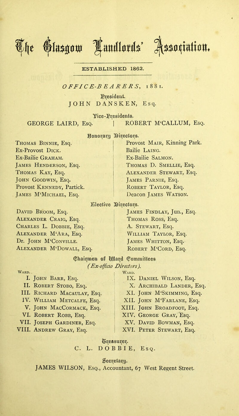 ESTABLISHED 1862. OFFICE-BEARERS, i 8 8 i. Resident. JOHN DANSKEN, Esq. Vice-3?ne$ident$. GEORGE LAIRD, Esq. | ROBERT M‘CALLUM, Esq. ^onoqaqy Thomas Binnie, Esq. Ex-Provost Dick. Ex-Bailie Graham. James Henderson, Esq. Thomas Kay, Esq. John Goodwin, Esq. Provost Kennedy, Partick. James M'Michael, Esq. Elective David Broom, Esq. Alexander Craig, Esq. Charles L. Dobbie, Esq. Alexander M‘Ara, Esq. Dr. John M'Conville. Alexander M‘Dowall, Esq. 3Dit|ecfotis. Provost Mair, Kinning Park. Bailie Laing. Ex-Bailie Salmon. Thomas D. Smellie, Esq. Alexander Stewart, Esq. James Parnie, Esq. Robert Taylor, Esq. Deacon James Watson. Bitioetoqs. James Findlay, Jun., Esq. Thomas Ross, Esq. A. Stewart, Esq. William Taylor, Esq. James Whitton, Esq. Robert M'Cord, Esq. (f!hait[men of Maijd (fommitfees (Ex-officio Directors). Ward. I. John Barr, Esq. II. Robert Stobo, Esq. III. Richard Macaulay, Esq. IV. William Metcalfe, Esq. V. John MacCormack, Esq. VI. Robert Robb, Esq. VII. Joseph Gardiner, Esq. VIII. Andrew Gray, Esq. Ward. IX. Daniel Wilson, Esq. X. Archibald Lander, Esq. XI. John M'Skimming, Esq. XII. John M'Farlane, Esq. XIII. John Broadfoot, Esq. XIV. George Gray, Esq. XV. David Bowman, Esq. XVI. Peter Stewart, Esq. ©qeasmiet]. C. L. DOBBIE, Esq. $ect|etaiiy. JAMES WILSON, Esq., Accountant, 67 West Regent Street.