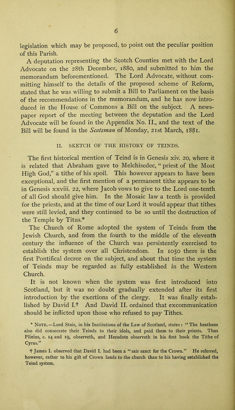 legislation which may be proposed, to point out the peculiar position of this Parish. A deputation representing the Scotch Counties met with the Lord Advocate on the 28th December, 1880, and submitted to him the memorandum beforementioned. The Lord Advocate, without com- mitting himself to the details of the proposed scheme of Reform, stated that he was willing to submit a Bill to Parliament on the basis of the recommendations in the memorandum, and he has now intro- duced in the House of Commons a Bill on the subject. A news- paper report of the meeting between the deputation and the Lord Advocate will be found in the Appendix No. II., and the text of the Bill will be found in the Scotsman of Monday, 21st March, 1881. II. SKETCH OF THE HISTORY OF TEINDS. The first historical mention of Teind is in Genesis xiv. 20, where it is related that Abraham gave to Melchisedec, “ priest of the Most High God,” a tithe of his spoil. This however appears to have been exceptional, and the first mention of a permanent tithe appears to be in Genesis xxviii. 22, where Jacob vows to give to the Lord one-tenth of all God should give him. In the Mosaic law a tenth is provided for the priests, and at the time of our Lord it would appear that tithes were still levied, and they continued to be so until the destruction of the Temple by Titus.* The Church of Rome adopted the system of Teinds from the Jewish Church, and from the fourth to the middle of the eleventh century the influence of the Church was persistently exercised to establish the system over all Christendom. In 1050 there is the first Pontifical decree on the subject, and about that time the system of Teinds may be regarded as fully established in the Western Church. It is not known when the system was first introduced into Scotland, but it was no doubt gradually extended after its first introduction by the exertions of the clergy. It was finally estab- lished by David I.+ And David II. ordained that excommunication should be inflicted upon those who refused to pay Tithes. * Note.—Lord Stair, in his Institutions of the Law of Scotland, states : “ The heathens also did consecrate their Teinds to their idols, and paid them to their priests. Thus Plinius, c. 14 and 19, observeth, and Herodote observeth in his first book the Tithe of Cyrus.” + James I. observed that David I. had been a “ sair sanct for the Crown.” He referred, however, rather to his gift of Crown lands to the church than to his having established the Teind system.