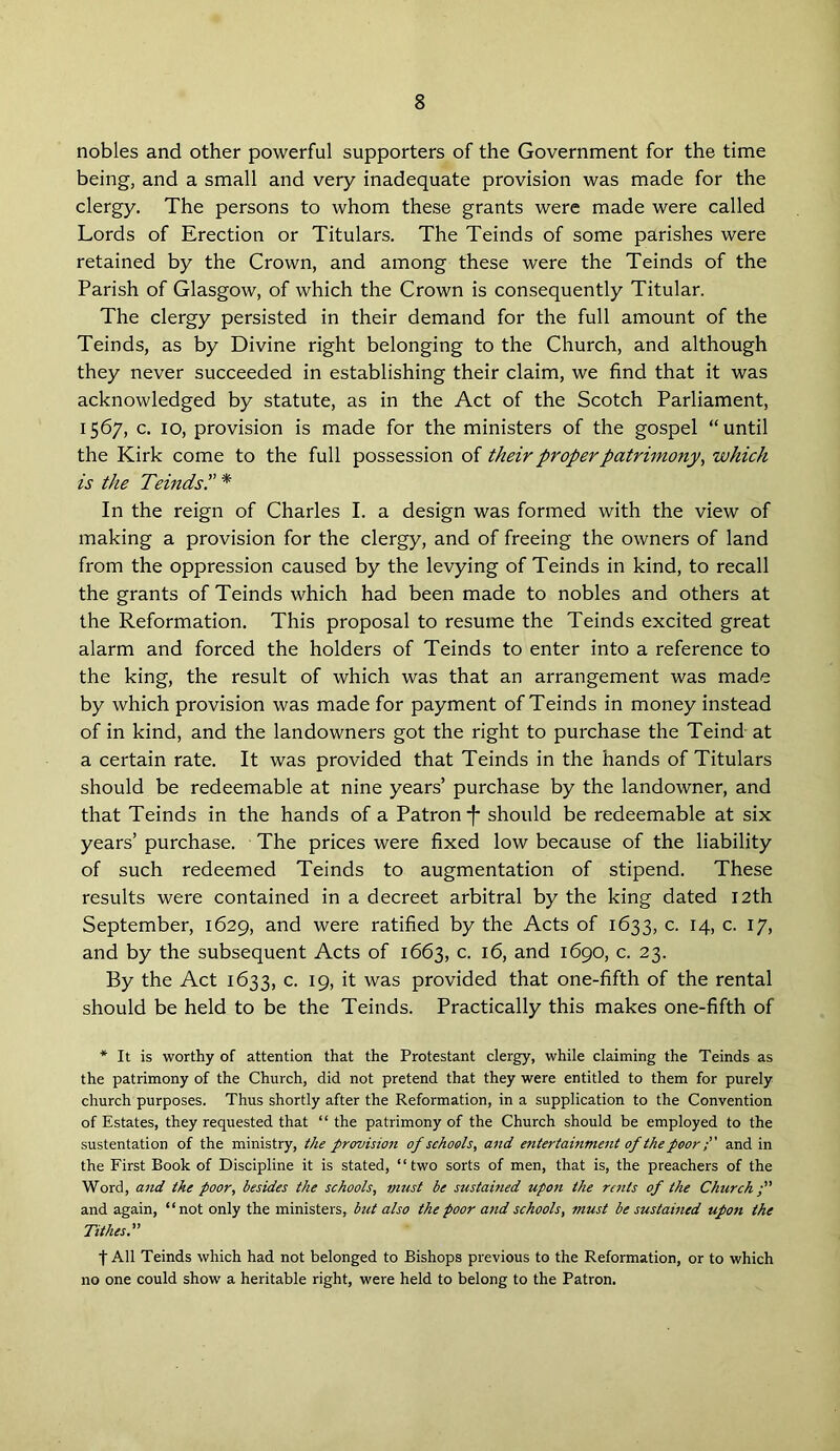 nobles and other powerful supporters of the Government for the time being, and a small and very inadequate provision was made for the clergy. The persons to whom these grants were made were called Lords of Erection or Titulars. The Teinds of some parishes were retained by the Crown, and among these were the Teinds of the Parish of Glasgow, of which the Crown is consequently Titular. The clergy persisted in their demand for the full amount of the Teinds, as by Divine right belonging to the Church, and although they never succeeded in establishing their claim, we find that it was acknowledged by statute, as in the Act of the Scotch Parliament, 1567, c. 10, provision is made for the ministers of the gospel “until the Kirk come to the full possession of their proper patrimony, which is the Teinds.” * In the reign of Charles I. a design was formed with the view of making a provision for the clergy, and of freeing the owners of land from the oppression caused by the levying of Teinds in kind, to recall the grants of Teinds which had been made to nobles and others at the Reformation. This proposal to resume the Teinds excited great alarm and forced the holders of Teinds to enter into a reference to the king, the result of which was that an arrangement was made by which provision was made for payment of Teinds in money instead of in kind, and the landowners got the right to purchase the Teind at a certain rate. It was provided that Teinds in the hands of Titulars should be redeemable at nine years’ purchase by the landowner, and that Teinds in the hands of a Patron f* should be redeemable at six years’ purchase. The prices were fixed low because of the liability of such redeemed Teinds to augmentation of stipend. These results were contained in a decreet arbitral by the king dated 12th September, 1629, and were ratified by the Acts of 1633, c. 14, c. 17, and by the subsequent Acts of 1663, c. 16, and 1690, c. 23. By the Act 1633, c. 19, it was provided that one-fifth of the rental should be held to be the Teinds. Practically this makes one-fifth of * It is worthy of attention that the Protestant clergy, while claiming the Teinds as the patrimony of the Church, did not pretend that they were entitled to them for purely church purposes. Thus shortly after the Reformation, in a supplication to the Convention of Estates, they requested that “ the patrimony of the Church should be employed to the sustentation of the ministry, the provision of schools, and e?itertainment of the poorand in the First Book of Discipline it is stated, “two sorts of men, that is, the preachers of the Word, and the poor, besides the schools, must be sustained upon the rents of the Church and again, “not only the ministers, but also the poor and schools, must be sustained upon the Tithes:' t All Teinds which had not belonged to Bishops previous to the Reformation, or to which no one could show a heritable right, were held to belong to the Patron.