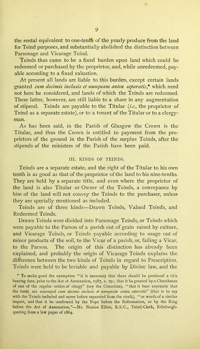 the rental equivalent to one-tenth of the yearly produce from the land for Teind purposes, and substantially abolished the distinction between Parsonage and Vicarage Teind. Teinds thus came to be a fixed burden upon land which could be redeemed or purchased by the proprietor, and, while unredeemed, pay- able according to a fixed valuation. At present all lands are liable to this burden, except certain lands granted cum decimis inclusis et nunquam antea separatist which need not here be considered, and lands of which the Teinds are redeemed. These latter, however, are still liable to a share in any augmentation of stipend. Teinds are payable to the Titular (i.e., the proprietor of Teind as a separate estate), or to a tenant of the Titular or to a clergy- man. As has been said, in the Parish of Glasgow the Crown is the Titular, and thus the Crown is entitled to payment from the pro- prietors of the ground in the Parish of the surplus Teinds, after the stipends of the ministers of the Parish have been paid. III. KINDS OF TEINDS. Teinds are a separate estate, and the right of the Titular to his own tenth is as good as that of the proprietor of the land to his nine-tenths. They are held by a separate title, and even where the proprietor of the land is also Titular or Owner of the Teinds, a conveyance by him of the land will not convey the Teinds to the purchaser, unless they are specially mentioned as included. Teinds are of three kinds—Drawn Teinds, Valued Teinds, and Redeemed Teinds. Drawn Teinds were divided into Parsonage Teinds, or Teinds which were payable to the Parson of a parish out of grain raised by culture, and Vicarage Teinds, or Teinds payable according to usage out of minor products of the soil, to the Vicar of a parish, or, failing a Vicar, to the Parson. The origin of this distinction has already been explained, and probably the origin of Vicarage Teinds explains the difference between the two kinds of Teinds in regard to Prescription. Teinds were held to be leviable and payable by Divine law, and the * To make good the exemption “it is necessary that there should be produced a title bearing date, prior to the Act of Annexation, 1587, c. 29 ; that it be granted by a Churchman of one of the regular orders of clergy” (say the Cistertian), ‘ ‘ that it bear expressly that the lands are conveyed cum decimis inclusis et nunquam antea separatis” (that is to say with the Teinds included and never before separated from the stock), “ or words of a similar import, and that it be confirmed by the Pope before the Reformation, or by the King before the Act of Annexation,”—Mr. Nenion Elliot, S.S.C., Teind-Clerk, Edinburgh! quoting from a law paper of 1864.