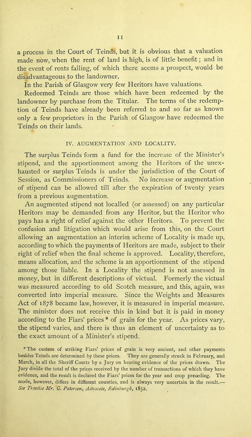 a process in the Court of Teinds, but it is obvious that a valuation made now, when the rent of land is high, is of little benefit; and in the event of rents falling, of which there seems a prospect, would be disadvantageous to the landowner. In the Parish of Glasgow very few Heritors have valuations. Redeemed Teinds are those which have been redeemed by the landowner by purchase from the Titular. The terms of the redemp- tion of Teinds have already been referred to and so far as known only a few proprietors in the Parish of Glasgow have redeemed the Teinds on their lands. IV. AUGMENTATION AND LOCALITY. The surplus Teinds form a fund for the increase of the Minister’s stipend, and the apportionment among the Heritors of the unex- hausted or surplus Teinds is under the jurisdiction of the Court of Session, as Commissioners of Teinds. No increase or augmentation of stipend can be allowed till after the expiration of twenty years from a previous augmentation. An augmented stipend not localled (or assessed) on any particular Heritors may be demanded from any Heritor, but the Heritor who pays has a right of relief against the other Heritors. To prevent the confusion and litigation which would arise from this, on the Court allowing an augmentation an interim scheme of Locality is made up, according to which the payments of Heritors are made, subject to their right of relief when the final scheme is approved. Locality, therefore, means allocation, and the scheme is an apportionment of the stipend among those liable. In a Locality the stipend is not assessed in money, but in different descriptions of victual. Formerly the victual was measured according to old Scotch measure, and this, again, was converted into imperial measure. Since the Weights and Measures Act of 1878 became law, however, it is measured in imperial measure. The minister does not receive this in kind but it is paid in money according to the Fiars’ prices * of grain for the year. As prices vary, the stipend varies, and there is thus an element of uncertainty as to the exact amount of a Minister’s stipend. * The custom of striking Fiars’ prices of grain is very ancient, and other payments besides Teinds are determined by these prices. They are generally struck in February, and March, in all the Sheriff Courts by a Jury on hearing evidence of the prices drawn. The Jury divide the total of the prices received by the number of transactions of which they have evidence, and the result is declared the Fiars’ prices for the year and crop preceding. The mode, however, differs in different counties, and is always very uncertain in the result.— See Treatise Mr. G. Paterson, Advocate, Edinburgh, 1852.