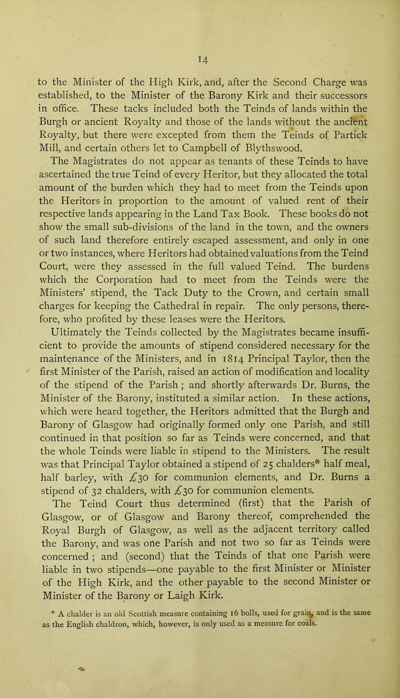 H to the Minister of the High Kirk, and, after the Second Charge was established, to the Minister of the Barony Kirk and their successors in office. These tacks included both the Teinds of lands within the Burgh or ancient Royalty and those of the lands without the ancient Royalty, but there were excepted from them the Teinds of Partick Mill, and certain others let to Campbell of Blythswood. The Magistrates do not appear as tenants of these Teinds to have ascertained the true Teind of every Heritor, but they allocated the total amount of the burden which they had to meet from the Teinds upon the Heritors in proportion to the amount of valued rent of their respective lands appearing in the Land Tax Book. These books do not show the small sub-divisions of the land in the town, and the owners of such land therefore entirely escaped assessment, and only in one or two instances, where Heritors had obtained valuations from the Teind Court, were they assessed in the full valued Teind. The burdens which the Corporation had to meet from the Teinds were the Ministers’ stipend, the Tack Duty to the Crown, and certain small charges for keeping the Cathedral in repair. The only persons, there- fore, who profited by these leases were the Heritors. Ultimately the Teinds collected by the Magistrates became insuffi- cient to provide the amounts of stipend considered necessary for the maintenance of the Ministers, and in 1814 Principal Taylor, then the first Minister of the Parish, raised an action of modification and locality of the stipend of the Parish ; and shortly afterwards Dr. Burns, the Minister of the Barony, instituted a similar action. In these actions, which were heard together, the Heritors admitted that the Burgh and Barony of Glasgow had originally formed only one Parish, and still continued in that position so far as Teinds were concerned, and that the whole Teinds were liable in stipend to the Ministers. The result was that Principal Taylor obtained a stipend of 25 chalders* half meal, half barley, with ,£30 for communion elements, and Dr. Burns a stipend of 32 chalders, with £30 for communion elements. The Teind Court thus determined (first) that the Parish of Glasgow, or of Glasgow and Barony thereof, comprehended the Royal Burgh of Glasgow, as well as the adjacent territory called the Barony, and was one Parish and not two so far as Teinds were concerned ; and (second) that the Teinds of that one Parish were liable in two stipends—one payable to the first Minister or Minister of the High Kirk, and the other payable to the second Minister or Minister of the Barony or Laigh Kirk. * A chalder is an old Scottish measure containing 16 bolls, used for grain, and is the same as the English chaldron, which, however, is only used as a measure for coals.