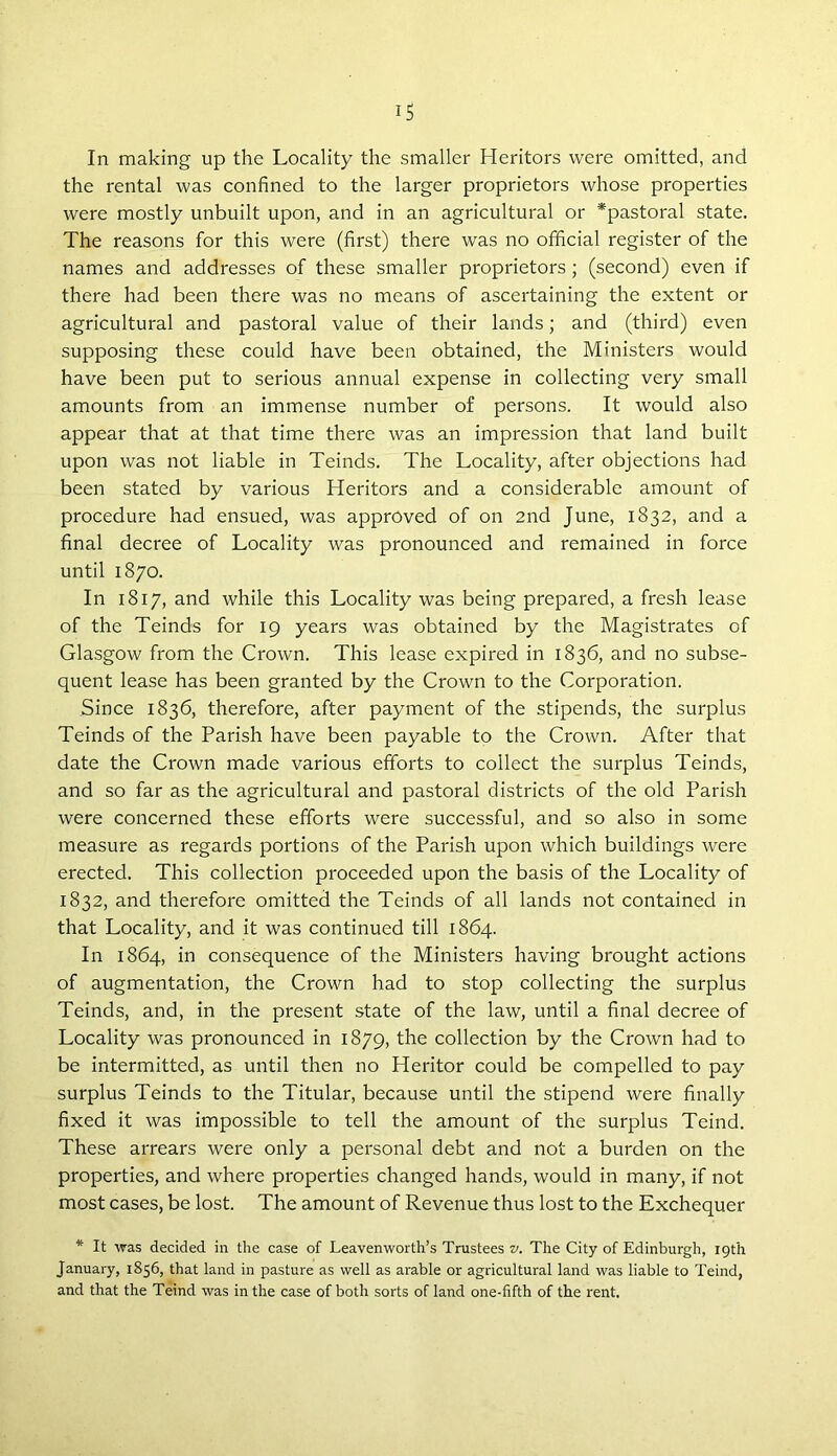 1$ In making up the Locality the smaller Heritors were omitted, and the rental was confined to the larger proprietors whose properties were mostly unbuilt upon, and in an agricultural or *pastoral state. The reasons for this were (first) there was no official register of the names and addresses of these smaller proprietors ; (second) even if there had been there was no means of ascertaining the extent or agricultural and pastoral value of their lands; and (third) even supposing these could have been obtained, the Ministers would have been put to serious annual expense in collecting very small amounts from an immense number of persons. It would also appear that at that time there was an impression that land built upon was not liable in Teinds. The Locality, after objections had been stated by various Heritors and a considerable amount of procedure had ensued, was approved of on 2nd June, 1832, and a final decree of Locality was pronounced and remained in force until 1870. In 1817, and while this Locality was being prepared, a fresh lease of the Teinds for 19 years was obtained by the Magistrates of Glasgow from the Crown. This lease expired in 1836, and no subse- quent lease has been granted by the Crown to the Corporation. Since 1836, therefore, after payment of the stipends, the surplus Teinds of the Parish have been payable to the Crown. After that date the Crown made various efforts to collect the surplus Teinds, and so far as the agricultural and pastoral districts of the old Parish were concerned these efforts were successful, and so also in some measure as regards portions of the Parish upon which buildings were erected. This collection proceeded upon the basis of the Locality of 1832, and therefore omitted the Teinds of all lands not contained in that Locality, and it was continued till 1864. In 1864, in consequence of the Ministers having brought actions of augmentation, the Crown had to stop collecting the surplus Teinds, and, in the present state of the law, until a final decree of Locality was pronounced in 1879, the collection by the Crown had to be intermitted, as until then no Heritor could be compelled to pay surplus Teinds to the Titular, because until the stipend were finally fixed it was impossible to tell the amount of the surplus Teind. These arrears were only a personal debt and not a burden on the properties, and where properties changed hands, would in many, if not most cases, be lost. The amount of Revenue thus lost to the Exchequer * It was decided in the case of Leavenworth’s Trustees v. The City of Edinburgh, 19th January, 1856, that land in pasture as well as arable or agricultural land was liable to Teind, and that the Teind was in the case of both sorts of land one-fifth of the rent.