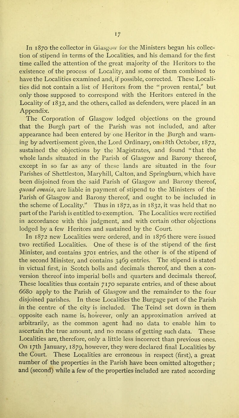 In 1870 the collector in Glasgow for the Ministers began his collec- tion of stipend in terms of the Localities, and his demand for the first time called the attention of the great majority of the Heritors to the existence of the process of Locality, and some of them combined to have the Localities examined and, if possible, corrected. These Locali- ties did not contain a list of Heritors from the “proven rental,” but only those supposed to correspond with the Heritors entered in the Locality of 1832, and the others, called as defenders, were placed in an Appendix. The Corporation of Glasgow lodged objections on the ground that the Burgh part of the Parish was not included, and after appearance had been entered by one Heritor in the Burgh and warn- ing by advertisement given, the Lord Ordinary, on 18th October, 1872, sustained the objections by the Magistrates, and found “that the whole lands situated in the Parish of Glasgow and Barony thereof, except in so far as any of these lands are situated in the four Parishes of Shettleston, Maryhill, Calton, and Springburn, which have been disjoined from the said Parish of Glasgow and Barony thereof, quoad omnia, are liable in payment of stipend to the Ministers of the Parish of Glasgow and Barony thereof, and ought to be included in the scheme of Locality.” Thus in 1872, as in 1832, it was held that no part of the Parish is entitled to exemption. The Localities were rectified in accordance with this judgment, and with certain other objections lodged by a few Heritors and sustained by the Court. In 1872 new Localities were ordered, and in 1876 there were issued two rectified Localities. One of these is of the stipend of the first Minister, and contains 3701 entries, and the other is of the stipend of the second Minister, and contains 3469 entries. The stipend is stated in victual first, in Scotch bolls and decimals thereof, and then a con- version thereof into imperial bolls and quarters and decimals thereof. These localities thus contain 7170 separate entries, and of these about 668o apply to the Parish of Glasgow and the remainder to the four disjoined parishes. In these Localities the Burgage part of the Parish in the centre of the city is included. The Teind set down in them opposite each name is, however, only an approximation arrived at arbitrarily, as the common agent had no data to enable him to ascertain the true amount, and no means of getting such data. These Localities are, therefore, only a little less incorrect than previous ones. On 17th January, 1879, however, they were declared final Localities by the Court. These Localities are erroneous in respect (first), a great number of the properties in the Parish have been omitted altogether; and (second) while a few of the properties included are rated according