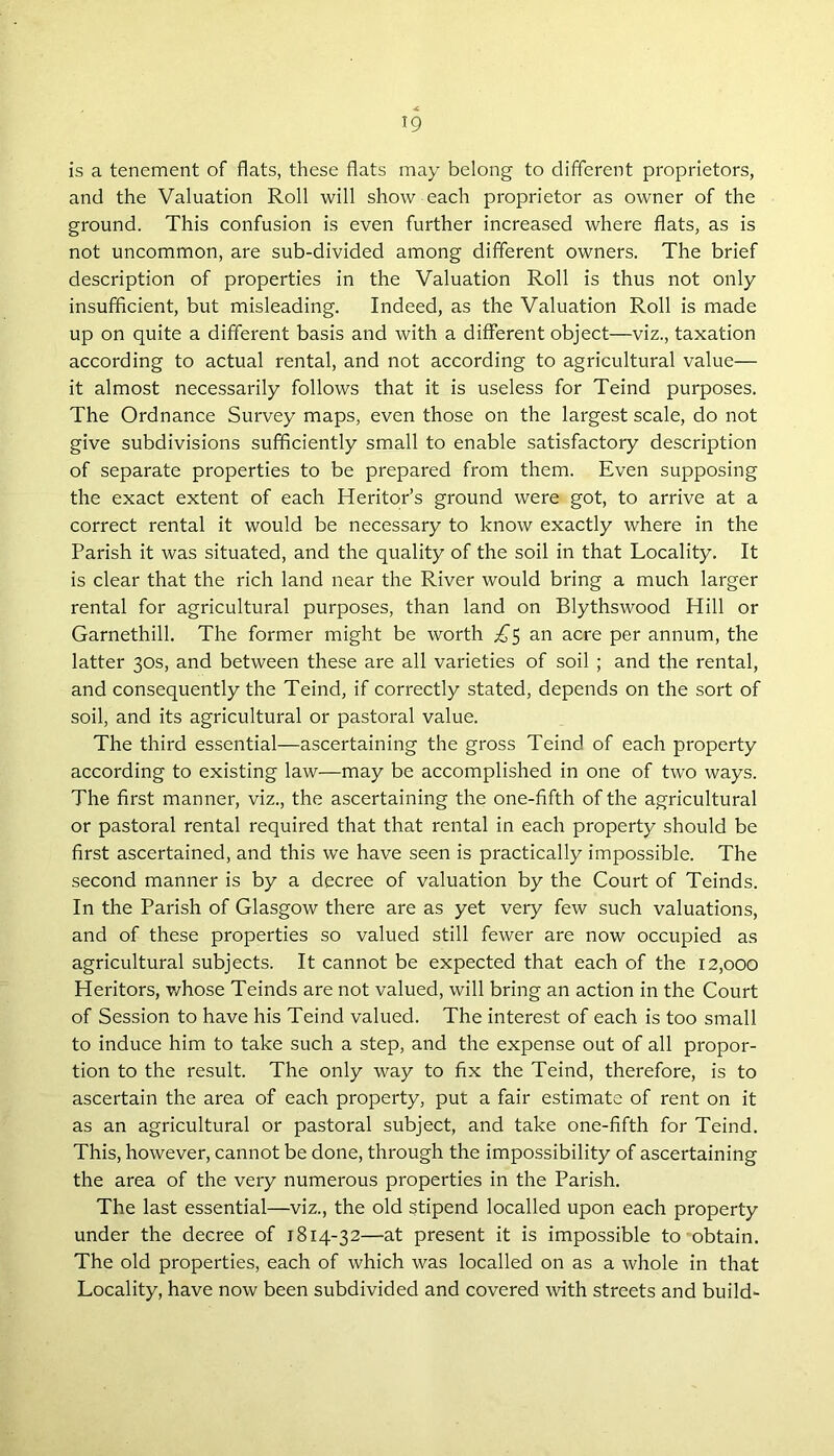 is a tenement of flats, these flats may belong to different proprietors, and the Valuation Roll will show each proprietor as owner of the ground. This confusion is even further increased where flats, as is not uncommon, are sub-divided among different owners. The brief description of properties in the Valuation Roll is thus not only insufficient, but misleading. Indeed, as the Valuation Roll is made up on quite a different basis and with a different object—viz., taxation according to actual rental, and not according to agricultural value— it almost necessarily follows that it is useless for Teind purposes. The Ordnance Survey maps, even those on the largest scale, do not give subdivisions sufficiently small to enable satisfactory description of separate properties to be prepared from them. Even supposing the exact extent of each Heritor’s ground were got, to arrive at a correct rental it would be necessary to know exactly where in the Parish it was situated, and the quality of the soil in that Locality. It is clear that the rich land near the River would bring a much larger rental for agricultural purposes, than land on Blythswood Hill or Garnethill. The former might be worth £5 an acre per annum, the latter 30s, and between these are all varieties of soil ; and the rental, and consequently the Teind, if correctly stated, depends on the sort of soil, and its agricultural or pastoral value. The third essential—ascertaining the gross Teind of each property according to existing law—may be accomplished in one of two ways. The first manner, viz., the ascertaining the one-fifth of the agricultural or pastoral rental required that that rental in each property should be first ascertained, and this we have seen is practically impossible. The second manner is by a decree of valuation by the Court of Teinds. In the Parish of Glasgow there are as yet very few such valuations, and of these properties so valued still fewer are now occupied as agricultural subjects. It cannot be expected that each of the 12,000 Heritors, whose Teinds are not valued, will bring an action in the Court of Session to have his Teind valued. The interest of each is too small to induce him to take such a step, and the expense out of all propor- tion to the result. The only way to fix the Teind, therefore, is to ascertain the area of each property, put a fair estimate of rent on it as an agricultural or pastoral subject, and take one-fifth for Teind. This, however, cannot be done, through the impossibility of ascertaining the area of the very numerous properties in the Parish. The last essential—viz., the old stipend localled upon each property under the decree of 1814-32—at present it is impossible to obtain. The old properties, each of which was localled on as a whole in that Locality, have now been subdivided and covered with streets and build-