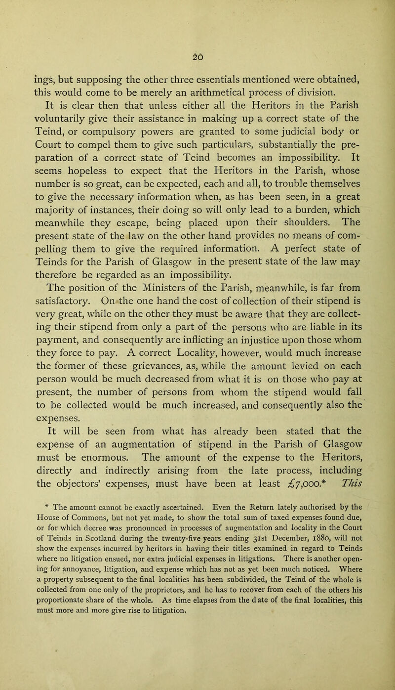 ings, but supposing the other three essentials mentioned were obtained, this would come to be merely an arithmetical process of division. It is clear then that unless either all the Heritors in the Parish voluntarily give their assistance in making up a correct state of the Teind, or compulsory powers are granted to some judicial body or Court to compel them to give such particulars, substantially the pre- paration of a correct state of Teind becomes an impossibility. It seems hopeless to expect that the Heritors in the Parish, whose number is so great, can be expected, each and all, to trouble themselves to give the necessary information when, as has been seen, in a great majority of instances, their doing so will only lead to a burden, which meanwhile they escape, being placed upon their shoulders. The present state of the law on the other hand provides no means of com- pelling them to give the required information. A perfect state of Teinds for the Parish of Glasgow in the present state of the law may therefore be regarded as an impossibility. The position of the Ministers of the Parish, meanwhile, is far from satisfactory. On the one hand the cost of collection of their stipend is very great, while on the other they must be aware that they are collect- ing their stipend from only a part of the persons who are liable in its payment, and consequently are inflicting an injustice upon those whom they force to pay. A correct Locality, however, would much increase the former of these grievances, as, while the amount levied on each person would be much decreased from what it is on those who pay at present, the number of persons from whom the stipend would fall to be collected would be much increased, and consequently also the expenses. It will be seen from what has already been stated that the expense of an augmentation of stipend in the Parish of Glasgow must be enormous. The amount of the expense to the Heritors, directly and indirectly arising from the late process, including the objectors’ expenses, must have been at least £7,000* This * The amount cannot be exactly ascertained. Even the Return lately authorised by the House of Commons, but not yet made, to show the total sum of taxed expenses found due, or for which decree was pronounced in processes of augmentation and locality in the Court of Teinds in Scotland during the twenty-five years ending 31st December, 1880, will not show the expenses incurred by heritors in having their titles examined in regard to Teinds where no litigation ensued, nor extra judicial expenses in litigations. There is another open- ing for annoyance, litigation, and expense which has not as yet been much noticed. Where a property subsequent to the final localities has been subdivided, the Teind of the whole is collected from one only of the proprietors, and he has to recover from each of the others his proportionate share of the whole. As time elapses from the d ate of the final localities, this must more and more give rise to litigation.