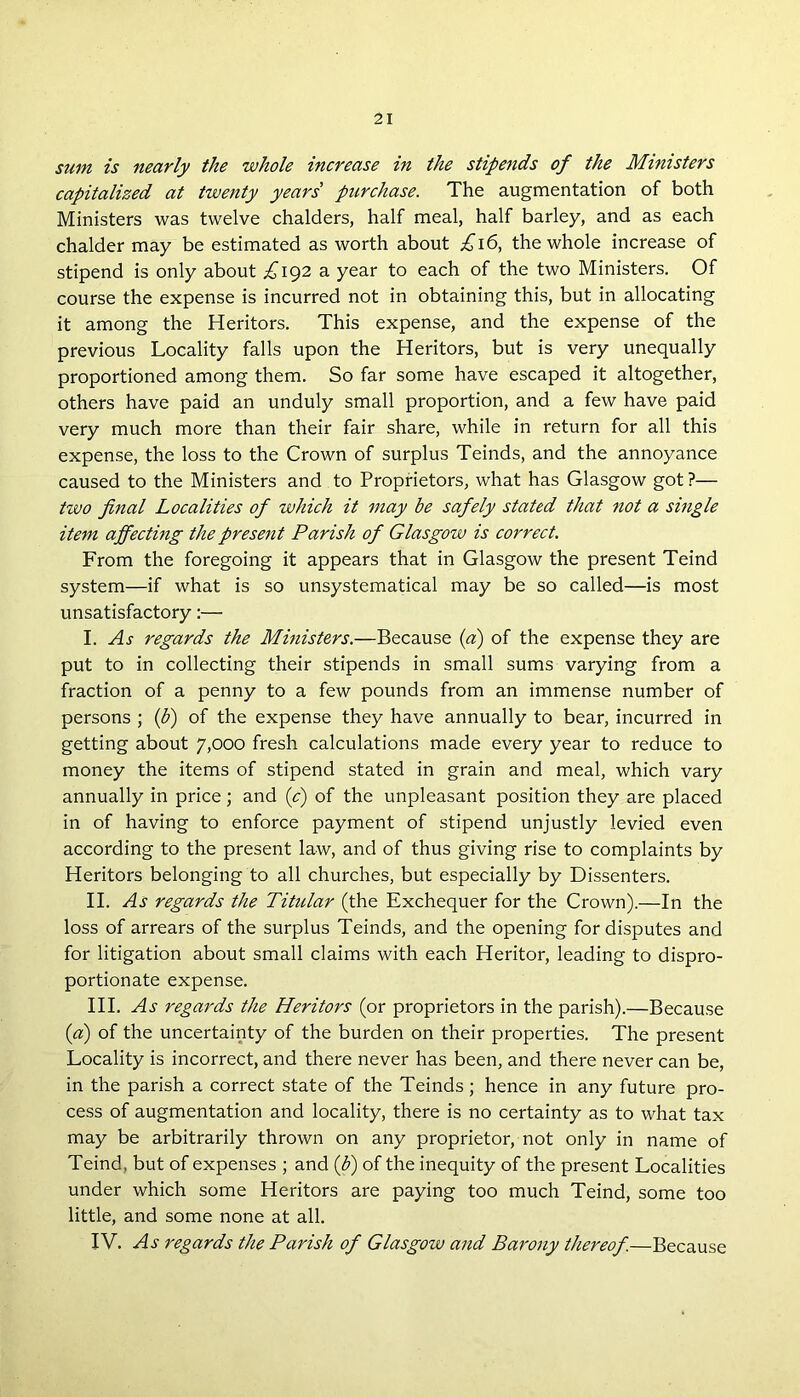 sum is nearly the whole increase in the stipends of the Ministers capitalized at twenty years' purchase. The augmentation of both Ministers was twelve chalders, half meal, half barley, and as each chalder may be estimated as worth about £16, the whole increase of stipend is only about £192 a year to each of the two Ministers. Of course the expense is incurred not in obtaining this, but in allocating it among the Heritors. This expense, and the expense of the previous Locality falls upon the Heritors, but is very unequally proportioned among them. So far some have escaped it altogether, others have paid an unduly small proportion, and a few have paid very much more than their fair share, while in return for all this expense, the loss to the Crown of surplus Teinds, and the annoyance caused to the Ministers and to Proprietors, what has Glasgow got?— two final Localities of which it may be safely stated that not a single item affecting the present Parish of Glasgow is correct. From the foregoing it appears that in Glasgow the present Teind system—if what is so unsystematical may be so called—is most unsatisfactory:— I. As regards the Ministers.—Because (a) of the expense they are put to in collecting their stipends in small sums varying from a fraction of a penny to a few pounds from an immense number of persons ; (b) of the expense they have annually to bear, incurred in getting about 7,000 fresh calculations made every year to reduce to money the items of stipend stated in grain and meal, which vary annually in price; and ([c) of the unpleasant position they are placed in of having to enforce payment of stipend unjustly levied even according to the present law, and of thus giving rise to complaints by Heritors belonging to all churches, but especially by Dissenters. II. As regards the Titular (the Exchequer for the Crown).—In the loss of arrears of the surplus Teinds, and the opening for disputes and for litigation about small claims with each Heritor, leading to dispro- portionate expense. III. As regards the Heritors (or proprietors in the parish).—Because (a) of the uncertainty of the burden on their properties. The present Locality is incorrect, and there never has been, and there never can be, in the parish a correct state of the Teinds; hence in any future pro- cess of augmentation and locality, there is no certainty as to what tax may be arbitrarily thrown on any proprietor, not only in name of Teind, but of expenses ; and (fi) of the inequity of the present Localities under which some Heritors are paying too much Teind, some too little, and some none at all. IV. As regards the Parish of Glasgow and Barony thereof.—Because