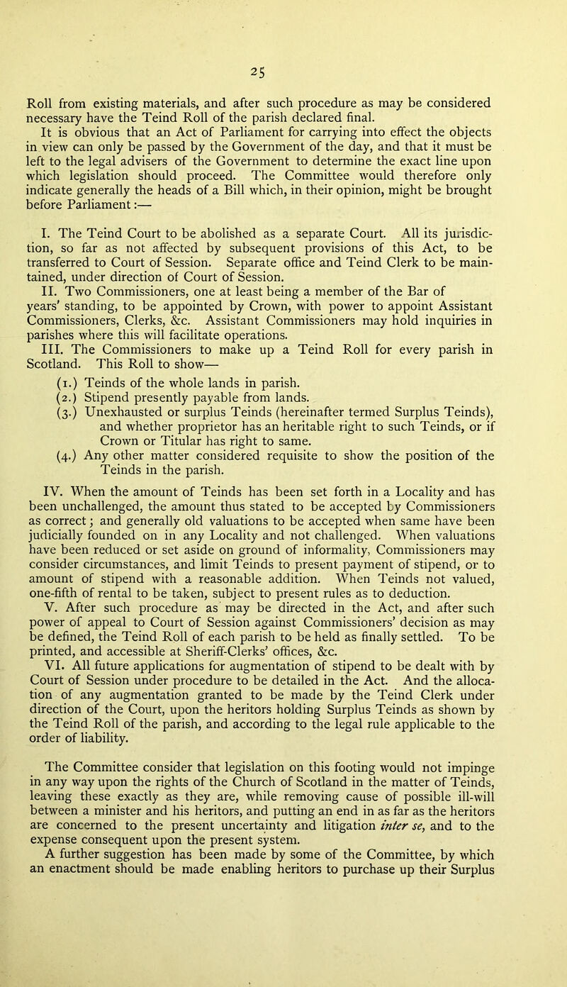 Roll from existing materials, and after such procedure as may be considered necessary have the Teind Roll of the parish declared final. It is obvious that an Act of Parliament for carrying into effect the objects in view can only be passed by the Government of the day, and that it must be left to the legal advisers of the Government to determine the exact line upon which legislation should proceed. The Committee would therefore only indicate generally the heads of a Bill which, in their opinion, might be brought before Parliament:— I. The Teind Court to be abolished as a separate Court. All its jurisdic- tion, so far as not affected by subsequent provisions of this Act, to be transferred to Court of Session. Separate office and Teind Clerk to be main- tained, under direction of Court of Session. II. Two Commissioners, one at least being a member of the Bar of years’ standing, to be appointed by Crown, with power to appoint Assistant Commissioners, Clerks, &c. Assistant Commissioners may hold inquiries in parishes where this will facilitate operations. III. The Commissioners to make up a Teind Roll for every parish in Scotland. This Roll to show— (i.) Teinds of the whole lands in parish. (2.) Stipend presently payable from lands. (3.) Unexhausted or surplus Teinds (hereinafter termed Surplus Teinds), and whether proprietor has an heritable right to such Teinds, or if Crown or Titular has right to same. (4.) Any other matter considered requisite to show the position of the Teinds in the parish. IV. When the amount of Teinds has been set forth in a Locality and has been unchallenged, the amount thus stated to be accepted by Commissioners as correct; and generally old valuations to be accepted when same have been judicially founded on in any Locality and not challenged. When valuations have been reduced or set aside on ground of informality, Commissioners may consider circumstances, and limit Teinds to present payment of stipend, or to amount of stipend with a reasonable addition. When Teinds not valued, one-fifth of rental to be taken, subject to present rules as to deduction. V. After such procedure as may be directed in the Act, and after such power of appeal to Court of Session against Commissioners’ decision as may be defined, the Teind Roll of each parish to be held as finally settled. To be printed, and accessible at Sheriff-Clerks’ offices, &c. VI. All future applications for augmentation of stipend to be dealt with by Court of Session under procedure to be detailed in the Act. And the alloca- tion of any augmentation granted to be made by the Teind Clerk under direction of the Court, upon the heritors holding Surplus Teinds as shown by the Teind Roll of the parish, and according to the legal rule applicable to the order of liability. The Committee consider that legislation on this footing would not impinge in any way upon the rights of the Church of Scotland in the matter of Teinds, leaving these exactly as they are, while removing cause of possible ill-will between a minister and his heritors, and putting an end in as far as the heritors are concerned to the present uncertainty and litigation inter se, and to the expense consequent upon the present system. A further suggestion has been made by some of the Committee, by which an enactment should be made enabling heritors to purchase up their Surplus