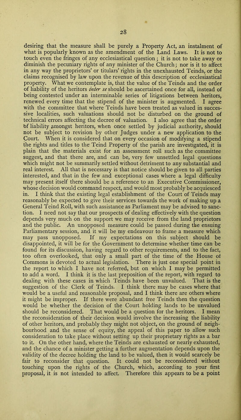 desiring that the measure shall be purely a Property Act, an instalment of what is popularly known as the amendment of the Land Laws. It is not to touch even the fringes of any ecclesiastical question; it is not to take away or diminish the pecuniary rights of any minister of the Church; nor is it to affect in any way the proprietors’ or titulars’ rights in the unexhausted Teinds, or the claims recognised by law upon the revenue of this description of ecclesiastical property. What we contemplate is, that the value of the Teinds and the order of liability of the heritors inter se should be ascertained once for all, instead of being contested under an interminable series of litigations between heritors, renewed every time that the stipend of the minister is augmented. I agree with the committee that where Teinds have been treated as valued in succes- sive localities, such valuations should not be disturbed on the ground of technical errors affecting the decree of valuation. I also agree that the order Of liability amongst heritors, when once settled by judicial authority, should not be subject to revision by other Judges under a new application to the Court. When it is considered that on every occasion of modifying a stipend the rights and titles to the Teind Property of the parish are investigated, it is plain that the materials exist for an assessment roll such as the committee suggest, and that there are, and can be, very few unsettled legal questions which might not be summarily settled without detriment to any substantial and real interest. All that is necessary is that notice should be given to all parties interested, and that in the few and exceptional cases where a legal difficulty may present itself there should be a reference to an Executive Commissioner, whose decision would command respect, and would most probably be acquiesced in. I think that the existing legal establishment of the Court of Teinds may reasonably be expected to give their services towards the work of making up a General Teind Roll, with such assistance as Parliament may be advised to sanc- tion. I need not say that our prospects of dealing effectively with the question depends very much on the support we may receive from the land proprietors and the public. An unopposed measure could be passed during the ensuing Parliamentary session, and it will be my endeavour to frame a measure which may pass unopposed. If my expectations on this subject should be disappointed, it will be for the Government to determine whether time can be found for its discussion, having regard to other requirements, and to the fact, too often overlooked, that only a small part of the time of the House of Commons is devoted to actual legislation. There is just one special point in the report to which I have not referred, but on which I may be permitted to add a word. I think it is the last preposition of the report, with regard to dealing with these cases in which Teinds have been unvalued. That is the suggestion of the Clerk of Teinds. I think there may be cases where that would be a useful and reasonable proposal, and I think there are others where it might be improper. If there were abundant free Teinds then the question would be whether the decision of the Court holding lands to be unvalued should be reconsidered. That would be a question for the heritors. I mean the reconsideration of their decision would involve the increasing the liability of other heritors, and probably they might not object, on the ground of neigh- bourhood and the sense of equity, the appeal of this paper to allow such consideration to take place without setting up their proprietary rights as a bar to it. On the other hand, where the Teinds are exhausted or nearly exhausted, and the chance of a minister getting a further augmentation depends upon the validity of the decree holding the land to be valued, then it would scarcely be fair to reconsider that question. It could not be reconsidered without touching upon the rights of the Church, which, according to your first proposal, it is not intended to affect. Therefore this appears to be a point