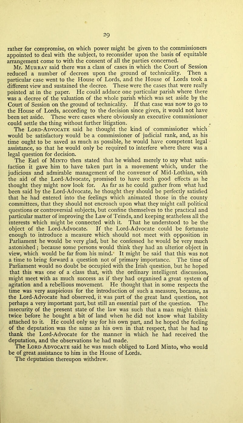 rather for compromise, on which power might be given to the commissioners appointed to deal with the subject, to reconsider upon the basis of equitable arrangement come to with the consent of all the parties concerned. Mr. Murray said there was a class of cases in which the Court of Session reduced a number of decrees upon the ground of technicality. Then a particular case went to the House of Lords, and the House of Lords took a different view and sustained the decree. These were the cases that were really pointed at in the paper. He could adduce one particular parish where there was a decree of the valuation of the whole parish which was set aside by the Court of Session on the ground of technicality. If that case was now to go to the House of Lords, according to the decision since given, it would not have been set aside. These were cases where obviously an executive commissioner could settle the thing without further litigation. The Lord-Advocate said he thought the kind of commissioner which would be satisfactory would be a commissioner of judicial rank, and, as his time ought to be saved as much as possible, he would have competent legal assistance, so that he would only be required to interfere where there was a legal question for decision. The Earl of Minto then stated that he wished merely to say what satis- faction it gave him to have taken part in a movement which, under the judicious and admirable management of the convener of Mid-Lothian, with the aid of the Lord-Advocate, promised to have such good effects as he thought they might now look for. As far as he could gather from what had been said by the Lord-Advocate, he thought they should be perfectly satisfied that he had entered into the feelings which animated those in the county committees, that they should not encroach upon what they might call political questions or controversial subjects, but confine themselves to the practical and particular matter of improving the Law of Teinds, and keeping scatheless all the interests which might be connected with it. That he understood to be the object of the Lord-Advocate. If the Lord-Advocate could be fortunate enough to introduce a measure which should not meet with opposition in Parliament he would be very glad, but he confessed he would be very much astonished; because some persons would think they had an ulterior object in view, which would be far from his mind. It might be said that this was not a time to bring forward a question not of primary importance. The time of Parliament would no doubt be occupied with the Irish question, but he hoped that this was one of a class that, with the ordinary intelligent discussion, might meet with as much success as if they had organised a great system of agitation and a rebellious movement. He thought that in some respects the time was very auspicious for the introduction of such a measure, because, as the Lord-Advocate had observed, it was part of the great land question, not perhaps a very important part, but still an essential part of the question. The insecurity of the present state of the law was such that a man might think twice before he bought a bit of land when he did not know what liability attached to it. He could only say for his own part, and he hoped the feeling of the deputation was the same as his own in that respect, that he had to thank the Lord-Advocate for the manner in which he had received the deputation, and the observations he had made. The Lord-Advocate said he was much obliged to Lord Minto, who would be of great assistance to him in the House of Lords. The deputation thereupon withdrew.