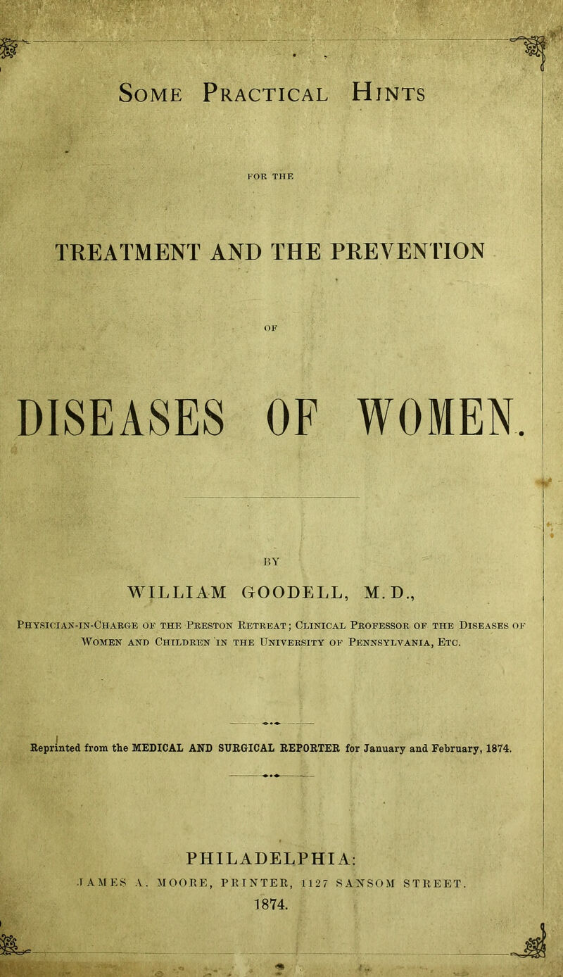 Some Practical Hints TREATMENT AND THE PREVENTION OF DISEASES OF WOMEN BY WILLIAM GOODELL, M.D., Physician-in-Ciiarge of the Preston Retreat; Clinical Professor of the Diseases of Women and Children in the University of Pennsylvania, Etc. I Reprinted from the MEDICAL AND SURGICAL REPORTER for January and February, 1874. PHILADELPHIA: ■TAMES A. MOORE, PRINTER, 1127 SANSOM STREET. 1874.