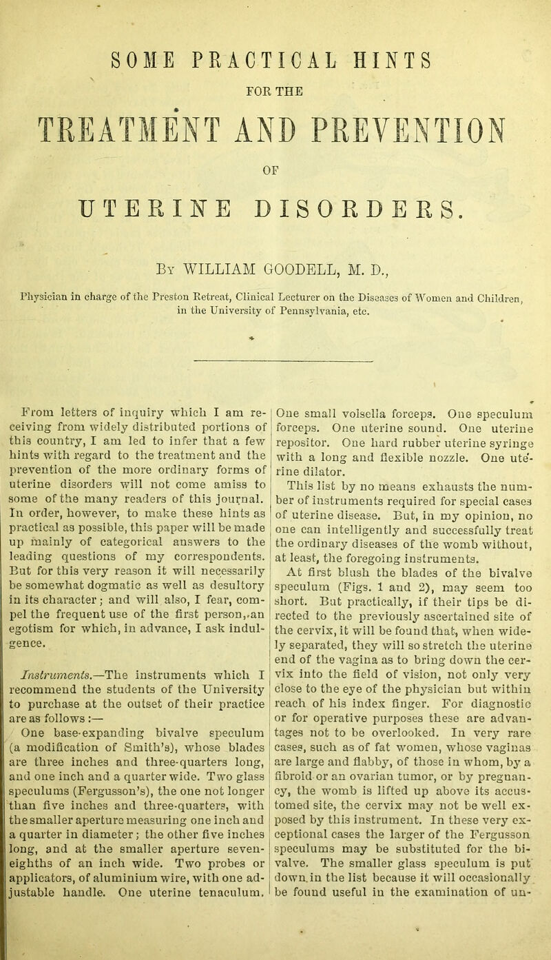 FOR THE TREATMENT AND PREVENTION OF UTERINE DISORDERS. By WILLIAM GOODELL, M. D., Physician in charge of the Preston Retreat, Clinical Lecturer on the Diseases of Women and Children, in the University of Pennsylvania, etc. i From letters of inquiry which I am re- ceiving from widely distributed portions of this country, I am led to infer that a few hints with regard to the treatment and the prevention of the more ordinary forms of uterine disorders will not come amiss to some of the many readers of this journal. In order, however, to make these hints as practical as possible, this paper will be made up mainly of categorical answers to the leading questions of my correspondents. But for this very reason it will necessarily be somewhat dogmatic as well as desultory in its character; and will also, I fear, com- pel the frequent use of the first person,.an egotism for which, in advance, I ask indul- gence. Instruments.—The instruments which I recommend the students of the University to purchase at the outset of their practice are as follows:— One base-expanding bivalve speculum (a modification of Smith’s), whose blades are three inches and three-quarters long, and one inch and a quarter wide. Two glass speculums (Fergusson’s), the one not longer than five inches and three-quarters, with the smaller aperture measuring one inch and a quarter in diameter; the other five inches long, and at the smaller aperture seven- eighths of an inch wide. Two probes or applicators, of aluminium wire, with one ad- justable handle. One uterine tenaculum. One small voisella forceps. One speculum forceps. One uterine sound. One uterine repositor. One hard rubber uterine syringe with a long and flexible nozzle. One ute'- rine dilator. This list by no means exhausts the num- ber of instruments required for special cases of uterine disease. But, in my opinion, no one can intelligently and successfully treat the ordinary diseases of the womb without, at least, the foregoing instruments. At first blush the blades of the bivalve speculum (Figs. 1 and 2), may seem too short. But practically, if their tips be di- rected to the previously ascertained site of the cervix, it will be found that, when wide- ly separated, they will so stretch the uterine end of the vagina as to bring down the cer- vix into the field of vision, not only very close to the eye of the physician but within reach of his index finger. For diagnostic or for operative purposes these are advan- tages not to be overlooked. In very rare cases, such as of fat women, whose vaginas are large and flabby, of those in whom, by a fibroid or an ovarian tumor, or by pregnan- cy, the womb is lifted up above its accus- tomed site, the cervix may not be well ex- posed by this instrument. In these very ex- ceptional cases the larger of the Fergusson speculums may be substituted for the bi- valve. The smaller glass speculum is put down, in the list because it will occasionally be found useful in the examination of un-