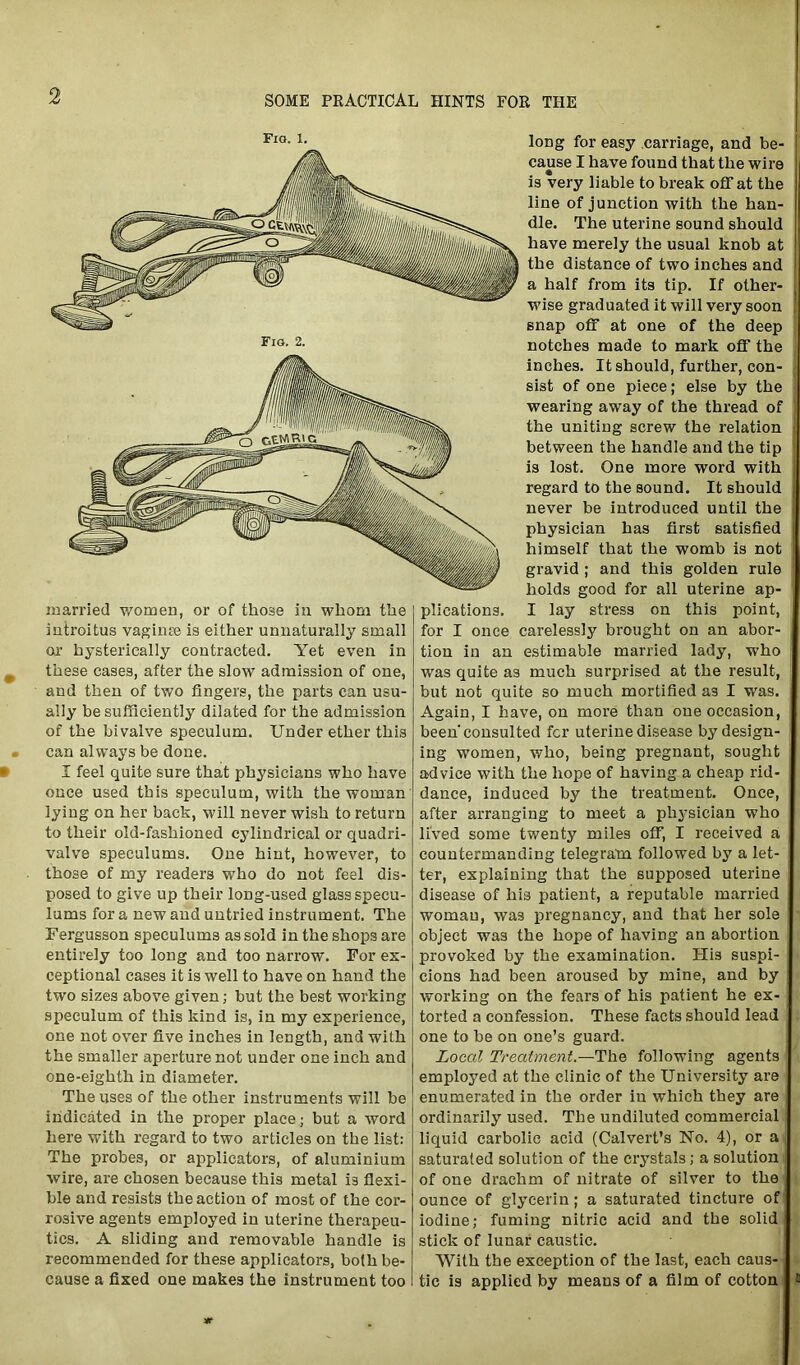 Fig. 1. married women, or of those in whom the iutroitus vaginre is either unnaturally small Oir hysterically contracted. Yet even in these cases, after the slow admission of one, and then of two fingers, the parts can usu- ally be sufficiently dilated for the admission of the bivalve speculum. Under ether this can always be done. I feel quite sure that physicians who have once used this speculum, with the woman lying on her back, will never wish to return to their old-fashioned cylindrical or quadri- valve speculums. One hint, however, to those of my readers who do not feel dis- posed to give up their long-used glass specu- lums for a new and untried instrument. The Fergusson speculums as sold in the shops are entirely too long and too narrow. For ex- ceptional cases it is well to have on hand the two sizes above given; but the best working speculum of this kind is, in my experience, one not over five inches in length, and with the smaller aperture not under one inch and one-eighth in diameter. The uses of the other instruments will be indicated in the proper place; but a word here with regard to two articles on the list: The probes, or applicators, of aluminium wire, are chosen because this metal is flexi- ble and resists the action of most of the cor- rosive agents employed in uterine therapeu- tics. A sliding and removable handle is recommended for these applicators, both be- cause a fixed one makes the instrument too long for easy carriage, and be- cause I have found that the wire is very liable to break off at the line of junction with the han- dle. The uterine sound should have merely the usual knob at the distance of two inches and a half from its tip. If other- | wise graduated it will very soon snap off at one of the deep notches made to mark off the inches. It should, further, con- sist of one piece; else by the wearing away of the thread of the uniting screw the relation between the handle and the tip is lost. One more word with regard to the sound. It should never be introduced until the physician has first satisfied j himself that the womb is not gravid ; and this golden rule holds good for all uterine ap- plications. I lay stress on this point, for I once carelessly brought on an abor- tion in an estimable married lady, who was quite as much surprised at the result, but not quite so much mortified as I was. Again, I have, on more than one occasion, been'consulted for uterine disease by design- ing women, who, being pregnant, sought advice with the hope of having a cheap rid- dance, induced by the treatment. Once, after arranging to meet a physician who lived some twenty miles off, I received a countermanding telegram followed by a let- ter, explaining that the supposed uterine disease of hi3 patient, a reputable married woman, was pregnancy, and that her sole object was the hope of having an abortion provoked by the examination. His suspi- cions had been aroused by mine, and by working on the fears of his patient he ex- torted a confession. These facts should lead one to be on one’s guard. Local Treatment.—The following agents employed at the clinic of the University are enumerated in the order in which they are ordinarily used. The undiluted commercial liquid carbolic acid (Calvert’s No. 4), or a saturated solution of the crystals; a solution of one drachm of nitrate of silver to the ounce of glycerin; a saturated tincture of iodine; fuming nitric acid and the solid i stick of lunar caustic. With the exception of the last, each caus- tic is applied by means of a film of cotton &