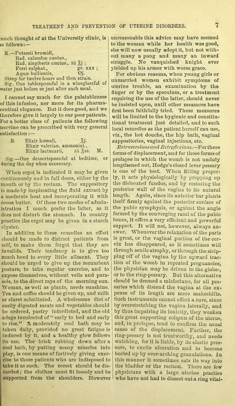 much thought of at the University clinic, is is follows:— R.—Potassii bromidi, Rad. calumbse contus., Rad. zingiberis contus., aa £j ; Ferri sulphat., gr. xxx ; Aquae bullientis, Oj. Steep for twelve hours and then strain. Sig. One tablespoonful in a wineglassful of water just before or just after each meal. I cannot say much for the palatableness of this infusion, nor more for its pharma- ceutical elegance. But it does good, and we therefore give it largely to our poor patients. For a better class of patients the following- nervine can be prescribed with very general satisfaction R Elixir humuli, 3j. Elixir valerian, ammoniat., Elixir lactucarii, ail ^ss. M. Sig.—One dessertspoonful at bedtime, or during the day when necessary. When ergot is indicated it may be given continuously and in full doses, either by the mouth or by the rectum. The suppository is made by inspissating the fluid extract by a moderate heat and incorporating it with cocoa butter. Of these two modes of admin- istration I much prefer the latter, as it does not disturb the stomach. In country practice the ergot may be given in a starch clyster. In addition to these remedies an effort should be made to distract patients from self, to make them forget that they are invalids. Their tendency is to give too much heed to every little ailment. They should be urged to give up the recumbent posture, to take regular exercise, and to expose themselves, without veils and para- sols, to the direct rays of the morning sun. Woman, as well as plants, needs sunshine. Tea and coffee should be given up, and milk or claret substituted. A wholesome diet of easily digested meats and vegetables should be ordered, pastry interdicted, and the old adage inculcated of “ early to bed and early to rise.” A moderately cool bath may be taken daily, provided no great fatigue is induced by it, and a healthy glow follows its use. The brisk rubbing down after a cool bath, by putting many muscles into play, is one means of furtively giving exer- cise to those patients who are indisposed to take it as such. The corset should be dis- carded ; the clothes must fit loosely and be supported from the shoulders. However unreasonable this advice may have seemed to the woman while her health was good, she will now usually adopt it, but not with- out many a pang and many an inward struggle. No vanquished knight ever yielded up his armor with worse grace. For obvious reasons, when young girls or unmarried women exhibit symptoms of uterine trouble, an examination by the finger or by the speculum, or a treatment requiring the use of the latter, should never be insisted upon, until other measures have first been faithfully tried. These measures will be limited to the hygienic and constitu- tional treatment just detailed, and to such local remedies as the patient herself can use, viz., the hot douche, the hip bath, vaginal suppositories, vaginal injections, etc. Retroversions and Retro flexions.—For these forms of displacement, and for those forms of prolapse in which the womb is not unduly lengthened out, ITodge’s closed lever pessary is one of the best. When fitting proper- ly, it acts physiologically by propping up the dislocated fundus, and by restoring the posterior wall of the vagina to its natural length. Again, since its anterior bar plants itself firmly against the posterior surface of the pubic symphysis, or against the angle formed by the converging rami of the pubic bones, it offers a very efficient and powerful support. It will not, however, always an- swer. Whenever the relaxation of the parts is great, or the vaginal portion of the cer- vix has disappeared, as it sometimes will through senile atrophy, or through the strip- ping off of the vagina by the upward trac- tion of the womb in repeated pregnancies, the physician may be driven to the globe-, or to the ring-pessary. But this alternative should be deemed a misfortune, for all pes- saries which distend the vagina at the ex- pense of its length are mere makeshifts. Such instruments cannot effect a cure, since by overstretching the vagina laterally, and by thus impairing its tonicity, they weaken this great supporting column of the uterus, and, in prolapse, tend to confirm the usual cause of the displacement. Further, the ring-pessary is not trustworthy, and needs watching, for it is liable, by its elastic pres- sure, to excite ulceration and to become buried up by over-arching granulations. In this manner it sometimes eats its way into the bladder or the rectum. There are few physicians with a large uterine practice who have not had to dissect out a ring vital-