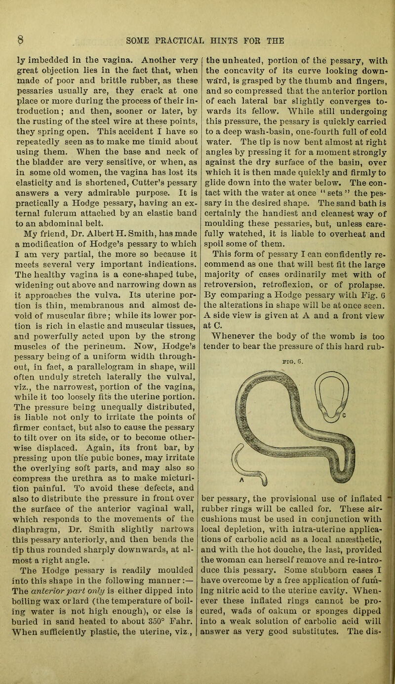 ly imbedded in the vagina. Another very great objection lies in the fact that, when made of poor and brittle rubber, as these pessaries usually are, they crack at one place or more during the process of their in- troduction ; and then, sooner or later, by the rusting of the steel wire at these points, they spring open. This accident I have so repeatedly seen as to make me timid about using them. When the base and neck of the bladder are very sensitive, or when, as in some old women, the vagina has lost its elasticity and is shortened, Cutter’s pessary answers a very admirable purpose. It is practically a Hodge pessary, having an ex- ternal fulcrum attached by an elastic band to an abdominal belt. My friend, Dr. Albert IT. Smith, has made a modification of Hodge’s pessary to which I am very partial, the more so because it meets several very important indications. The healthy vagina is a cone-shaped tube, widening out above and narrowing down as it approaches the vulva. Its uterine por- tion is thin, membranous and almost de- void of muscular fibre; while its lower por- tion is rich in elastic and muscular tissues, and powerfully acted upon by the strong muscles of the perineum. Now, Hodge’s pessary being of a uniform width through- out, in fact, a parallelogram in shape, will often unduly stretch laterally the vulval, viz., the narrowest, portion of the vagina, while it too loosely fits the uterine portion. The pressure being unequally distributed, is liable not only to irritate the points of firmer contact, but also to cause the pessary to tilt over on its side, or to become other- wise displaced. Again, its front bar, by pressing upon the pubic bones, may irritate the overlying soft parts, and may also so compress the urethra as to make micturi- tion painful. To avoid these defects, and also to distribute the pressure in front over the surface of the anterior vaginal wall, which responds to the movements of the diaphragm, Dr. Smith slightly narrows this pessary anteriorly, and then bends the tip thus rounded sharply downwards, at al- most a right angle. The Hodge pessary is readily moulded into this shape in the following manner:— The anterior part only is either dipped into boiling wax or lai'd (the temperature of boil- ing water is not high enough), or else is buried in sand heated to about 350° Fahr. When sufficiently plastic, the uterine, viz., the unheated, portion of the pessary, with the concavity of its curve looking down- ward, is grasped by the thumb and fingers, and so compressed that the anterior portion of each lateral bar slightly converges to- wards its fellow. While still undergoing this pressure, the pessary is quickly carried to a deep wash-basin, one-fourth full of cold water. The tip is now bent almost at right angles by pressing it for a moment strongly against the dry surface of the ba3in, oyer which it is then made quickly and firmly to glide down into the water below. The con- tact with the water at once “ sets ” the pes- sary in the desired shape. The sand bath is certainly the handiest and cleanest way of moulding these pessaries, but, unless care- fully watched, it is liable to overheat and spoil some of them. This form of pessary I can confidently re- commend as one that will best fit the large majority of cases ordinarily met with of retroversion, retroflexion, or of prolapse. By comparing a Hodge pessary with Fig. 6 the alterations in shape will be at once seen. A side view is given at A and a front view at C. Whenever the body of the womb is too tender to bear the pressure of this hard rub- FIG. 6. ber pessary, the provisional use of inflated ■ rubber rings will be called for. These air- 1 cushions must be used in conjunction with local depletion, with intra-uterine applica- tions of carbolic acid as a local anaesthetic, and with the hot douche, the last, provided the woman can herself remove and re-intro- ; duce this pessary. Some stubborn cases I have overcome by a free application of fum- ing nitric acid to the uterine cavity. When- ever these inflated rings cannot be pro- o cured, wads of oakum or sponges dipped into a weak solution of carbolic acid will answer as very good substitutes. The dis-