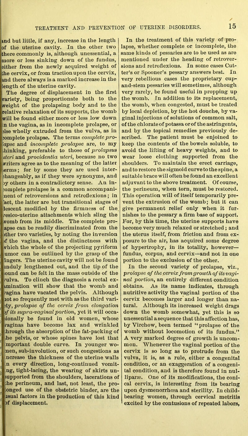 md but little, if any, increase in the length of the uterine cavity. In the other two there commonly is, although unessential, a more or less sinking down of the fundus, either from the newly acquired weight of ;he cervix, or from traction upon the cervix, ind there always is a marked increase in the length of the uterine cavity. The degree of displacement in the first variety, being proportionate both to the weight of the prolapsing body and to the relative relaxation of its supports, the womb will be found either more or less low down n the vagina, as in incomplete prolapse, or fise wholly extruded from the vulva, as in jomplete prolapse. The terms complete pro- lapse and incomplete prolapse are, to my hinking, preferable to those of prolapsus iteri and procidentia uteri, because no two writers agree as to the meaning of the latter *rms; for by some they are used inter- changeably, as if they were synonyms, and >y others in a contradictory sense. An in- iomplete prolapse is a common accompani- ment of retroversions and retroflexions; in 'act, the latter are but transitional stages of lescent modified by the firmness of the, fesico-uterine attachments which sling the womb from its middle. The complete pro- apse can be readily discriminated from the >ther two varieties, by noting the inversion »f the vagina, and the distinctness with vhich the whole of the projecting pyriform umor can be outlined by the grasp of the ingers. The uterine cavity will not be found induly lengthened out, and the tip of the ound can be felt in the mass outside of the mlva. To clinch the diagnosis a rectal ex- imination will show that the womb and ragina have vacated the pelvis. Although lot so frequently met with as the third vari- ty, prolapse of the cervix from elongation )f its supra-vaginalportion, yet it will occa- lionally be found in old women, whose /aginas have become lax and wrinkled hrough the absorption of the fat-packing of he pelvis, or whose spines have lost that mportant double curve. In younger wo- men, sub-involution, or such congestions as ncrease the thickness of the uterine walls n every direction, long-continued vomit- ng, tight-lacing, the wearing of skirts un- supported from the shoulders, lacerations of he perineum, and last, not least, the pro- onged use of the obstetric binder, are the asual factors in the production of this kind if displacement. In the treatment of this variety of pro- lapse, whether complete or incomplete, the same kinds of pessaries are to be used as are mentioned under the heading of retrover- sions and retroflexions. In some cases Cut- ter’s or Spooner’s pessary answers best. In very rebellious cases the proprietary cup- and-stem pessaries will sometimes, although very rarely, be found useful in propping up the womb. In addition to its replacement, the womb, when congested, must be treated by local depletion, by the hot douche, by va- ginal injections of solutions of common salt, of the chlorate of potassaorof the astringents, and by the topical remedies previously de- scribed. The patient must be enjoined to keep the contents of the bowels soluble, to avoid the lifting of heavy weights, and to wear loose clothing supported from the shoulders. To maintain the erect carriage, and to restore the sigmoid curve to the spine, a suitable brace will often be found an excellent adjuvant to the above treatment. Of course, the perineum, when torn, must be restored. This operation will of itself temporarily pre- vent the extrusion of the womb; but it can give permanent relief only when it fur- nishes to the pessary a firm base of support. For, by this time, the uterine supports have become very much relaxed or stretched; and the uterus itself, from friction and from ex- posure to the air, has acquired some degree of hypertrophy, in its totality, however— fundus, corpus, and cervix—and not in one portion to the exclusion of the other. In the second variety of prolapse, viz., prolapse of the cervix from growth of its vagi- nal portion, an entirely different condition obtains. As its name indicates, through nutritive activity the vaginal portion of the cervix becomes larger and longer than na- tural. Although its increased weight drags down the womb somewhat, yet this is so unessential a sequence that this affection has, by Virchow, been termed “prolapse of the womb without locomotion of its fundus.” A very marked degree of growth is uncom- mon. Whenever the vaginal portion of the cervix is so long as to protrude from the vulva, it is, as a rule, either a congenital condition, or an exaggeration of a congeni- tal condition, and is therefore found in nul- liparse. One of its modifications, the coni- cal cervix, is interesting from its bearing upon dysmenorrhoea and sterility. In child- bearing women, through cervical metritis excited by the contusions of repeated labors,