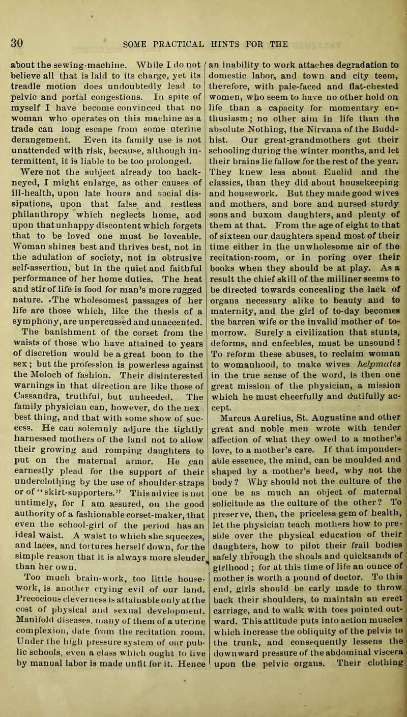 about the sewing-machine. While I do not believe all that is laid to its charge, yet its treadle motion does undoubtedly lead to pelvic and portal congestions. In spite of myself I have become convinced that no woman who operates on this machine as a trade can loug escape from some uterine derangement. Even its family use is not unattended with risk, because, although in- termittent, it is liable to be too prolonged. Were not the subject already too hack- neyed, I might enlarge, as other causes of ill-health, upon late hours and social dis- sipations, upon that false and restless philanthropy which neglects home, and upon that unhappy discontent which forgets that to be loved one must be loveable. Woman shines best and thrives best, not in the adulation of society, not in obtrusive self-assertion, but in the quiet and faithful performance of her home duties. The heat and stir of life is food for man’s more rugged nature. *The wliolesomest passages of her life are those which, like the thesis of a symphony, are unpercussed and unaccented. The banishment of the corset from the waists of those who have attained to years of discretion would be a great boon to the sex ; but the profession is powerless against the Moloch of fashion. Their disinterested warnings in that direction are like those of Cassandra, truthful, but unheeded. The family physician can, however, do the nex best thing, and that with some show of suc- cess. He can solemuly adjure the tightly harnessed mothers of the land not to allow their growing and romping daughters to put on the maternal armor. He can earnestly plead for the support of their underclothing by the use of shoulder-straps or of “ skirt-supporters.” This advice is not untimely, for I am assured, on the good authority of a fashionable corset-maker, that even the school-girl of the period has an ideal waist. A waist to which she squeezes, and laces, and tortures herself down, for the simple reason that it is always more slender, than her own. Too much brain-work, too little house- work, is auother crying evil of our land. Precocious cleverness is attainable only at the cost of physical and sexual development. Manifold diseases, many of them of a uterine complexion, date from the recitation room. Under the high pressure system of our pub- lic schools, even a class which ought to live by manual labor is made unfit for it. Hence an inability to work attaches degradation to domestic labor, and town and city teem, therefore, with pale-faced and flat-chested women, who seem to have no other hold on life than a capacity for momentary en- thusiasm; no other aim in life than the absolute Nothing, the Nirvana of the Budd- hist. Our great-grandmothers got their schooling during the winter mouths, and let their brains lie fallow for the rest of the year. They knew less about Euclid and the classics, than they did about housekeeping and housework. But they made good wives and mothers, and bore and nursed sturdy sons and buxom daughters, and plenty of them at that. From the age of eight to that of sixteen our daughters spend most of their time either in the unwholesome air of the recitation-room, or in poring over their books when they should be at play. As a result the chief skill of the milliner seems to be directed towards concealing the lack of organs necessary alike to beauty and to maternity, and the girl of to-day becomes the barren wife or the invalid mother of to- morrow. Surely a civilization that stunts, deforms, and enfeebles, must be unsound! To reform these abuses, to reclaim woman to womanhood, to make wives helpmates in the true sense of the word, is then one great mission of the physician, a mission which he must cheerfully and dutifully ac- cept. Marcus Aurelius, St. Augustine and other great and noble men wrote with tender affection of what they owed to a mother’s love, to a mother’s care. If that imponder- able essence, the mind, can be moulded and shaped by a mother’s heed, why not the body? Why should not the culture of the one be as much an object of maternal solicitude as the culture of the other? To preserve, then, the priceless gem of health, let the physician teach mothers how to pre- side over the physical education of their daughters, how to pilot their frail bodies safely through the shoals and quicksands of girlhood ; for at this time of life an ounce of mother is worth a pound of doctor. To this end, girls should be early made to throw back their shoulders, to maintain an erect carriage, and to walk with toes pointed out- ward. This attitude puts into action muscles which increase the obliquity of the pelvis to the trunk, and consequently lessens the downward pressure of the abdominal viscera upon the pelvic organs. Their clothing