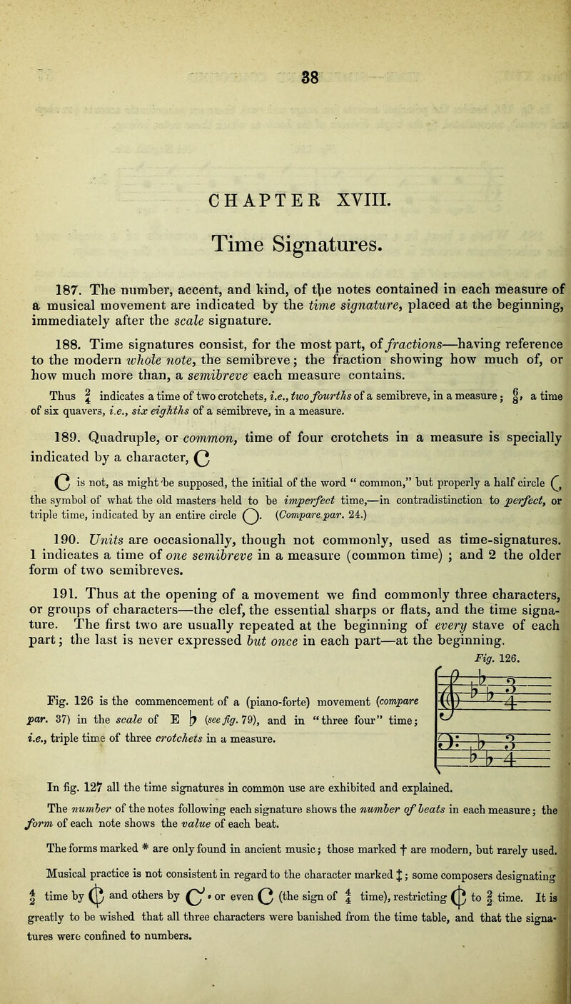 CHAPTER XVIII. Time Signatures. 187. The number, accent, and kind, of the notes contained in each measure of a musical movement are indicated by the time signature, placed at the beginning, immediately after the scale signature. 188. Time signatures consist, for the most part, of fractions—having refei’ence to the modern whole note, the semibreve; the fraction showing how much of, or how much more than, a semibreve each measure contains. Thus \ indicates a time of two crotchets, i.e., two fourths of a semibreve, in a measure ; g> a time of six quavers, i.e., six eighths of a semibreve, in a measure. 189. Quadruple, or common, time of four crotchets in a measure is specially indicated by a character, (3 (3 11 °h as might he supposed, the initial of the word “ common,” but properly a half circle the symbol of what the old masters held to be imperfect time,—in contradistinction to perfect, or triple time, indicated by an entire circle ). {Compare par. 24.) 190. Units are occasionally, though not commonly, used as time-signatures. 1 indicates a time of one semibreve in a measure (common time) ; and 2 the older form of two semibreves. 191. Thus at the opening of a movement we find commonly three characters, or groups of characters—the clef, the essential sharps or flats, and the time signa- ture. The first two are usually repeated at the beginning of every stave of each part; the last is never expressed but once in each part—at the beginning. Fig. 126 is the commencement of a (piano-forte) movement {compare par. 37) in the scale of E b {seefig. 79), and in “three four” time; i.e., triple time of three crotchets in a measure. In fig. 127 all the time signatures in common use are exhibited and explained. The number of the notes following each signature shows the number of beats in each measure; the form of each note shows the value of each beat. The forms marked * are only found in ancient music; those marked f are modern, but rarely used. Musical practice is not consistent in regard to the character marked J; some composers designating | time by and others by Q1. or even (3 (the sign of f time), restricting (J} to | time. It is greatly to be wished that all three characters were banished from the time table, and that the signa- tures were confined to numbers. Fig. 126.