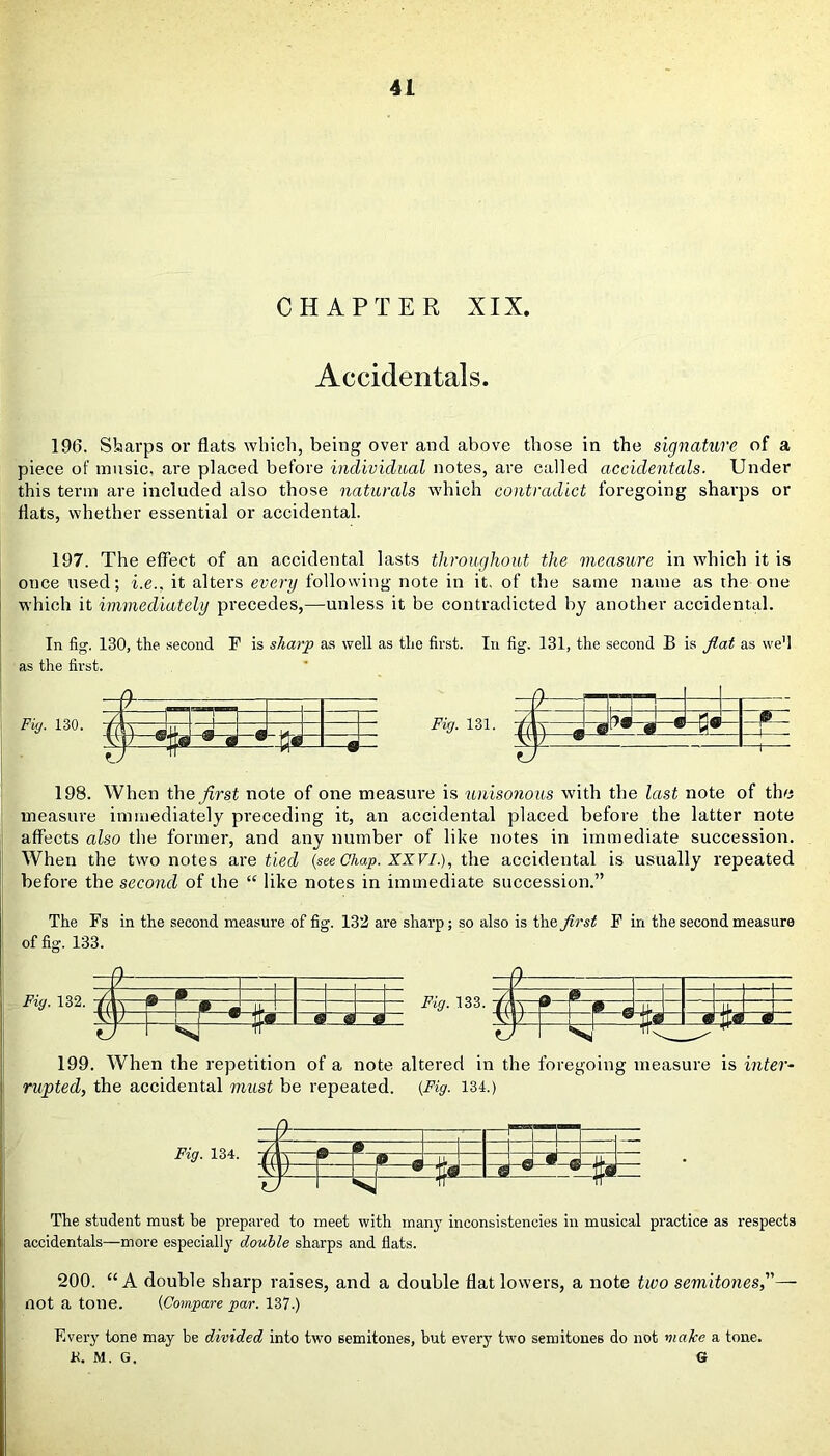 CHAPTER XIX. Accidentals. 196. Sharps or flats which, being over and above those in the signature of a piece of music, are placed before individual notes, are called accidentals. Under this term are included also those naturals which contradict foregoing sharps or flats, whether essential or accidental. 197. The effect of an accidental lasts throughout the measure in which it is once used; i.e., it alters every following note in it. of the same name as the one which it immediately precedes,—unless it be contradicted by another accidental. In fig. 130, the second F is sharp as well as the first. In fig. 131, the second B is fiat as we1] as the first. 198. When the first note of one measure is unisonous with the last note of the measure immediately preceding it, an accidental placed before the latter note affects also the former, and any number of like notes in immediate succession. When the two notes axe tied (see Chap. XXVI.), the accidental is usually repeated before the second of the “ like notes in immediate succession.” The Fs in the second measure of fig. 132 are sharp; so also is the first F in the second measure of fig. 133. Fig. 132. _/ 7~ B 11 hx” 0 a. ty M—1 ■sX” =T * £ 199. When the repetition of a note altered in the foregoing measure is inter- rupted, the accidental must be repeated. (Fig. 134.) Fig. 134. — 9- -fT-Ti , _/ n x ¥ 4— rr ® a a © *-©-• y— r—1—^ -T— LJSB The student must be prepared to meet with manjT inconsistencies in musical practice as respects accidentals—more especially double sharps and flats. 200. “A double sharp raises, and a double flat lowers, a note two semitones,”— not a tone. (Compare par. 137.) Every tone may be divided into two semitones, hut every two semitones do not make a tone. K. M. G. G