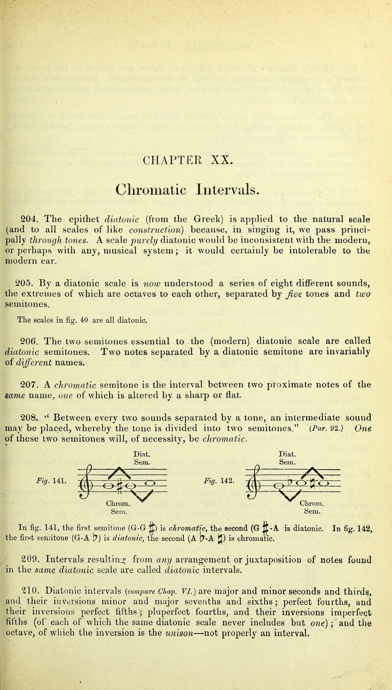 Chromatic Intervals. 204. The epithet diatonic (from the Greek) is applied to the natural scale (and to all scales of like construction) because, in singing it, we pass princi- pally through tones. A scale purely diatonic would be inconsistent with the modern, or perhaps with any, musical system; it would certainly be intolerable to the modern ear. 205. By a diatonic scale is now understood a series of eight different sounds, the extremes of which are octaves to each other, separated by jive tones and two semitones. The scales iu fig. 40 are all diatonic. 206. The two semitones essential to the (modern) diatonic scale are called diatonic semitones. Two notes separated by a diatonic semitone are invariably of different names. 207. A chromatic semitone is the interval between two pioximate notes of the same name, one of which is altered by a sharp or flat. 208. “ Between every two sounds separated by a tone, an intermediate sound may be placed, whereby the tone is divided into two semitones.” (Par. 92.) One of these twro semitones will, of necessity, be chromatic. Fig. 141. Diat. Sem. v---ysr / r \ l( ) <~> S • V; ty Sem. Diat. Sem. T /\ / N v 17 H c > V/ Chrom. Sem. Tn fig. 141, the first semitone (G-G j£) is chromatic, the second (G |£-A is diatonic. In fig. 142, the first semitone (G-A b) is diatonic, the second (A b-A |Jj) is chromatic. 209. Intervals resulting from any arrangement or juxtaposition of notes found in the same diatonic scale are called diatonic intervals. 210. Diatonic intervals (compare Chap. VI.) are major and minor seconds and thirds, and their inversions minor and major sevenths and sixths; perfect fourths, and their inversions perfect fifths; pluperfect fourths, and their inversions imperfect fifths (of each of which the same diatonic scale never includes but one) ; and the octave, of which the inversion is the unison—not properly an interval.