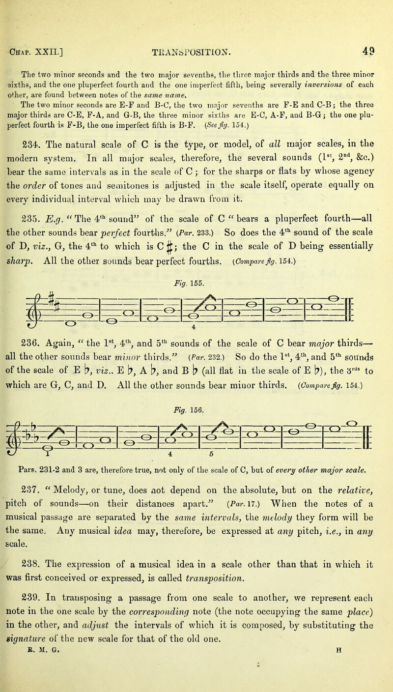 The two minor seconds and the two major sevenths, the three major thirds and the three minor sixths, and the one pluperfect fourth and the one imperfect fifth, being severally inversions of each other, are found between notes of the same name. The two minor seconds are E-F and B-O, the two major sevenths are F-EandC-B; the three major thirds are C-E, F-A, and G-B, the three minor sixths are E-C, A-F, and B-G; the one plu- perfect fourth is F-B, the one imperfect fifth is B-F. {See fig. 154.) 234. The natural scale of C is the type, or model, of all major scales, in the modern system. In all major scales, therefore, the several sounds (1st, 2nd, &c.) hear the same intervals as in the scale of C; for the sharps or flats by whose agency the order of tones and semitones is adjusted in the scale itself, operate equally on every individual interval which may be drawn from it. 235. E.g. “ The 4th sound” of the scale of C “ bears a pluperfect fourth—all the other sounds bear perfect fourths.” {Par. 233.) So does the 4th sound of the scale of D, viz., G, the 4th to which is C ; the C in the scale of D being essentially sharp. All the other sounds bear perfect fourths. (Compare fig. 154.) Fig. 155. ,Q_ r0] 1: / ■ /rr /XA o h O ' J: V C) T3 236. Again, “ the 1st, 4th, and 5th sounds of the scale of C bear major thirds— all the other sounds bear minor thirds.” (Par. 232.) So do the 1st, 4th, and 5th sounds of the scale of E b, viz.. E b, A b, and B b (all flat in the scale of E b), the 3rds to which are G, C, and D. All the other sounds bear miuor thirds. (Comparefig. 154.) Fig. 156. 9-y ,A yA - rr- cy Q r C'i ( Y y n V / n u jy 7 r ^ c > c > II V 4 C> ° cy XI7 UL Pars. 231-2 and 3 are, therefore true, not only of the scale of C, but of every other major scale. 237. “ Melody, or tune, does not depend on the absolute, but on the relative, pitch of sounds—.on their distances apart.” (Par. 17.) When the notes of a musical passage are separated by the same intervals, the melody they form will be the same. Any musical idea may, therefore, be expressed at any pitch, i.e., in any scale. 238. The expression of a musical idea in a scale other than that in which it was first conceived or expressed, is called transposition. 239. In transposing a passage from one scale to another, we represent each note in the one scale by the corresponding note (the note occupying the same place) in the other, and adjust the intervals of which it is composed, by substituting the signature of the new scale for that of the old one. K. M. G. H