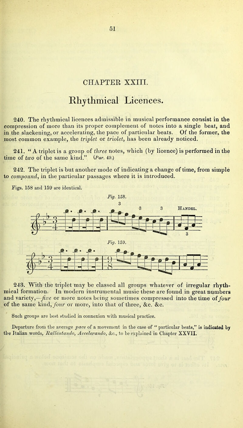 CHAPTER XXIII. Rhythmical Licences. 240. The rhythmical licences admissible in musical performance consist in the compression of more than its proper complement of notes into a single beat, and in the slackening, or accelerating, the pace of particular beats. Of the former, the most common example, the triplet or triolet, has been already noticed. 241. “ A triplet is a group of three notes, which (by licence) is performed in the time of two of the same kind.” {Par. 49.) 242. The triplet is but another mode of indicating a change of time, from simple to compound, in the particular passages where it is introduced. Figs. 158 and 159 are identical. Fig. 158. 3 D It M _® . _0 . © 3 3 Handel. / , 17 p—s—» -=tr —p-p-* —u-q— t y—4- M ^ 1 *«. • 0 ], . ‘ ® . • _© • ^ssssl- Fig. 159. * ° ® © . —& m ®-- ® a » [—{-1— 243. With the triplet may be classed all groups whatever of irregular rhyth- mical formation. In modern instrumental music these are found in great numbers and variety,—five or more notes being sometimes compressed into the time of four of the same kind, four or more, into that of three, &c. &c. Such groups are best studied in connexion with musical practice. Departure from the average pace of a movement in the case of “ particular beats,” is indicated by the Italian words, Hallentando, Accelerando, &c., to be explained in Chapter XXVII.