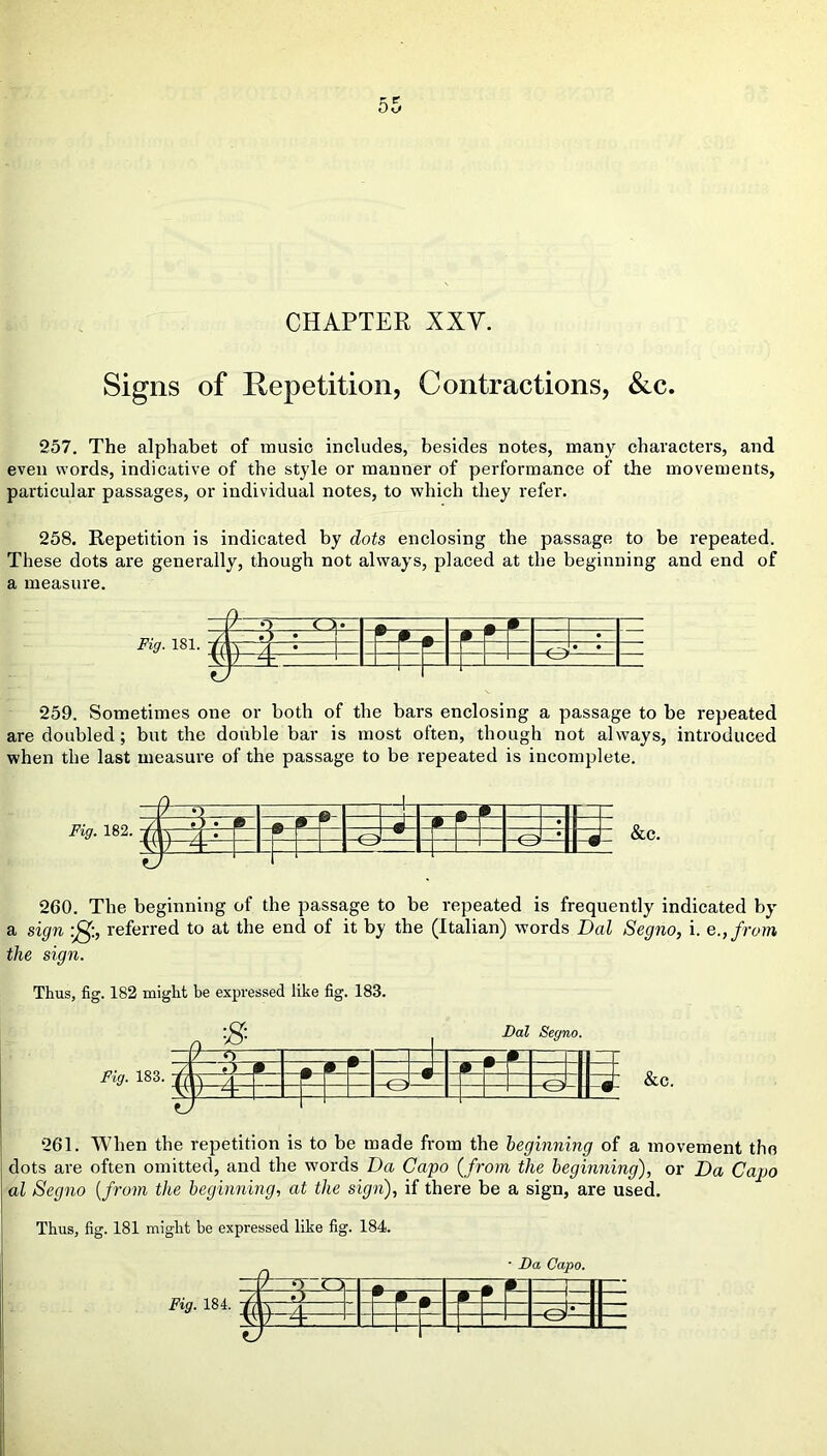 CHAPTER XXV. Signs of Repetition, Contractions, &c. 257. The alphabet of music includes, besides notes, many characters, and even words, indicative of the style or manner of performance of the movements, particular passages, or individual notes, to which they refer. 258. Repetition is indicated by dots enclosing the passage to be repeated. These dots are generally, though not always, placed at the beginning and end of a measure. / o oet: a / •) • 9 9 • ti A A s- • • — A It 4. -1 259. Sometimes one or both of the bars enclosing a passage to be repeated are doubled; but the double bar is most often, though not always, introduced when the last measure of the passage to be repeated is incomplete. £ Fig. 182. m -O -O &c. 260. The beginning of the passage to be repeated is frequently indicated by a sign referred to at the end of it by the (Italian) words Dal Segno, i. e.,from the sign. Thus, fig. 182 might be expressed like fig. 183. •s Fig. 183 El *3 O Dal Segno. -0 &c. 261. When the repetition is to be made from the beginning of a movement the dots are often omitted, and the words Da Capo (from the beginning), or Da Capo al Segno (from the beginning, at the sign), if there be a sign, are used. Thus, fig. 181 might he expressed like fig. 184. ■ Da Capo. r# f ==q — 4)-4—l :E --O'—