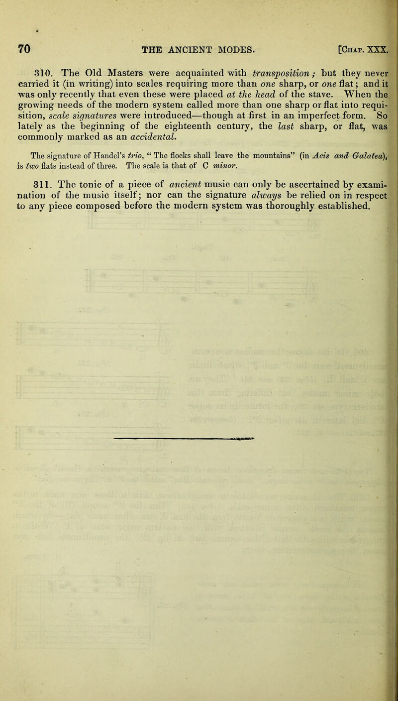 310. The Old Masters were acquainted with transposition; but they never carried it (in writing) into scales requiring more than one sharp, or one flat; and it was only recently that even these were placed at the head of the stave. When the growing needs of the modern system called more than one sharp or flat into requi- sition, scale signatures were introduced—though at first in an imperfect form. So lately as the beginning of the eighteenth century, the last sharp, or flat, was commonly marked as an accidental. The signature of Handel’s trio, “ The flocks shall leave the mountains” (in Acts and Galatea), is two flats instead of three. The scale is that of C minor. 311. The tonic of a piece of ancient music can only be ascertained by exami- nation of the music itself; nor can the signature alivays be relied on in respect to any piece composed before the modern system was thoroughly established.