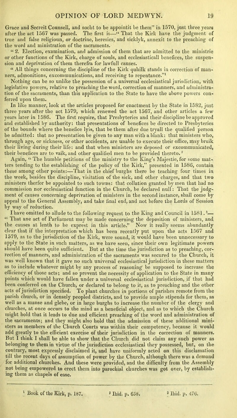 Grace and Secreit Counsell, and socht to be appointit be them” in 1570, just three years after the act 1567 was passed. The first is—“ That the Kirk have the judgment of true and false religioun, or doctrine, heresies, and sicklyk, annexit to the preaching of the word and ministration of the sacraments. “ 2. Election, examination, and admission of them that are admitted to the ministrie or other functions of the Kirk, charge of souls, and ecclesiasticall benefices, the suspen- sion and deprivation of them therefra for lawfull causes. “ All things concerning the discipline of the Kirk quhilk stands in correction of man- ners, admonitions, excommunications, and receiving to repentance.”1 Nothing can be so unlike the possession of a universal ecclesiastical jurisdiction, with legislative powers, relative to preaching the word, correction of manners, and administra- tion of the sacraments, than this application to the State to have the above powers con- ferred upon them. In like manner, look at the articles proposed for enactment by the State in 1582, just three years after the act 1579, which renewed the act 1567, and other articles a few years later in 1586. The first require, that Presbyteries and their discipline be approved and established by authority: that presentations of benefices be directed to Presbyteries of the bounds where the benefice lyis, that be them after due tryall the qualified person be admitted: that no presentation be given to any man with a blank: that ministers who, through age, or sickness, or other accidents, are unable to execute their office, may bruik their living during their life: and that when ministers are deposed or excommunicated, their benefices are to vaik, and other qualified men to be provided thereto.2 Again, “ The humble petitions of the ministry to the King’s Majestie, for some mat- ters tending to the establishing of the policy of the Kirk,” presented in 1586, contain these among other points:—That in the chief burghs there be teaching four times in the week, besides the discipline, visitation of the sick, and other charges, and that two ministers therfor be appointed to such towns: that collation granted by men that had no commission nor ecclesiastical function in the Church, be declared null: That the judg- ment of causes concerning deprivation of ministers in the second instance, shall come by appeal to the General Assembly, and take final end, and not before the Lords of Session by way of reduction. I have omitted to allude to the following request to the King and Council in 1581.5— “ That ane act of Parliament may be made concerning the deposition of ministers, and the causes at lenth to be exprest in this article.” Now it really seems abundantly clear that if the interpretation which has been recently put upon the acts 1567 and 1579, as to the jurisdiction of the Kirk, were sound, it would have been unnecessary to apply to the State in such matters, as we have seen, since their own legitimate powers should have been quite sufficient. But at the time the jurisdiction as to preaching, cor- rection of manners, and administration of the sacraments was secured to the Church, it was well known that it gave no such universal ecclesiastical jurisdiction in these matters as to include whatever might by any process of reasoning be supposed to increase the efficiency of those acts; and so prevent the necessity of application to the State in many points which would have fallen under a universal ecclesiastical jurisdiction, if that had been conferred on the Church, or declared to belong to it, as to preaching and the other acts of jurisdiction specified. To plant churches in portions of parishes remote from the parish church, or in densely peopled districts, and to provide ample stipends for them, as well as a manse and glebe, or in large burghs to increase the number of the clergy and churches, at once occurs to the mind as a beneficial object, and as to which the Church might hold that it leads to due and efficient preaching of the word and administration of the sacraments; and they might also hold that the admission of these additional mini- sters as members of the Church Courts was within their competency, because it would add greatly to the efficient exercise of their jurisdiction in the correction of manners. But I think I shall be able to show that the Church did not claim any such power as belonging to them in virtue of the jurisdiction ecclesiastical they possessed, but, on the contrary, most expressly disclaimed it, and have uniformly acted on this disclamation till the recent days of assumption of power by the Church, although there was a demand for additional churches. And these were provided, and the difficulty from the Assembly not being empowered to erect them into parochial churches was got over, by establish- ing them as chapels of ease.