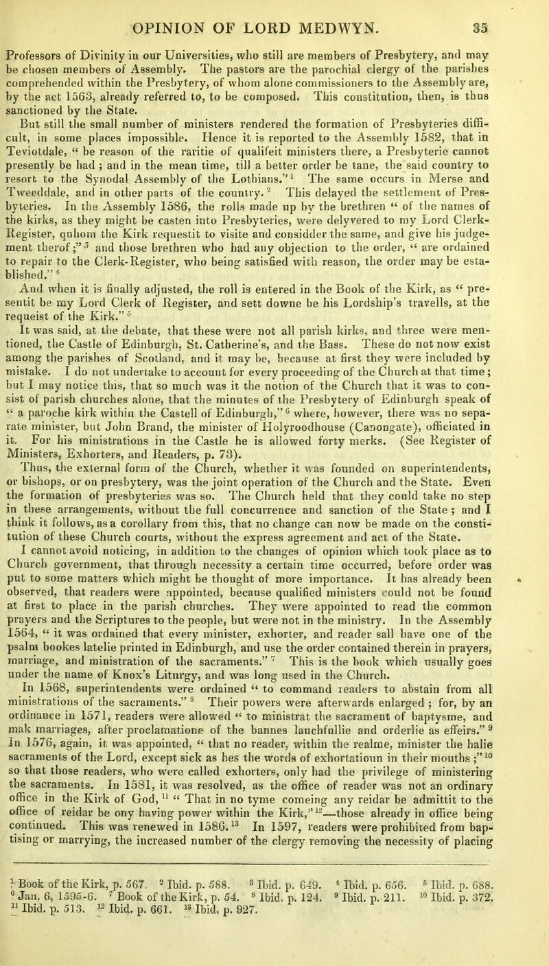 Professors of Divinity in our Universities, who still are members of Presbytery, and may be chosen members of Assembly. The pastors are the parochial clergy of the parishes comprehended within the Presbytery, of whom alone commissioners to the Assembly are, by the act 1563, already referred to, to be composed. This constitution, then, is thus sanctioned by the State. But still the small number of ministers rendered the formation of Presbyteries diffi- cult, in some places impossible. Hence it is reported to the Assembly 1582, that in Teviotdale, “ be reason of the raritie of qualifeit ministers there, a Presbyterie cannot presently be had ; and in the mean time, till a better order be tane, the said country to resort to the Synodal Assembly of the Lotbians.”1 The same occurs in Merse and Tweeddale, and in other parts of the country. 2 This delayed the settlement of Pres- byteries. In the Assembly 1586, the rolls made up by the brethren “ of the names of the kirks, as they might be casten into Presbyteries, were delyvered to my Lord Clerk- Register, quhom the Kirk requestit to visite and considder the same, and give his judge- ment therof ;”3 and those brethren who had any objection to the order, “ are ordained to repair to the Clerk-Register, who being satisfied with reason, the order may be esta- blished.” 4 And when it is finally adjusted, the roll is entered in the Book of the Kirk, as “ pre- sents be my Lord Clerk of Register, and sett downe be his Lordship’s travells, at the requeist of the Kirk.”5 It was said, at the debate, that these were not all parish kirks, and three weie men- tioned, the Castle of Edinburgh, St. Catherine’s, and the Bass. These do not now exist among the parishes of Scotland, and it may be, because at first they were included by mistake. I do not undertake to account for every proceeding of the Church at that time; but I may notice this, that so much was it the notion of the Church that it was to con- sist of parish churches alone, that the minutes of the Presbytery of Edinburgh speak of “ a paroche kirk within the Castell of Edinburgh,”6 where, however, there was no sepa- rate minister, but John Brand, the minister of Holyroodhouse (Canongate), officiated in it. For his ministrations in the Castle he is allowed forty merits. (See Register of Ministers, Exhorters, and Readers, p. 73). Thus, the external form of the Church, whether it was founded on Superintendents, or bishops, or on presbytery, was the joint operation of the Church and the State. Even the formation of presbyteries was so. The Church held that they could take no step in these arrangements, without the full concurrence and sanction of the State ; and I think it follows, as a corollary from this, that no change can now be made on the consti- tution of these Church courts, without the express agreement and act of the State. I cannot avoid noticing, in addition to the changes of opinion which took place as to Church government, that through necessity a certain time occurred, before order was put to some matters which might be thought of more importance. It has already been observed, that readers were appointed, because qualified ministers could not be found at first to place in the parish churches. They were appointed to read the common prayers and the Scriptures to the people, but were not in the ministry. In the Assembly 1564, “ it was ordained that every minister, exhorter, and reader sail have one of the psalm bookes latelie printed in Edinburgh, and use the order contained therein in prayers, marriage, and ministration of the sacraments.” 7 This is the book which usually goes under the name of Knox’s Liturgy, and was long used in the Church. In 1568, superintendents were ordained “ to command readers to abstain from all ministrations of the sacraments.” 8 Their powers were afterwards enlarged ; for, by an ordinance in 1571, readers were allowed “ to ministrat the sacrament of baptysme, and mak marriages, after proclamatione of the bannes lauchfullie and orderlie as effeirs.” 9 In 1576, again, it was appointed, “ that no reader, within the realme, minister the halie sacraments of the Lord, except sick as hes the words of exhortatioun in their mouths ;”10 so that those readers, who were called exhorters, only had the privilege of ministering the sacraments. In 1581, it was resolved, as the office of reader was not an ordinary office in the Kirk of God,11 “ That in no tyme comeing any reidar be admittit to the office of reidar be ony having power within the Kirk,”12—those already in office being continued. This was renewed in 1586.13 In 1597, readers were prohibited from bap- tising or marrying, the increased number of the clergy removing the necessity of placing 1 Book of the Kirk, p. 567. 2 Ibid. p. 588. 8 Ibid. p. 649. 4 Ibid. p. 656. 8 Ibid. p. 688. c Jan. 6, 1595-6. 1 Book of the Kirk, p. 54. 8 Ibid. p. 124. 9 Ibid. p. 211. 10 Ibid. p. 372. 41 Ibid. p. 513. 12 Ibid, p. 661. 18 Ibid. p. 927.