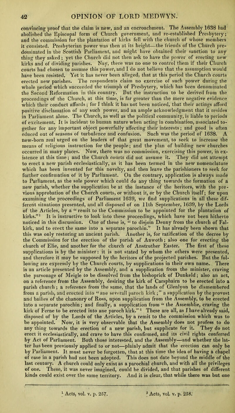 convincing proof that the claim is new, and an encroachment. The Assembly 1638 had abolished the Episcopal form of Church government, and re-established Presbytery; and the commission for the plantation of kirks fell with the church of whose members it consisted. Presbyterian power was then at its height—the friends of the Church pre- dominated in the Scottish Parliament, and might have obtained their sanction to any thing they asked; yet the Church did not then ask to have the power of erecting new kirks and of dividing parishes. Nay, there was no one to control them if their Church courts had chosen to assume this power, and I do not believe that the assumption would have been resisted. Yet it has never been alleged, that at this period the Church courts erected new parishes. The respondents claim no exercise of such power during the whole period which succeeded the triumph of Presbytery, which has been denominated the Second Reformation in this country. But the instruction to be derived from the proceedings of the Church, at this time, is far greater than the mere negative evidence which their conduct affords ; for I think it has not been noticed, that their actings afford positive disclamation of any such power, and an ample acknowledgment that it resides in Parliament alone. The Church, as well as the political community, is liable to periods of excitement. It is incident to human nature when acting in combination, associated to- gether for any important object powerfully affecting their interests; and good is often educed out of seasons of turbulence and confusion. Such was the period of 1638. A new-born zeal urged on the leaders of that great movement, to seek to increase the means of religious instruction for the people; and the plan of building new churches occurred in many places. Now, there was no commission, exercising this power, in ex- istence at this time; and the Church courts did not assume it. They did not attempt to erect a new parish ecclesiastically, as it has been termed in the new nomenclature which has been invented for this novelty, and then leave the parishioners to seek for further confirmation of it by Parliament. On the contrary, application is always made to Parliament, as the sole power which could do any thing towards the formation of a new parish, whether the supplication be at the instance of the heritors, with the pre- vious approbation of the Church courts, or without it, or by the Church itself; for upon examining the proceedings of Parliament 1639, we find supplications in all these dif- ferent situations presented, and all disposed of on 11th September, 1639, by the Lords of the Articles, by a “ remit to the Commission to be appointed for the plantation of kirks.”1 It is instructive to look into these proceedings, which have not been hitherto noticed in this discussion. One of these is, “ to disjoin Denny from the church of Fal- kirk, and to erect the same into a separate parochin.” It has already been shown that this was only restoring an ancient parish. Another is, for ratification of the decree by the Commission for the erection of the parish of Anwoth; also one for erecting the church of Elie, and another for the church of Anstruther Easter. The first of these supplications is by the minister: it is not stated by whom the others were presented, and therefore it may be supposed by the heritors of the projected parishes. But the fol- lowing are expressly by the Church courts, by supplications in their own name. There is an article presented by the Assembly, and a supplication from the minister, craving the parsonage of Meigle to be dissolved from the bishoprick of Dunkeld; also an act, on a reference from the Assembly, desiring the kirk of Carsphairn to be erected into a parish church ; a reference from the same, that the lands of Glenlyon be dismembered from a parish, and erected into “ane severall paroch kirk ;” a supplication by the provost and bailies of the chanonry of Ross, upon supplication from the Assembly, to be erected into a separate parochin; and finally, a supplication from “ the Assemblie, craving the kirk of Feme to be erected into ane paroch kirk.” 2 These are all, as I have already said, disposed of by the Lords of the Articles, by a remit to the commission which was to be appointed. Now, it is very observable that the Assembly does not profess to do any thing towards the erection of a new parish, but supplicate for it. They do not erect it ecclesiastically, and crave to have this confirmed, and its civil rights conferred by Act of Parliament. Both those interested, and the Assembly—and whether the lat- ter has been previously applied to or not—plainly admit that the erection can only be by Parliament. It must never be forgotten, that at this time the idea of having a chapel of ease in a parish had not been adopted. This does not date beyond the middle of the last century. A church could only exist as a parochial church, and with all the privileges of one. These, it was never imagined, could be divided, and that parishes of different kinds could exist over the same territory. And it is clear, that while there was but one 1 Acts, vol. v. p. 257. 3 Acts, vol. v. p. 258.