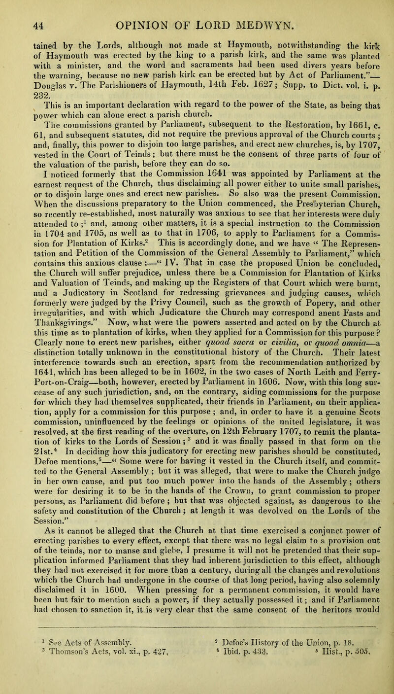 tained by the Lords, although not made at Haymouth, notwithstanding the kirk of Haymouth was erected by the king to a parish kirk, and the same was planted with a minister, and the word and sacraments had been used divers years before the warning, because no new parish kirk can be erected but by Act of Parliament.” Douglas v. The Parishioners of Haymouth, 14th Feb. 1627; Supp. to Diet. vol. i. p. 232. This is an important declaration with regard to the power of the State, as being that power which can alone erect a parish church. The commissions granted by Parliament, subsequent to the Restoration, by 1661, c. 61, and subsequent statutes, did not require the previous approval of the Church courts ; and, finally, this power to disjoin too large parishes, and erect new churches, is, by 1707, vested in the Court of Teinds; but there must be the consent of three parts of four of the valuation of the parish, before they can do so. I noticed formerly that the Commission 1641 was appointed by Parliament at the earnest request of the Church, thus disclaiming all power either to unite small parishes, or to disjoin large ones and erect new parishes. So also was the present Commission. When the discussions preparatory to the Union commenced, the Pres'byterian Church, so recently re-established, most naturally was anxious to see that her interests were duly attended to J and, among other matters, it is a special instruction to the Commission in 1704 and 1705, as well as to that in 1706, to apply to Parliament for a Commis- sion for Plantation of Kirks.2 This is accordingly done, and we have “ The Represen- tation and Petition of the Commission of the General Assembly to Parliament,” which contains this anxious clause :—“ IV. That in case the proposed Union be concluded, the Church will suffer prejudice, unless there be a Commission for Plantation of Kirks and Valuation of Teinds, and making up the Registers of that Court which were burnt, and a Judicatory in Scotland for redressing grievances and judging causes, which formerly were judged by the Privy Council, such as the growth of Popery, and other irregularities, and with which Judicature the Church may correspond anent Fasts and Thanksgivings.” Now, what were the powers asserted and acted on by the Church at this tittie as to plantation of kirks, when they applied for a Commission for this purpose? Clearly none to erect new parishes, either quoad sacra or civilia, or quoad omnia—a distinction totally unknown in the constitutional history of the Church. Their latest interference towards such an erection, apart from the recommendation authorized by 1641, which has been alleged to be in 1602, in the two cases of North Leith and Ferry- Port-on-Craig—both, however, erected by Parliament in 1606. Now, with this long sur- cease of any such jurisdiction, and, on the contrary, aiding commissions for the purpose for which they had themselves supplicated, their friends in Parliament, on their applica- tion, apply for a commission for this purpose ; and, in order to have it a genuine Scots commission, uninfluenced by the feelings or opinions of the united legislature, it was resolved, at the first reading of the overture, on 12th February 1707, to remit the planta- tion of kirks to the Lords of Session;3 and it was finally passed in that form on the 21st.4 In deciding how this judicatory for erecting new parishes should be constituted, Defoe mentions,5—“ Some were for having it vested in the Church itself, and commit- ted to the General Assembly ; but it was alleged, that were to make the Church judge in her own cause, and put too much power into the hands of the Assembly; others were for desiring it to be in the hands of the Crown, to grant commission to proper persons, as Parliament did before ; but that was objected against, as dangerous to the safety and constitution of the Church ; at length it was devolved on the Lords of the Session.” As it cannot be alleged that the Church at that time exercised a conjunct power of erecting parishes to every effect, except that there was no legal claim to a provision out of the teinds, nor to manse and glebe, I presume it will not be pretended that their sup- plication informed Parliament that they had inherent jurisdiction to this effect, although they had not exercised it for more than a century, during all the changes and revolutions which the Church had undergone in the course of that long period, having also solemnly disclaimed it in 1600. When pressing for a permanent commission, it would have been but fair to mention such a power, if they actually possessed it; and if Parliament had chosen to sanction it, it is very clear that the same consent of the heritors would 1 See Acts of Assembly. 3 Thomson’s Acts, vol. xi., p. 427, 2 Defoe’s History of the Union, p. 18. 4 Ibid. p. 433. 5 Hist., p. 505,