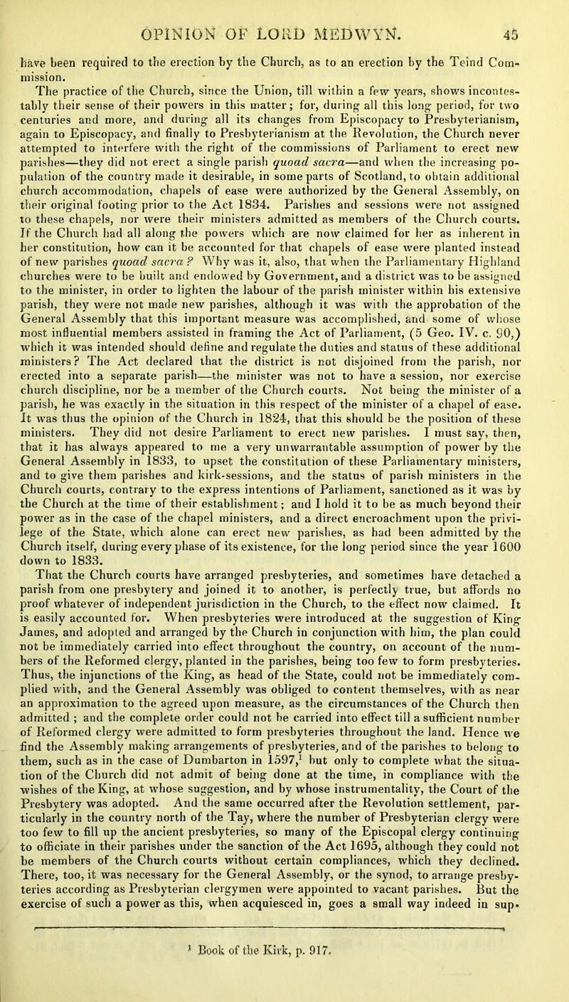 have been required to the erection by the Church, as to an erection by the Teind Com- mission. The practice of the Church, since the Union, till within a few years, shows incontes- tably their sense of their powers in this matter; for, during all this long period, for two centuries and more, and during all its changes from Episcopacy to Presbyterianism, again to Episcopacy, and finally to Presbyterianism at the Revolution, the Church never attempted to interfere with the right of the commissions of Parliament to erect new parishes—they did not erect a single parish quoad sacra—and when the increasing po- pulation of the country made it desirable, in some parts of Scotland, to obtain additional church accommodation, chapels of ease were authorized by the General Assembly, on their original footing prior to the Act 1834. Parishes and sessions were not assigned to these chapels, nor were their ministers admitted as members of the Church courts. If the Church had all along the powers which are now claimed for her as inherent in her constitution, how can it be accounted for that chapels of ease were planted instead of new parishes quoad sacra ? Why was it, also, that when the Parliamentary Highland churches were to be built and endowed by Government, and a district was to be assigned to the minister, in order to lighten the labour of the parish minister within his extensive parish, they were not made new parishes, although it was with the approbation of the General Assembly that this important measure was accomplished, and some of whose most influential members assisted in framing the Act of Parliament, (5 Geo. IV. c. 90,) which it was intended should define and regulate the duties and status of these additional ministers ? The Act declared that the district is not disjoined from the parish, nor erected into a separate parish—the minister was not to have a session, nor exercise church discipline, nor be a member of the Church courts. Not being the minister of a parish, he was exactly in the situation in this respect of the minister of a chapel of ease. It was thus the opinion of the Church in 1824, that this should be the position of these ministers. They did not desire Parliament to erect new parishes. I must say, then, that it has always appeared to me a very unwarrantable assumption of power by the General Assembly in 1833, to upset the constitution of these Parliamentary ministers, and to give them parishes and kirk-sessions, and the status of parish ministers in the Church courts, contrary to the express intentions of Parliament, sanctioned as it was by the Church at the time of their establishment; and I hold it to be as much beyond their power as in the case of the chapel ministers, and a direct encroachment upon the privi- lege of the State, which alone can erect new parishes, as had been admitted by the Church itself, during every phase of its existence, for the long period since the year 1600 down to 1833. That the Church courts have arranged presbyteries, and sometimes have detached a parish from one presbytery and joined it to another, is perfectly true, but affords no proof whatever of independent jurisdiction in the Church, to the effect now claimed. It is easily accounted for. When presbyteries were introduced at the suggestion of King James, and adopted and arranged by the Church in conjunction with him, the plan could not be immediately carried into effect throughout the country, on account of the num- bers of the Reformed clergy, planted in the parishes, being too few to form presbyteries. Thus, the injunctions of the King, as head of the State, could not be immediately com- plied with, and the General Assembly was obliged to content themselves, with as near an approximation to the agreed upon measure, as the circumstances of the Church then admitted ; and the complete order could not be carried into effect till a sufficient number of Reformed clergy were admitted to form presbyteries throughout the land. Hence we find the Assembly making arrangements of presbyteries, and of the parishes to belong to them, such as in the case of Dumbarton in 1597,1 but only to complete what the situa- tion of the Church did not admit of being done at the time, in compliance with the wishes of the King, at whose suggestion, and by whose instrumentality, the Court of the Presbytery was adopted. And the same occurred after the Revolution settlement, par- ticularly in the country north of the Tay, where the number of Presbyterian clergy were too few to fill up the ancient presbyteries, so many of the Episcopal clergy continuing to officiate in their parishes under the sanction of the Act 1695, although they could not be members of the Church courts without certain compliances, which they declined. There, too, it was necessary for the General Assembly, or the synod, to arrange presby- teries according as Presbyterian clergymen were appointed to vacant parishes. But the exercise of such a power as this, when acquiesced in, goes a small way indeed in sup- J Book of the Kirk, p. 917.