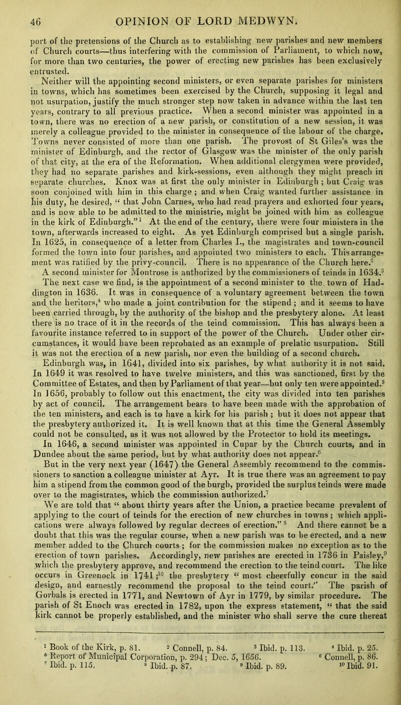 port of the pretensions of the Church as to establishing new parishes and new members of Church courts—thus interfering with the commission of Parliament, to which now, for more than two centuries, the power of erecting new parishes has been exclusively entrusted. Neither will the appointing second ministers, or even separate parishes for ministers in towns, which has sometimes been exercised by the Church, supposing it legal and not usurpation, justify the much stronger step now taken in advance within the last ten years, contrary to all previous practice. When a second minister was appointed in a town, there was no erection of a new parish, or constitution of a new session, it was merely a colleague provided to the minister in consequence of the labour of the charge. Towns never consisted of more than one parish. The provost of St Giles’s was the minister of Edinburgh, and the rector of Glasgow was the minister of the only parish of that city, at the era of the Reformation. When additional clergymen were provided, they had no separate parishes and kirk-sessions, even although they might preach in separate churches. Knox was at first the only minister in Edinburgh ; but Craig was soon conjoined with him in this charge ; and when Craig wanted further assistance in his duty, he desired, “ that John Carnes, who had read prayers and exhorted four years, and is now able to be admitted to the ministrie, might be joined with him as colleague in the kirk of Edinburgh.”1 At the end of the century, there were four ministers in the town, afterwards increased to eight. As yet Edinburgh comprised but a single parish. In 1625, in consequence of a letter from Charles I., the magistrates and town-council formed the town into four parishes, and appointed two ministers to each. This arrange- ment was ratified by the privy-council. There is no appearance of the Church here.2 A second minister for Montrose is authorized by the commissioners of teinds in 1634.3 The next case w'e find, is the appointment of a second minister to the town of Had- dington in 1636. It was in consequence of a voluntary agreement between the town and the heritors,4 who made a joint contribution for the stipend ; and it seems to have been carried through, by the authority of the bishop and the presbytery alone. At least there (is no trace of it in the records of the teind commission. This has always been a favourite instance referred to in support of the power of the Church. Under other cir- cumstances, it would have been reprobated as an example of prelatic usurpation. Still it was not the erection of a new parish, nor even the building of a second church. Edinburgh was, in 1641, divided into six parishes, by what authority it is not said. In 1649 it was resolved to have twelve ministers, and this was sanctioned, first by the Committee of Estates, and then by Parliament of that year—but only ten were appointed.5 In 1656, probably to follow out this enactment, the city was divided into ten parishes by act of council. The arrangement bears to have been made with the approbation of the ten ministers, and each is to have a kirk for his parish ; but it does not appear that the presbytery authorized it. It is well known that at this time the General Assembly could not be consulted, as it was not allowed by the Protector to hold its meetings. In 1646, a second minister was appointed in Cupar by the Church courts, and in Dundee about the same period, but by what authority does not appear.6 But in the very next year (1647) the General Assembly recommend to the commis- sioners to sanction a colleague minister at Ayr. It is true there was an agreement to pay him a stipend from the common good of the burgh, provided the surplus teinds were made over to the magistrates, which the commission authorized.7 We are told that “ about thirty years after the Union, a practice became prevalent of applying to the court of teinds for the erection of new churches in towns; which appli- cations were always followed by regular decrees of erection.” 8 And there cannot be a doubt that this was the regular course, when a new parish was to be erected, and a new member added to the Church courts ; for the commission makes no exception as to the erection of town parishes. Accordingly, new parishes are erected in 1736 in Paisley,9 which the presbytery approve, and recommend the erection to the teind court. The like occurs in Greenock in 1741 ;10 the presbytery “ most cheerfully concur in the said design, and earnestly recommend the proposal to the teind court.” The parish of Gorbals is erected in 1771, and Newtown of Ayr in 1779, by similar procedure. The parish of St Enoch was erected in 1782, upon the express statement, “ that the said kirk cannot be properly established, and the minister who shall serve the cure thereat 1 Book of the Kirk, p. 81. 2 Connell, p. 84. 3 Ibid. p. 113. 4 Ibid. p. 25. 6 Report of Municipal Corporation, p. 294; Dec. 5, 1656. 0 Connell, p. 86. 7 Ibid. p. 115. 8 Ibid. p. 87. 9 Ibid. p. 89. 10 Ibid. 91.