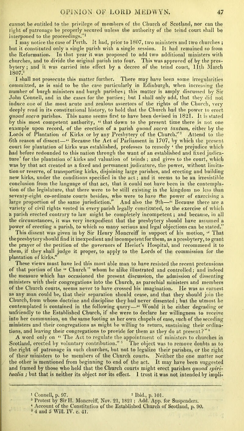 cannot be entitled to tbe privilege of members of the Church of Scotland, nor can the right of patronage be properly secured unless the authority of the teind court shall be interponed to the proceedings.”1 I may notice the case of Perth. It had, prior to 1807, two ministers and two churches ; but it constituted only a single parish with a single session. It had remained so from the Reformation. In that year it was proposed to add two additional ministers with churches, and to divide the original parish into four. This was approved of by the pres- bytery ; and it was carried into effect by a decree of the teind court, 11th March 1807.2 I shall not prosecute this matter further. There may have been some irregularities committed, as is said to be the case particularly in Edinburgh, when increasing the number of burgh ministers and burgh parishes; this matter is amply discussed by Sir John Connell, and in the cases for the parties; but I shall only add, that they did not induce one of the most acute and zealous assertors of the rights of the Church, very deeply read in its constitutional history, to hold that the Church had the power to erect quoad sacra parishes. This name seems first to have been devised in 1821. It is stated by this most competent authority, “ that down to the present time there is not one example upon record, of the erection of a parish quoad sacra tantum, either by the Lords of Plantation of Kirks or by any Presbytery of the Church.”3 Attend to the 6th reason of dissent—“ Because the Act of Parliament in 1707, by which the present court for plantation of kirks was established, professes to remedy ‘ the prejudice which had before redounded to this nation through the want of an established and fixed judica- ture’ for the plantation of kirks and valuation of teinds ; and gives to the court, which was by that act created as a fixed and permanent judicature, the power, without limita- tion or reserve, of transporting kirks, disjoining large parishes, and erecting and building new kirks, under the conditions specified in the act; and it seems to be an irresistible conclusion from the language of that act, that it could not have been in the contempla- tion of the legislature, that there were to be still existing in the kingdom no less than seventy-eight co-ordinate courts besides, who were to have the power of exercising a large proportion of the same jurisdiction.” And also the 9th—“ Because there are a variety of civil rights vested in every parish legally constituted, to the exercise of which a parish erected contrary to law might be completely incompetent; and because, in all the circumstances, it was very inexpedient that the presbytery should have assumed a power of erecting a parish, to which so many serious and legal objections can be stated.” This dissent was given in by Sir Henry Moncreiff in support of his motion, “ That the presbytery should find it inexpedient and incompetentforthem, as a presbytery, to grant the prayer of the petition of the governors of Heriot’s Hospital, and recommend it to them, if they shall judge it proper, to apply to the Lords of the commission for the plantation of kirks.” These views must have led this most able man to have resisted the recent pretensions of that portion of the “ Church” whom he alike illustrated and controlled; and indeed the measure which has occasioned the present discussion, the admission of dissenting ministers with their congregations into the Church, as parochial ministers and members of the Church courts, seems never to have crossed his imagination. He was as earnest as any man could be, that their separation should cease, and that they should join the Church, from whose doctrine and discipline they had never dissented; but the utmost he contemplated is contained in the following query—“ Would it be either degrading or unfriendly to the Established Church, if she were to declare her willingness to receive into her communion, on the same footing as her own chapels of ease, such of the seceding ministers and their congregations as might be willing to return, sustaining their ordina- tions, and leaving their congregations to provide for them as they do at present?”4' A word only on “ The Act to regulate the appointment of ministers to churches in Scotland, erected by voluntary contribution.” 5 The object was to remove doubts as to the right of patronage in such churches, but not to legalize their parishes, or the right of their ministers to be members of the Church courts. Neither the one matter nor the other is mentioned from beginning to end of the act. It may have been suggested and framed by those who held that the Church courts might erect parishes quoad spiri- tualia ; but that is neither its object nor its effect. 1 trust it was not intended by impli- 1 Connell, p. 97. 2 Ibid., p. 101. 3 Protest by SirH. Moncreiff, Nov. 21, 1821 ; Add. App. for Suspenders. 4 Account of the Constitution of the Established Church of Scotland, p. 90. 6 4 and 5 Will. IV. c. 41.