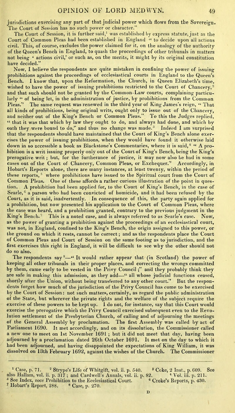 jurisdictions exercising any part of that judicial power which flows from the Sovereign. The Court of Session has no such power or character.” The Court of Session, it is further said,1 was established by express statute, just as the Court of Common Pleas had been established in England “ to decide upon all actions civil. This, of course, excludes the power claimed for it, on the analogy of the authority of the Queen’s Bench in England, to quash the proceedings of other tribunals in matters not being ‘ actions civil,’ or such as, on the merits, it might by its original constitution have decided.” Now, I believe the respondents are quite mistaken in confining the power of issuing prohibitions against the proceedings of ecclesiastical courts in England to the Queen’s Bench. I know that, upon the Reformation, the Church, in Queen Elizabeth’s time, wished to have the power of issuing prohibitions restricted to the Court of Chancery,2 and that such should not be granted by the Common-Law courts, complaining particu- larly “ of being let, in the administration of justice, by prohibitions from the Common Pleas.” The same request was renewed in the third year of King James’s reign, “ That all kinds of prohibitions, being original writs, ought only to issue out of the Chancery, and neither out of the King’s Bench or Common Pleas.” To this the Judges replied, “ that it was that which by law they ought to do, and always had done, and which by oath they were bound to do,” and thus no change was made.3 Indeed I am surprised that the respondents should have maintained that the Court of King’s Bench alone exer- cises the power of issuing prohibitions, when they would have found it otherwise laid down in so accessible a book as Blackstone’s Commentaries, where it is said,4 “ A pro- hibition is a writ issuing properly only out of the Court of King’s Bench, being the King’s prerogative writ; but, for the furtherance of justice, it may now also be had in some cases out of the Court of Chancery, Common Pleas, or Exchequer.” Accordingly, in Hobart’s Reports alone, there are many instances, at least twenty, within the period of these reports,5 where prohibitions have issued to the Spiritual court from the Court of Common Pleas. One of these affords a rather curious illustration of the point in ques- tion. A prohibition had been applied for, to the Court of King’s Bench, in the case of Searle,6 a parson who had been convicted of homicide, and it had been refused by the Court, as it is said, inadvertently. In consequence of this, the party again applied for a prohibition, but now presented his application to the Court of Common Pleas, where the case was heard, and a prohibition granted, contrary to the previous judgment in the King’s Bench.7 This is a noted case, and is always referred to as Searle’s case. Now, as the power of granting a prohibition against the proceedings of an ecclesiastical court, was not, in England, confined to the King’s Bench, the origin assigned to this power, or the ground on which it rests, cannot be correct; and as the respondents place the Court of Common Pleas and Court of Session on the same footing as to jurisdiction, and the first exercises this right in England, it will be difficult to see why the other should not do so also. The respondents say8—“ It would rather appear that (in Scotland) the power of keeping all other tribunals in their proper places, and correcting the wrongs committed by them, came early to be vested in the Privy Counciland they probably think they are safe in making this admission, as they add—“ all whose judicial functions ceased, shortly after the Union, without being transferred to any other court.” But the respon- dents forget how much of the jurisdiction of the Privy Council has come to be exercised by the Court of Session: not such matters, certainly, as regard the public administration ot the State, but wherever the private rights and the welfare of the subject require the exercise of these powers to be kept up. I do not, for instance, say that this Court would exercise the prerogative which the Privy Council exercised subsequent even to the Revo- lution settlement of the Presbyterian Church, of calling and of adjourning the meetings of the General Assembly by proclamation. The first Assembly was called by act of Parliament 1690. It met accordingly, and on its dissolution, the Commissioner called a new one to meet on 1st November 1691 ; but it did not meet that day, having been adjourned by a proclamation dated 26th October 1691. It met on the day to which it had been adjourned, and having disappointed the expectations of King William, it was dissolved on 13th February 1692, against the wishes of the Church. The Commissioner 1 Case, p. 71. 2 Strype’s Life of Whitgift, vol. ii. p. 540. s Coke, 2 Inst., p. 609. See also Hallam, vol. ii. p. 317 ; and Cardwell’s Annals, vol. ii. p. 82. 4 Vol. iii. p. 211. 5 See Index, voce Prohibition to the Ecclesiastical Court. 6 Croke’s Reports, p. 430. 7 Hobart’s Report, 288. 8 Case, p. 270.