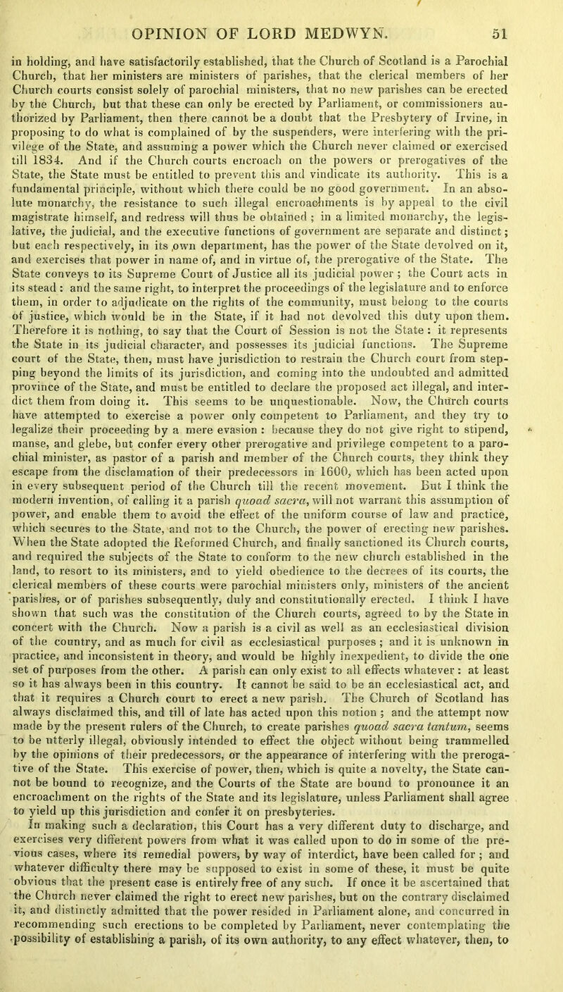 in holding, and have satisfactorily established, that the Church of Scotland is a Parochial Church, that her ministers are ministers of parishes, that the clerical members of her Church courts consist solely of parochial ministers, that no new parishes can be erected by the Church, but that these can only be erected by Parliament, or commissioners au- thorized by Parliament, then there cannot be a doubt that the Presbytery of Irvine, in proposing to do what is complained of by the suspenders, were interfering with the pri- vilege of the State, and assuming a power which the Church never claimed or exercised till 1834. And if the Church courts encroach on the powers or prerogatives of the State, the State must be entitled to prevent this and vindicate its authority. This is a fundamental principle, without which there could be no good government. In an abso- lute monarchy, the resistance to such illegal encroachments is by appeal to the civil magistrate himself, and redress will thus be obtained ; in a limited monarchy, the legis- lative, the judicial, and the executive functions of government are separate and distinct; but each respectively, in its ,own department, has the power of the State devolved on it, and exercises that power in name of, and in virtue of, the prerogative of the State. The State conveys to its Supreme Court of Justice all its judicial power ; the Court acts in its stead : and the same right, to interpret the proceedings of the legislature and to enforce them, in order to adjudicate on the rights of the community, must belong to the courts of justice, which would be in the State, if it had not devolved this duty upon them. Therefore it is nothing, to say that the Court of Session is not the State : it represents the State in its judicial character, and possesses its judicial functions. The Supreme court of the State, then, must have jurisdiction to restrain the Church court from step- ping beyond the limits of its jurisdiction, and coming into the undoubted and admitted province of the State, and must be entitled to declare the proposed act illegal, and inter- dict them from doing it. This seems to be unquestionable. Now, the Church courts have attempted to exercise a power only competent to Parliament, and they try to legalize their proceeding by a mere evasion : because they do not give right to stipend, manse, and glebe, but confer every other prerogative and privilege competent to a paro- chial minister, as pastor of a parish and member of the Church courts, they think they escape from the disclamation of their predecessors in 1600, which has been acted upon in every subsequent period of the Church till the recent movement. But I think the modern invention, of calling it a parish quoad sacra, will not warrant this assumption of power, and enable them to avoid the effect of the uniform course of law and practice, rvhich secures to the State, and not to the Church, the power of erecting new parishes. When the State adopted the Reformed Church, and finally sanctioned its Church courts, and required the subjects of the State to conform to the new church established in the land, to resort to its ministers, and to yield obedience to the decrees of its courts, the clerical members of these courts were parochial ministers only, ministers of the ancient parishes, or of parishes subsequently, duly and constitutionally erected, I think I have shown that such was the constitution of the Church courts, agreed to by the State in concert with the Church. Now a parish is a civil as well as an ecclesiastical division of the country, and as much for civil as ecclesiastical purposes; and it is unknown in practice, and inconsistent in theory, and would be highly inexpedient, to divide the one set of purposes from the other. A parish can only exist to all effects whatever : at least so it has always been in this country. It cannot be said to be an ecclesiastical act, and that it requires a Church court to erect a new parish. The Church of Scotland has always disclaimed this, and till of late has acted upon this notion ; and the attempt now made by the present rulers of the Church, to create parishes quoad sacra tantum, seems to be utterly illegal, obviously intended to effect the object without being trammelled by the opinions of their predecessors, or the appearance of interfering with the preroga- tive of the State. This exercise of power, then, which is quite a novelty, the State can- not be bound to recognize, and the Courts of the State are bound to pronounce it an encroachment on the rights of the State and its legislature, unless Parliament shall agree to yield up this jurisdiction and confer it on presbyteries. In making such a declaration, this Court has a very different duty to discharge, and exercises very different powers from what it was called upon to do in some of the pre- vious cases, where its remedial powers, by way of interdict, have been called for; and whatever difficulty there may be supposed to exist in some of these, it must be quite obvious that the present case is entirely free of any such. If once it be ascertained that the Church never claimed the right to erect new parishes, but on the contrary disclaimed it, and distinctly admitted that the power resided in Parliament alone, and concurred in recommending such erections to be completed by Parliament, never contemplating the ■possibility of establishing a parish, of its own authority, to any effect whatever, then, to