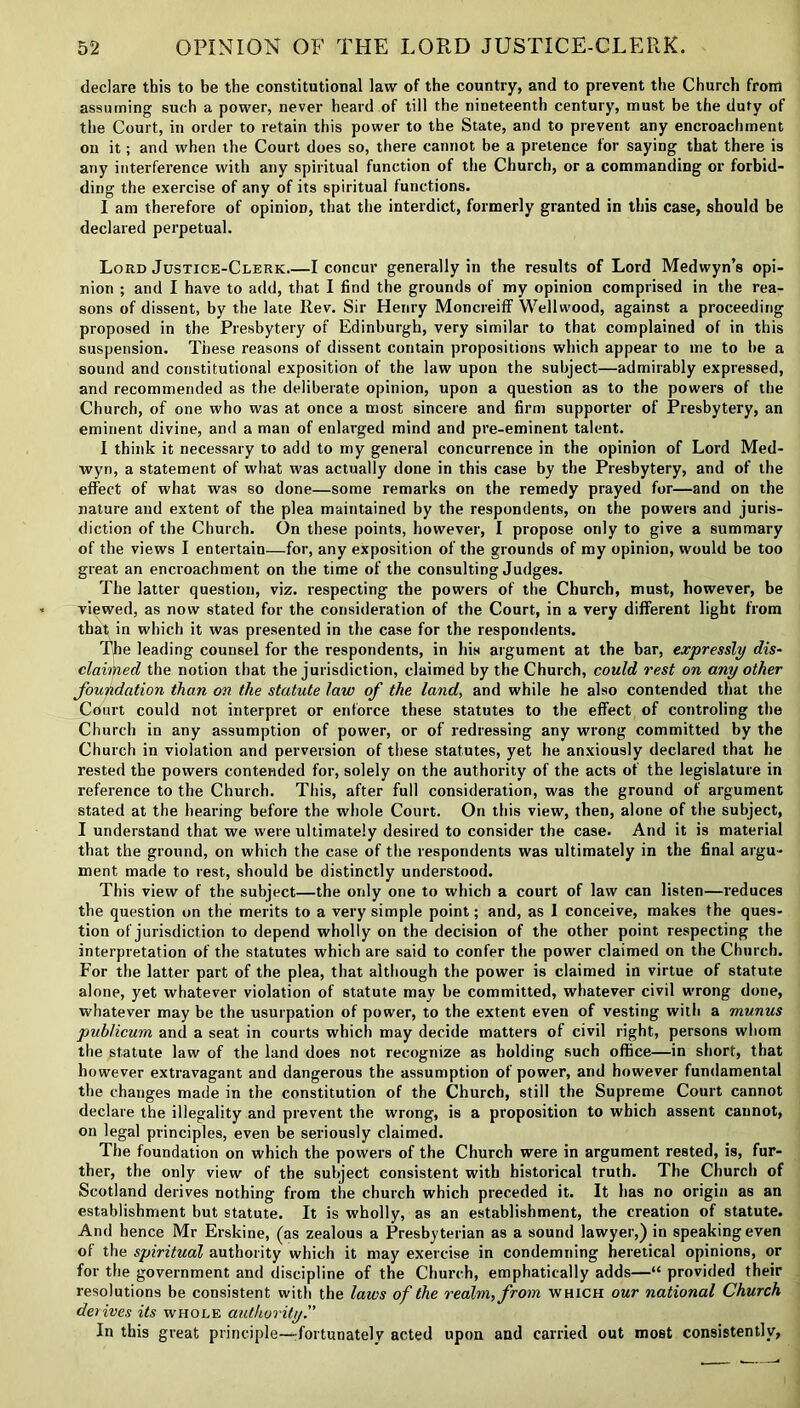 declare this to be the constitutional law of the country, and to prevent the Church from assuming such a power, never heard of till the nineteenth century, must be the duty of the Court, in order to retain this power to the State, and to prevent any encroachment on it; and when the Court does so, there cannot be a pretence for saying that there is any interference with any spiritual function of the Church, or a commanding or forbid- ding the exercise of any of its spiritual functions. I am therefore of opinion, that the interdict, formerly granted in this case, should be declared perpetual. Lord Justice-Clerk I concur generally in the results of Lord Medwyn’s opi- nion ; and I have to add, that I find the grounds of my opinion comprised in the rea- sons of dissent, by the late Rev. Sir Henry Moncreiff Wellwood, against a proceeding proposed in the Presbytery of Edinburgh, very similar to that complained of in this suspension. These reasons of dissent contain propositions which appear to me to he a sound and constitutional exposition of the law upon the subject—admirably expressed, and recommended as the deliberate opinion, upon a question as to the powers of the Church, of one who was at once a most sincere and firm supporter of Presbytery, an eminent divine, and a man of enlarged mind and pre-eminent talent. I think it necessary to add to my general concurrence in the opinion of Lord Med- wyn, a statement of what was actually done in this case by the Presbytery, and of the effect of what was so done—some remarks on the remedy prayed for—and on the nature and extent of the plea maintained by the respondents, on the powers and juris- diction of the Church. On these points, however, I propose only to give a summary of the views I entertain—for, any exposition of the grounds of my opinion, would be too great an encroachment on the time of the consulting Judges. The latter question, viz. respecting the powers of the Church, must, however, be viewed, as now stated for the consideration of the Court, in a very different light from that in which it was presented in the case for the respondents. The leading counsel for the respondents, in his argument at the bar, expressly dis- claimed the notion that the jurisdiction, claimed by the Church, could rest on any other foundation than on the statute law of the land, and while he also contended that the Court could not interpret or enforce these statutes to the effect of controling the Church in any assumption of power, or of redressing any wrong committed by the Church in violation and perversion of these statutes, yet he anxiously declared that he rested the powers contended for, solely on the authority of the acts of the legislature in reference to the Church. This, after full consideration, was the ground of argument stated at the hearing before the whole Court. On this view, then, alone of the subject, I understand that we were ultimately desired to consider the case. And it is material that the ground, on which the case of the respondents was ultimately in the final argu- ment made to rest, should be distinctly understood. This view of the subject—the only one to which a court of law can listen—reduces the question on the merits to a very simple point; and, as 1 conceive, makes the ques- tion of jurisdiction to depend wholly on the decision of the other point respecting the interpretation of the statutes which are said to confer the power claimed on the Church. For the latter part of the plea, that although the power is claimed in virtue of statute alone, yet whatever violation of statute may be committed, whatever civil wrong done, whatever may be the usurpation of power, to the extent even of vesting with a munus publicum and a seat in courts which may decide matters of civil right, persons whom the statute law of the land does not recognize as holding such office—in short, that however extravagant and dangerous the assumption of power, and however fundamental the changes made in the constitution of the Church, still the Supreme Court cannot declare the illegality and prevent the wrong, is a proposition to which assent cannot, on legal principles, even be seriously claimed. The foundation on which the powers of the Church were in argument rested, is, fur- ther, the only view of the subject consistent with historical truth. The Church of Scotland derives nothing from the church which preceded it. It has no origin as an establishment but statute. It is wholly, as an establishment, the creation of statute. And hence Mr Erskine, (as zealous a Presbyterian as a sound lawyer,) in speaking even of the spiritual authority which it may exercise in condemning heretical opinions, or for the government and discipline of the Church, emphatically adds—“ provided their resolutions be consistent with the laws of the realm, from which our national Church derives its whole authority'' In this great principle—fortunately acted upon and carried out most consistently,