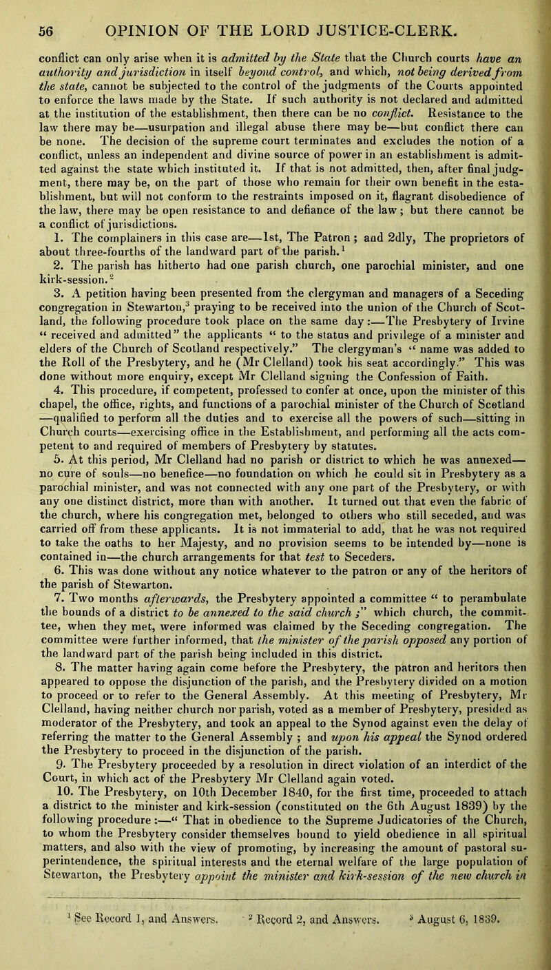 conflict can only arise when it is admitted by the State that the Church courts have an authority and jurisdiction in itself beyond control, and which, not being derived from the state, cannot be subjected to the control of the judgments of the Courts appointed to enforce the laws made by the State. If such authority is not declared and admitted at the institution of the establishment, then there can be no conflict. Resistance to the law there may be—usurpation and illegal abuse there may be—but conflict there can be none. The decision of the supreme court terminates and excludes the notion of a conflict, unless an independent and divine source of power in an establishment is admit- ted against the state which instituted it. If that is not admitted, then, after final judg- ment, there may be, on the part of those who remain for their own benefit in the esta- blishment, but will not conform to the restraints imposed on it, flagrant disobedience of the law, there may be open resistance to and defiance of the law; but there cannot be a conflict of jurisdictions. 1. The complainers in this case are—1st, The Patron ; and 2dly, The proprietors of about three-fourths of the landward part of the parish.1 2. The parish has hitherto had one parish church, one parochial minister, and one kirk-session.2 3. A petition having been presented from the clergyman and managers of a Seceding congregation in Stewarton,3 praying to be received into the union of the Church of Scot- land, the following procedure took place on the same day :—The Presbytery of Irvine “ received and admitted” the applicants “ to the status and privilege of a minister and elders of the Church of Scotland respectively.” The clergyman’s “ name was added to the Roll of the Presbytery, and he (Mr Clelland) took his seat accordingly.” This was done without more enquiry, except Mr Clelland signing the Confession of Faith. 4. This procedure, if competent, professed to confer at once, upon the minister of this chapel, the office, rights, and functions of a parochial minister of the Church of Scotland —qualified to perform all the duties and to exercise all the powers of such—sitting in Church courts—exercising office in the Establishment, and performing all the acts com- petent to and required of members of Presbytery by statutes. 5. At this period, Mr Clelland had no parish or district to which he was annexed— no cure of souls—no benefice—no foundation on which he could sit in Presbytery as a parochial minister, and was not connected with any one part of the Presbytery, or with any one distinct district, more than with another. It turned out that even the fabric of the church, where his congregation met, belonged to others who still seceded, and was carried off from these applicants. It is not immaterial to add, that he was not required to take the oaths to her Majesty, and no provision seems to be intended by—none is contained in—the church arrangements for that test to Seceders. 6. This was done without any notice whatever to the patron or any of the heritors of the parish of Stewarton. 7. Two months afterwards, the Presbytery appointed a committee “ to perambulate the bounds of a district to be annexed to the said church which church, the commit- tee, when they met, were informed was claimed by the Seceding congregation. The committee were further informed, that the minister of the parish opposed any portion of the landward part of the parish being included in this district. 8. The matter having again come before the Presbytery, the patron and heritors then appeared to oppose the disjunction of the parish, and the Presbytery divided on a motion to proceed or to refer to the General Assembly. At this meeting of Presbytery, Mr Clelland, having neither church nor parish, voted as a member of Presbytery, presided as moderator of the Presbytery, and took an appeal to the Synod against even the delay of referring the matter to the General Assembly ; and upon his appeal the Synod ordered the Presbytery to proceed in the disjunction of the parish. 9- The Presbytery proceeded by a resolution in direct violation of an interdict of the Court, in which act of the Presbytery Mr Clelland again voted. 10. The Presbytery, on 10th December 1840, for the first time, proceeded to attach a district to the minister and kirk-session (constituted on the 6th August 1839) by the following procedure :—“ That in obedience to the Supreme Judicatories of the Church, to whom the Presbytery consider themselves bound to yield obedience in all spiritual matters, and also with the view of promoting, by increasing the amount of pastoral su- perintendence, the spiritual interests and the eternal welfare of the large population of Stewarton, the Presbytery appoint the mitiister and bilk-session of the new church in 1 See Record 1, and Answers. 2 Record 2, and Answ ers. 3 August 6, 1839.