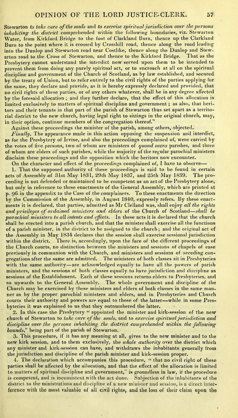 Stewarton to take care of the souls and to exercise spiritual jurisdiction over the persons inhabiting the district comprehended within the following boundaries, viz. Stewarton Water, from Kirkford Bridge to the foot of Clarkland Burn, thence up the Clarkland Burn to the point where it is crossed by Crosshill road, thence along the road leading into the Dunlop and Stewarton road near Costlike, thence along the Dunlop and Stew- arton road to the Cross of Stewarton, and thence to the Kirkford Bridge. That as the Presbytery cannot understand the interdict now served upon them to be intended to prevent them from doing any purely spiritual act, or to encroach at all on the spiritual discipline and government of the Church of Scotland, as by law established, and secured by the treaty of Union, but to refer entirely to the civil rights of the parties applying for the same, they declare and provide, as it is hereby expressly declared and provided, that no civil rights of these parties, or of any others whatever, shall be in any degree affected by the foresaid allocation ; and they further declare, that the effect of this allocation is limited exclusively to matters of spiritual discipline and government; as also, that heri- tors and their tenants in that part of the parish of Stewarton thus set apart as a territo- rial district to the new church, having legal right to sittings in the original church, may, in their option, continue members of the congregation thereof.’’ Against these proceedings the minister of the parish, among others, objected. Finally, The appearance made in this action opposing the suspension and interdict, as for the Presbytery of Irvine, and also the proceedings complained of, were carried by the votes of five persons, two of whom are ministers of quoad sacra parishes, and three of whom are elders of such parishes, while the majority of the regular parochial ministers disclaim these proceedings and the opposition which the heritors now encounter. On the character and effect of the proceedings complained of, I have to observe— 1. That the supposed authority of these proceedings is said to be found in certain acts of Assembly .of 31st May 1831, 29th May 1837, and 25th May 1839. The pro- ceeding is not defended or maintained to be competent as an act of the Presbytery alone, but only in reference to these enactments of the General Assembly, which are printed at p. 96 in the appendix to the Case of the complainers. To these enactments the direction by the Commission of the Assembly, in August 1840, expressly refers. By these enact- ments it is declared, that parties, admitted as Mr Clelland was, shall enjoy all the rights and privileges of ordained ministers and elders of the Church of Scotland—shall be parochial ministers to all intents and effects. In these acts it is declared that the church shall be erected into a parish church, and that the minister shall exercise all the functions of a parish minister, in the district to be assigned to the church; and the original act of the Assembly in May 1834 declares that the session shall exercise sessional jurisdiction within the district. There is, accordingly, upon the face of the different proceedings of the Church courts, no distinction between the ministers and sessions of chapels of ease previously in communion with the Church, and ministers and sessions of seceding con- gregations after the same are admitted. The ministers of both classes sit in Presbyteries with the same authority—are acknowledged equally to have all the powers of parish ministers, and the sessions of both classes equally to have jurisdiction and discipline as sessions of the Establishment. Each of these sessions returns elders to Presbyteries, and so upwards to the General Assembly. The wdiole government and discipline of the Church may be exercised by these ministers and elders of both classes in the same man- ner as by the proper parochial ministers and elders, and in Presbyteries and Church courts their authority and powers are equal to those of the latter—while in some Pres- byteries it was explained to us that they outnumbered the latter. 2. In this case the Presbytery “ appointed the minister and kirk-session of the new church of Stewarton to take care of the souls, and to exercise spiritual jurisdiction and discipline over the persons inhabiting the district comprehended luithin the following bounds,” being part of the parish of Stewarton. 3. This procedure, if it has any meaning at all, gives to the new minister and to the new kirk session, and to them exclusively, the whole authority over the district which any minister and kirk-session can have, and withdraws the inhabitants generally from the jurisdiction and discipline of the parish minister and kirk-session proper. 4. The declaration which accompanies this procedure, “ that no civil right of these parties shall be affected by the allocation, and that the effect of the allocation is limited to matters of spiritual discipline and government,” is groundless in law, if the procedure is competent, and is inconsistent with the act done. Subjection of the inhabitants of the district to the ministrations and discipline of a new minister and session, is a direct inter- ference with the most valuable of all civil rights, and the loss of their claim upon the