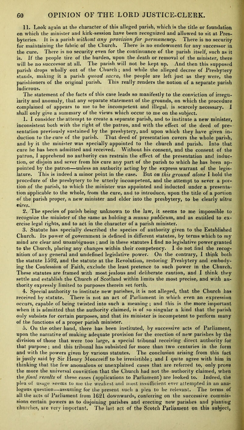 11. Look again at the character of this alleged parish, which is the title or foundation on which the minister and kirk-session hare been recognized and allowed to sit at Pres- byteries. It is a parish without any provision for permanency. There is no security for maintaining the fabric of the Church. There is no endowment for any successor in the cure. There is no security even for the continuance of the parish itself, such as it is. If the people tire of the burden, upon the death or removal of the minister, there will be no succeesor at all. The parish will not be kept up. And then this supposed parish drops wholly out of the Church ; and while the alleged decree of Presbytery stands, making it a parish quoad sacra, the people are left just as they were, the parishioners of the original parish. Ibis really renders the notion of a separate parish ludicrous. The statement of the facts of this case leads so manifestly to the conviction of irregu- larity and anomaly, that any separate statement of the grounds, on which the procedure complained of appears to me to be incompetent and illegal, is scarcely necessary. I shall only give a summary of the views which occur to me on the subject. 1. I consider the attempt to create a separate parish, and to institute a new minister, inconsistent both with the right of the patron, and with the effect of the deed of pre- sentation previously sustained by the presbytery, and upon which they have given in- duction to the cure of the parish. That deed of presentation covers the whole parish, and by it the minister was specially appointed to the church and parish. Into that cure lie has been admitted and received. Without his consent, and the consent of the patron, I apprehend no authority can restrain the effect of the presentation and induc- tion, or disjoin and sever from his cure any part of the parish to which he has been ap- pointed by the patron—unless an authority acting by the express warrant of the legis- lature. This is indeed a minor point in the case. But on this ground alone I hold the procedure of the presbytery to be utterly incompetent, and the attempt to sever a por- tion of the parish, to which the minister was appointed and inducted under a presenta- tion applicable to the whole, from the cure, and to introduce, upon the title of a portion of the parish proper, a new minister and elder into the presbytery, to be clearly ultra vires. 2. The species of parish being unknown to the law, it seems to me impossible to recognize the minister of the same as holding a munus publicum, and as entitled to ex- ercise legal rights, and to act in the character of a parish minister. 3. Statute has specially described the species of authority given to the Established Church. Its power of government is defined in different statutes, by terms which to my mind are clear and unambiguous ; and in these statutes I find no legislative power granted to the Church, placing any changes within their competency. I do not find the recog- nition of any general and undefined legislative power. On the contrary, I tbipk both the statute 1592, and the statute at the Revolution, restoring Presbytery and embody- ing the Confession of Faith, exclude the least pretence to such power in the Church. These statutes are framed with most jealous and deliberate caution, and I think they settle and establish the Church of Scotland within limits the most precise, and with au- thority expressly limited to purposes therein set forth. 4. Special authority to institute new parishes, it is not alleged, that the Church has received by statute. There is not an act of Parliament in which even an expression occurs, capable of being twisted into such a meaning; and this is the more important when it is admitted that the authority claimed, is of so singular a kind that the parish only subsists for certain purposes, and that its minister is incompetent to perform many of the functions of a proper parish minister. 5. On the other hand, there has been instituted, by successive acts of Parliament, upon the narrative of making adequate provision for the erection of new parishes by the division of those that were too large, a special tribunal receiving direct authority for that purpose; and this tribunal has subsisted for more than two centuries in the form and with the powers given by various statutes. The conclusion arising from this fact is justly said by Sir Henry Moncreiff to be irresistible; and I quite agree with him in thinking that the few anomalous or unexplained cases that are referred to, only prove the more the universal conviction that the Church had not the authority claimed, when the final results of these cases (applications to Parliament) are looked to. Indeed, the plea of usage seems to me the weakest and most insufficient ever attempted in an ana- logous question—assuming for the present such a plea to be relevant. The terms of all the acts of Parliament from 1621 downwards, conferring on the successive commis- sions certain powers as to disjoining parishes and erecting new parishes and planting churches, are very important, The last act of the Scotch Parliament on this subject,