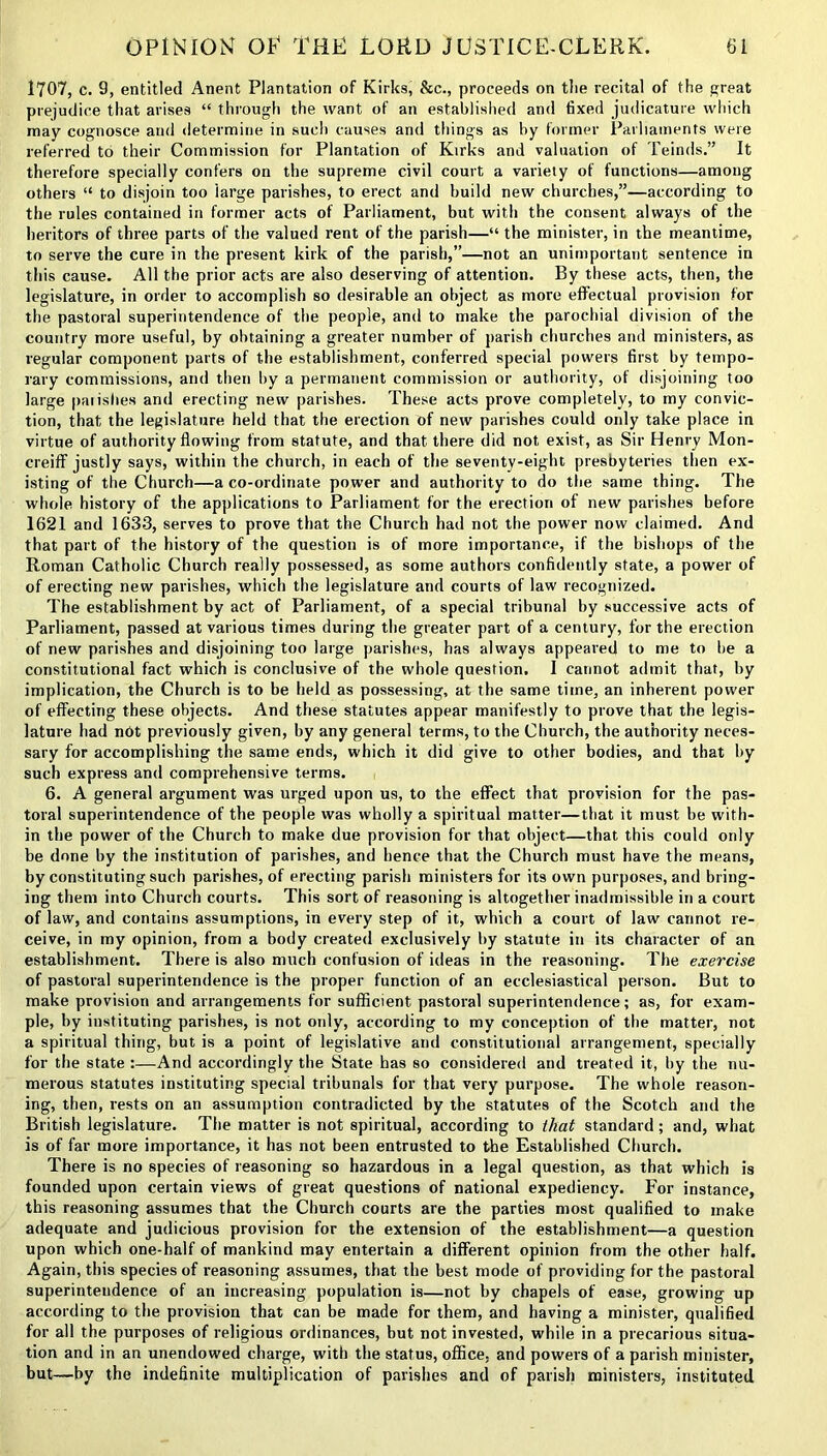 1707, c. 9, entitled Anent Plantation of Kirks, &c., proceeds on tlie recital of the great prejudice that arises “ through the want of an established and fixed judicature which may cognosce and determine in such causes and things as by former Parliaments were referred to their Commission for Plantation of Kirks and valuation of Teinds.” It therefore specially confers on the supreme civil court a variety of functions—among others “ to disjoin too large parishes, to erect and build new churches,”—according to the rules contained in former acts of Parliament, but with the consent always of the heritors of three parts of the valued rent of the parish—“ the minister, in the meantime, to serve the cure in the present kirk of the parish,”—not an unimportant sentence in this cause. All the prior acts are also deserving of attention. By these acts, then, the legislature, in order to accomplish so desirable an object as more effectual provision for the pastoral superintendence of the people, and to make the parochial division of the country more useful, by obtaining a greater number of parish churches and ministers, as regular component parts of the establishment, conferred special powers first by tempo- rary commissions, and then by a permanent commission or authority, of disjoining too large paiishes and erecting new parishes. These acts prove completely, to my convic- tion, that the legislature held that the erection of new parishes could only take place in virtue of authority flowing from statute, and that there did not exist, as Sir Henry Mon- creiff justly says, within the church, in each of the seventy-eight presbyteries then ex- isting of the Church—a co-ordinate power and authority to do the same thing. The whole history of the applications to Parliament for the erection of new parishes before 1621 and 1633, serves to prove that the Church had not the power now claimed. And that part of the history of the question is of more importance, if the bishops of the Roman Catholic Church really possessed, as some authors confidently state, a power of of erecting new parishes, which the legislature and courts of law recognized. The establishment by act of Parliament, of a special tribunal by successive acts of Parliament, passed at various times during the greater part of a century, for the erection of new parishes and disjoining too large parishes, has always appeared to me to be a constitutional fact which is conclusive of the whole question. I cannot admit that, by implication, the Church is to be held as possessing, at the same time, an inherent power of effecting these objects. And these statutes appear manifestly to prove that the legis- lature had not previously given, by any general terms, to the Church, the authority neces- sary for accomplishing the same ends, which it did give to other bodies, and that by such express and comprehensive terms. 6. A general argument was urged upon us, to the effect that provision for the pas- toral superintendence of the people was wholly a spiritual matter—that it must be with- in the power of the Church to make due provision for that object—that this could only be done by the institution of parishes, and hence that the Church must have the means, by constituting such parishes, of erecting parish ministers for its own purposes, and bring- ing them into Church courts. This sort of reasoning is altogether inadmissible in a court of law, and contains assumptions, in every step of it, which a court of law cannot re- ceive, in my opinion, from a body created exclusively by statute in its character of an establishment. There is also much confusion of ideas in the reasoning. The exercise of pastoral superintendence is the proper function of an ecclesiastical person. But to make provision and arrangements for sufficient pastoral superintendence; as, for exam- ple, by instituting parishes, is not only, according to my conception of the matter, not a spiritual thing, but is a point of legislative and constitutional arrangement, specially for the state :—And accordingly the State has so considered and treated it, by the nu- merous statutes instituting special tribunals for that very purpose. The whole reason- ing, then, rests on an assumption contradicted by the statutes of the Scotch and the British legislature. The matter is not spiritual, according to that standard; and, what is of far more importance, it has not been entrusted to the Established Church. There is no species of reasoning so hazardous in a legal question, as that which is founded upon certain views of great questions of national expediency. For instance, this reasoning assumes that the Church courts are the parties most qualified to make adequate and judicious provision for the extension of the establishment—a question upon which one-half of mankind may entertain a different opinion from the other half. Again, this species of reasoning assumes, that the best mode of providing for the pastoral superintendence of an increasing population is—not by chapels of ease, growing up according to the provision that can be made for them, and having a minister, qualified for all the purposes of religious ordinances, but not invested, while in a precarious situa- tion and in an unendowed charge, with the status, office, and powers of a parish minister, but—by the indefinite multiplication of parishes and of parish ministers, instituted