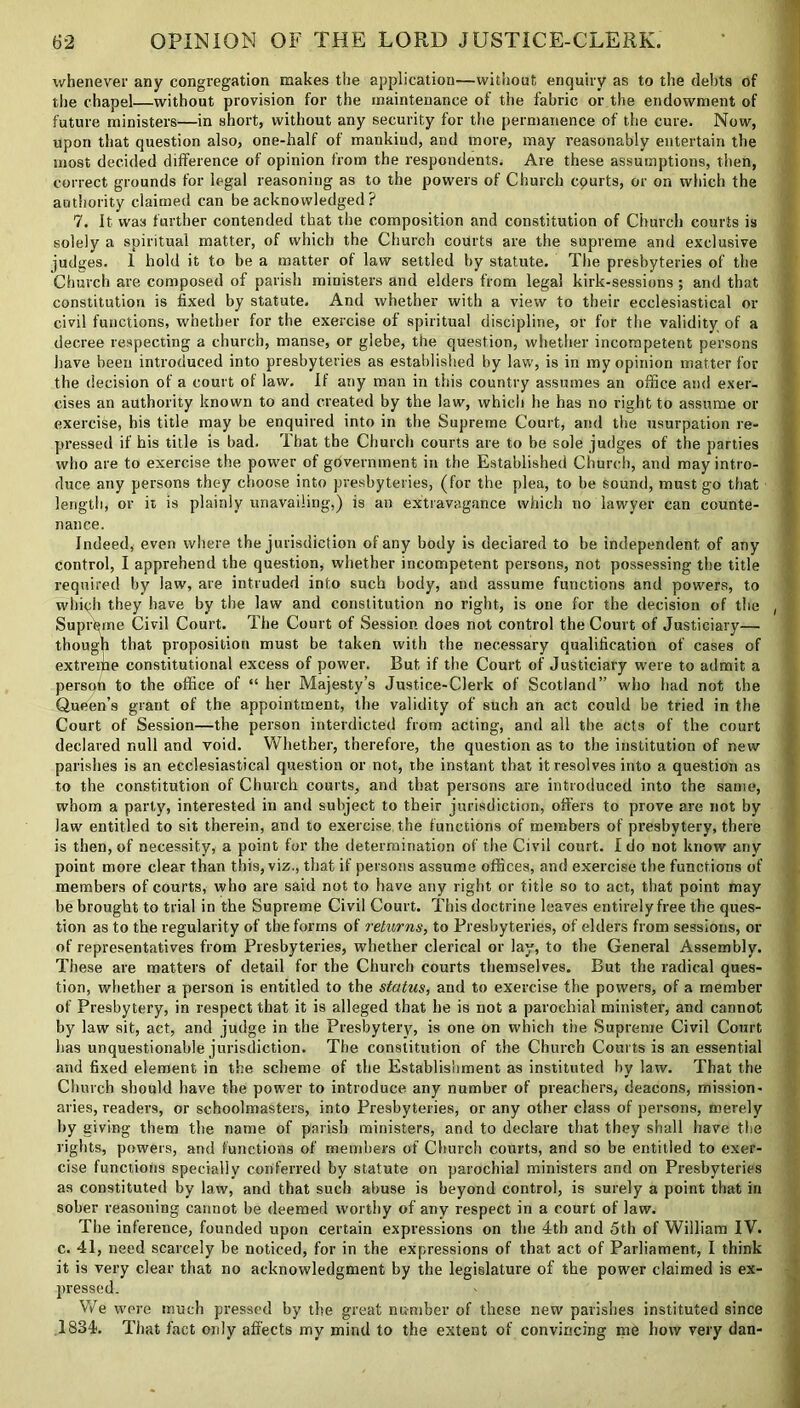 whenever any congregation makes the application—without enquiry as to the debts of the chapel—without provision for the maintenance of the fabric or the endowment of future ministers—in short, without any security for the permanence of the cure. Now, upon that question also, one-half of mankind, and more, may reasonably entertain the most decided difference of opinion from the respondents. Are these assumptions, then, correct grounds for legal reasoning as to the powers of Church cpurts, or on which the authority claimed can be acknowledged ? 7. It was further contended that the composition and constitution of Church courts is solely a spiritual matter, of which the Church courts are the supreme and exclusive judges. 1 hold it to be a matter of law settled by statute. The presbyteries of the Church are composed of parish ministers and elders from legal kirk-sessions ; and that constitution is fixed by statute. And whether with a view to their ecclesiastical or civil functions, whether for the exercise of spiritual discipline, or for the validity of a decree respecting a church, manse, or glebe, the question, whether incompetent persons have been introduced into presbyteries as established by law, is in my opinion matter for the decision of a court ol law. If any man in this country assumes an office and exer- cises an authority known to and created by the law, which he has no right to assume or exercise, his title may be enquired into in the Supreme Court, and the usurpation re- pressed if his title is bad. That the Church courts are to be sole judges of the parties who are to exercise the power of government in the Established Church, and may intro- duce any persons they choose into presbyteries, (for the plea, to be sound, must go that length, or it is plainly unavailing,) is an extravagance which no lawyer can counte- nance. Indeed, even where the jurisdiction of any body is declared to be independent of any control, I apprehend the question, whether incompetent persons, not possessing the title required by law, are intruded into such body, and assume functions and powers, to which they have by the law and constitution no right, is one for the decision of the Supreme Civil Court. The Court of Session does not control the Court of Justiciary— though that proposition must be taken with the necessary qualification of cases of extrerfie constitutional excess of power. But if the Court of Justiciary were to admit a person to the office of “ her Majesty’s Justice-Clerk of Scotland” who had not the Queen’s grant of the appointment, the validity of such an act could be tried in the Court of Session—the person interdicted from acting, and all the acts of the court declared null and void. Whether, therefore, the question as to the institution of new parishes is an ecclesiastical question or not, the instant that it resolves into a question as to the constitution of Church courts, and that persons are introduced into the same, whom a party, interested in and subject to their jurisdiction, offers to prove are not by law entitled to sit therein, and to exercise the functions of members of presbytery, there is then, of necessity, a point for the determination of the Civil court. I do not know any point more clear than this, viz., that if persons assume offices, and exercise the functions of members of courts, who are said not to have any right or title so to act, that point may be brought to trial in the Supreme Civil Court. This doctrine leaves entirely free the ques- tion as to the regularity of the forms of returns, to Presbyteries, of elders from sessions, or of representatives from Presbyteries, whether clerical or lay, to the General Assembly. These are matters of detail for the Church courts themselves. But the radical ques- tion, whether a person is entitled to the status, and to exercise the powers, of a member of Presbytery, in respect that it is alleged that he is not a parochial minister, and cannot by law sit, act, and judge in the Presbytery, is one on which the Supreme Civil Court has unquestionable jurisdiction. The constitution of the Church Courts is an essential and fixed element in the scheme of the Establishment as instituted by law. That the Church should have the power to introduce any number of preachers, deacons, mission- aries, readers, or schoolmasters, into Presbyteries, or any other class of persons, merely by giving them the name of parish ministers, and to declare that they shall have the rights, powers, and functions of members of Church courts, and so be entitled to exer- cise functions specially conferred by statute on parochial ministers and on Presbyteries as constituted by law, and that such abuse is beyond control, is surely a point that in sober reasoning cannot be deemed worthy of any respect in a court of law. The inference, founded upon certain expressions on the 4th and 5th of William IV. c. 41, need scarcely be noticed, for in the expressions of that act of Parliament, I think it is very clear that no acknowledgment by the legislature of the power claimed is ex- pressed. We were much pressed by the great number of these new parishes instituted since 1834. That fact only affects my mind to the extent of convincing me how very dan-