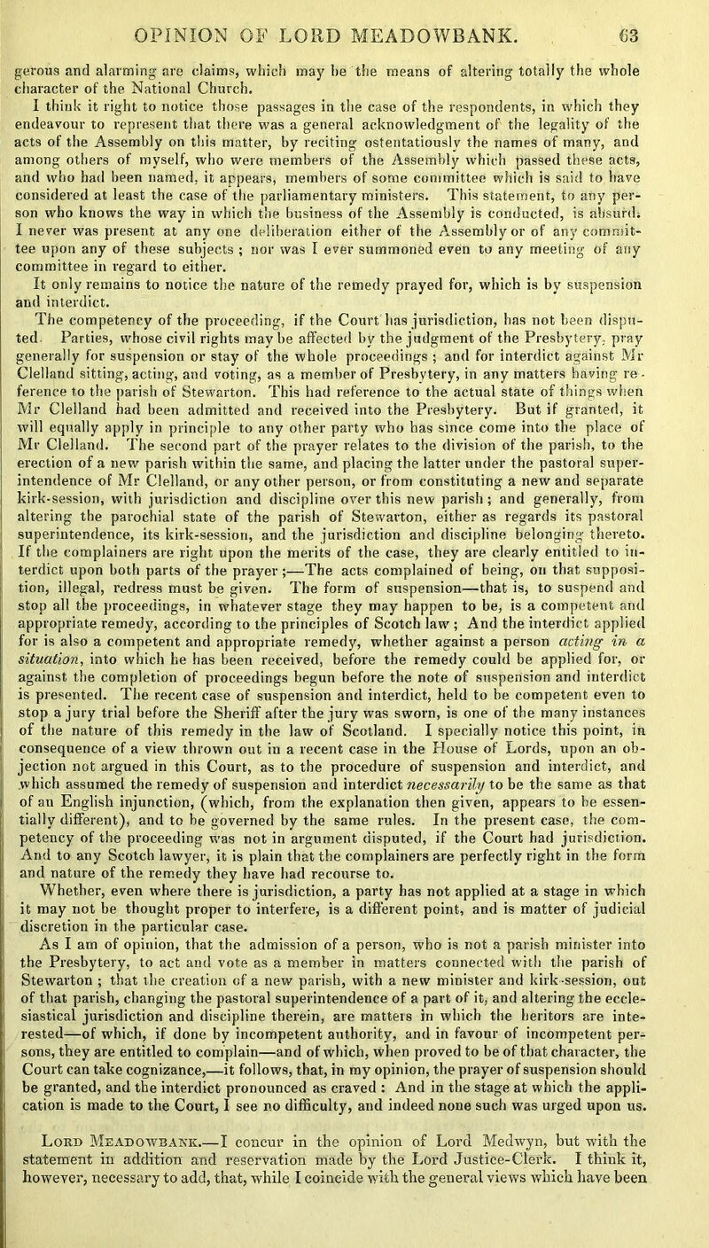 gerous and alarming are claims, which may he the means of altering totally the whole character of the National Church. I think it right to notice those passages in the case of the respondents, in which they endeavour to represent that there was a general acknowledgment of the legality of the acts of the Assembly on this matter, by reciting ostentatiously the names of many, and among others of myself, who were members of the Assembly which passed these acts, and who had been named, it appears, members of some committee which is said to have considered at least the case of the parliamentary ministers. This statement, to any per- son who knows the way in which the business of the Assembly is conducted, is absurd; I never was present at any one deliberation either of the Assembly or of any commit- tee upon any of these subjects ; nor was I ever summoned even to any meeting of any committee in regard to either. It only remains to notice the nature of the remedy prayed for, which is by suspension and interdict. The competency of the proceeding, if the Court has jurisdiction, has not been dispu- ted. Parties, whose civil rights may he affected by the judgment of the Presbytery, pray generally for suspension or stay of the whole proceedings ; and for interdict against Mr Clelland sitting, acting, and voting, as a member of Presbytery, in any matters having re- ference to the parish of Stewarton. This had reference to the actual state of things when Mr Clelland bad been admitted and received into the Presbytery. But if granted, it will equally apply in principle to any other party who has since come into the place of Mr Clelland. The second part of the prayer relates to the division of the parish, to the erection of a new parish within the same, and placing the latter under the pastoral super- intendence of Mr Clelland, or any other person, or from constituting a new and separate kirk-session, with jurisdiction and discipline over this new parish; and generally, from altering the parochial state of the parish of Stewarton, either as regards its pastoral superintendence, its kirk-session, and the jurisdiction and discipline belonging thereto. If the complainers are right upon the merits of the case, they are clearly entitled to in- terdict upon both parts of the prayer;—The acts complained of being, on that supposi- tion, illegal, redress must be given. The form of suspension—that is, to suspend and stop all the proceedings, in whatever stage they may happen to be, is a competent and appropriate remedy, according to the principles of Scotch law ; And the interdict applied for is also a competent and appropriate remedy, whether against a person acting in a situation, into which he has been received, before the remedy could he applied for, or against the completion of proceedings begun before the note of suspension and interdict is presented. The recent case of suspension and interdict, held to he competent even to stop a jury trial before the Sheriff after the jury was sworn, is one of the many instances ! of the nature of this remedy in the law of Scotland. I specially notice this point, in consequence of a view thrown out in a recent case in the House of Lords, upon an ob- jection not argued in this Court, as to the procedure of suspension and interdict, and which assumed the remedy of suspension and interdict necessarily to be the same as that of an English injunction, (which, from the explanation then given, appears to he essen- tially different), and to be governed by the same rules. In the present case, the com- petency of the proceeding was not in argument disputed, if the Court had jurisdiction. And to any Scotch lawyer, it is plain that the complainers are perfectly right in the form and nature of the remedy they have had recourse to. Whether, even where there is jurisdiction, a party has not applied at a stage in which it may not be thought proper to interfere, is a different point, and is matter of judicial discretion in the particular case. As I am of opinion, that the admission of a person, who is not a parish minister into the Presbytery, to act and vote as a member in matters connected with the parish of Stewarton ; that the creation of a new parish, with a new minister and kirk -session, out of that parish, changing the pastoral superintendence of a part of it, and altering the eccle- siastical jurisdiction and discipline therein, are matteis in which the heritors are inte- rested—of which, if done by incompetent authority, and in favour of incompetent per- sons, they are entitled to complain—and of which, when proved to be of that character, the Court can take cognizance,—it follows, that, in my opinion, the prayer of suspension should be granted, and the interdict pronounced as craved : And in the stage at which the appli- cation is made to the Court, I see no difficulty, and indeed none such was urged upon us. Lord Meadowbakk.—I concur in the opinion of Lord Medwyn, but with the statement in addition and reservation made by the Lord Justice-Clerk. I think it, however, necessary to add, that, while I coincide with the general views which have been