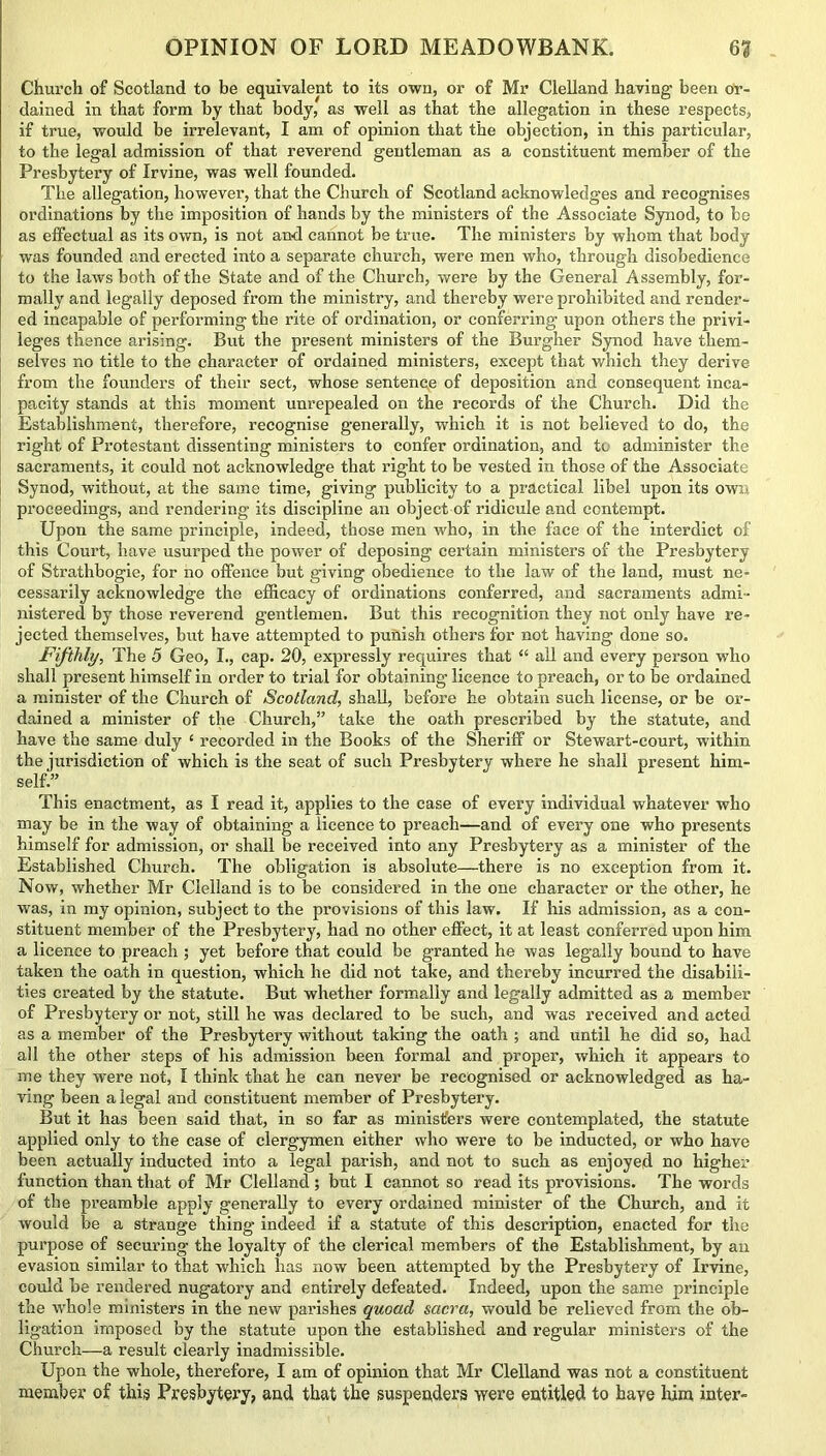 Church of Scotland to be equivalent to its own, or of Mr Clelland having been or- dained in that form by that body, as well as that the allegation in these respects, if true, would be irrelevant, I am of opinion that the objection, in this particular, to the legal admission of that reverend gentleman as a constituent member of the Presbytery of Irvine, was well founded. The allegation, however, that the Church of Scotland acknowledges and recognises ordinations by the imposition of hands by the ministers of the Associate Synod, to be as effectual as its own, is not and cannot be true. The ministers by whom that body was founded and erected into a separate church, were men who, through disobedience to the laws both of the State and of the Church, were by the General Assembly, for- mally and legally deposed from the ministry, and thereby were prohibited and render- ed incapable of performing the rite of ordination, or conferring upon others the privi- leges thence arising. But the present ministers of the Burgher Synod have them- selves no title to the character of ordained ministers, except that which they derive from the founders of their sect, whose sentence of deposition and consequent inca- pacity stands at this moment unrepealed on the records of the Church. Did the Establishment, therefore, recognise generally, which it is not believed to do, the right, of Protestant dissenting ministers to confer ordination, and to administer the sacraments, it could not acknowledge that right to be vested in those of the Associate Synod, without, at the same time, giving publicity to a practical libel upon its own proceedings, and rendering its discipline an object of ridicule and contempt. Upon the same principle, indeed, those men who, in the face of the interdict of this Court, have usurped the power of deposing certain ministers of the Presbytery of Strathbogie, for no offence but giving obedience to the law of the land, must ne- cessarily acknowledge the efficacy of ordinations conferred, and sacraments admi- nistered by those reverend gentlemen. But this recognition they not only have re- jected themselves, but have attempted to punish others for not having done so. Fifthly, The 5 Geo, I., cap. 20, expressly requires that “ all and every person who shall present himself in order to trial for obtaining licence to preach, or to be ordained a minister of the Church of Scotland, shall, before he obtain such license, or be or- dained a minister of the Church,” take the oath prescribed by the statute, and have the same duly 1 recorded in the Books of the Sheriff or Stewart-court, within the jurisdiction of which is the seat of such Presbytery where he shall present him- self!” This enactment, as I read it, applies to the case of every individual whatever who may be in the way of obtaining a licence to preach—and of every one who presents himself for admission, or shall be received into any Presbytery as a minister of the Established Church. The obligation is absolute—there is no exception from it. Now, whether Mr Clelland is to be considered in the one character or the other, he was, in my opinion, subject to the provisions of this law. If his admission, as a con- stituent member of the Presbytery, had no other effect, it at least conferred upon him a licence to preach ; yet before that could be granted he was legally bound to have taken the oath in question, which he did not take, and thereby incurred the disabili- ties created by the statute. But whether formally and legally admitted as a member of Presbytery or not, still he was declared to be such, and was received and acted as a member of the Presbytery without taking the oath ; and until he did so, had all the other steps of his admission been formal and proper, which it appears to me they were not, I think that he can never be recognised or acknowledged as ha- ving been a legal and constituent member of Presbytery. But it has been said that, in so far as ministers were contemplated, the statute applied only to the case of clergymen either who were to be inducted, or who have been actually inducted into a legal parish, and not to such as enjoyed no higher function than that of Mr Clelland ; but I cannot so read its provisions. The words of the preamble apply generally to every ordained minister of the Church, and it would be a strange thing indeed if a statute of this description, enacted for the purpose of securing the loyalty of the clerical members of the Establishment, by an evasion similar to that which has now been attempted by the Presbytery of Irvine, could be rendered nugatory and entirely defeated. Indeed, upon the same principle the whole ministers in the new parishes quoad sacra, would be relieved from the ob- ligation imposed by the statute upon the established and regular ministers of the Church—a result clearly inadmissible. Upon the whole, therefore, I am of opinion that Mr Clelland was not a constituent member of this Presbytery, and that the suspenders were entitled to haye him inter-