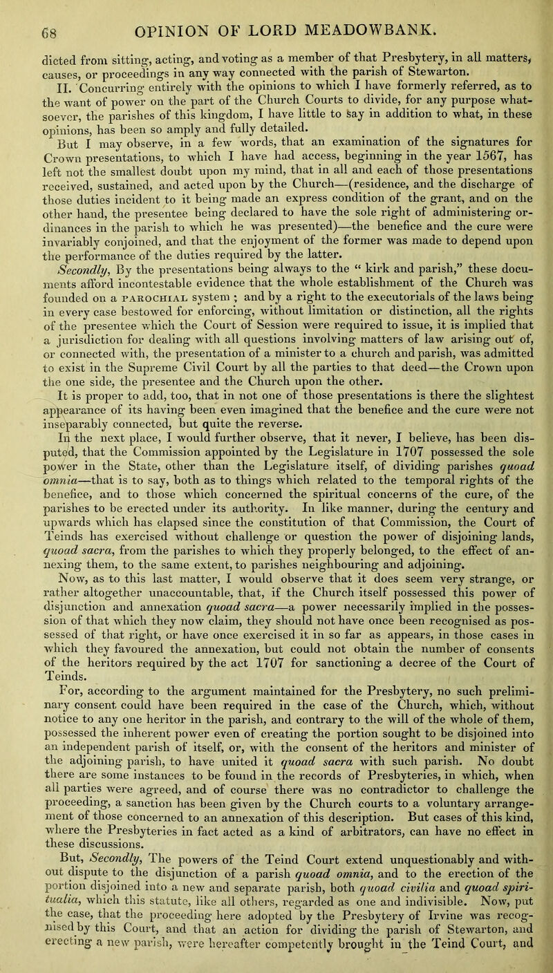 dieted from sitting, acting, and voting as a member of that Presbytery, in all matters, causes, or proceedings in any way connected with the parish of Stewarton. II. Concurring entirely with the opinions to which I have formerly referred, as to the want of power on the part of the Church Courts to divide, for any purpose what- soever, the parishes of this kingdom, I have little to say in addition to what, in these opinions, has been so amply and fully detailed. But I may observe, in a few words, that an examination of the signatures for Crown presentations, to which I have had access, beginning in the year 1567, has left not the smallest doubt upon my mind, that in all and each of those presentations received, sustained, and acted upon by the Church—(residence, and the discharge of those duties incident to it being made an express condition of the grant, and on the other hand, the presentee being declared to have the sole right of administering or- dinances in the parish to which he was presented)—the benefice and the cure were invariably conjoined, and that the enjoyment of the former was made to depend upon the performance of the duties required by the latter. Secondly, By the presentations being always to the “ kirk and parish,” these docu- ments afford incontestable evidence that the whole establishment of the Church was founded on a parochial system ; and by a right to the executorials of the laws being in every case bestowed for enforcing, without limitation or distinction, all the rights of the presentee which the Court of Session were required to issue, it is implied that a jurisdiction for dealing with all questions involving matters of law arising out of, or connected with, the presentation of a minister to a church and parish, was admitted to exist in the Supreme Civil Court by all the parties to that deed—the Crown upon the one side, the presentee and the Church upon the other. It is proper to add, too, that in not one of those presentations is there the slightest appearance of its having been even imagined that the benefice and the cure were not inseparably connected, but quite the reverse. In the next place, I would further observe, that it never, I believe, has been dis- puted, that the Commission appointed by the Legislature in 1707 possessed the sole power in the State, other than the Legislature itself, of dividing parishes quoad omnia—that is to say, both as to things which related to the temporal rights of the benefice, and to those which concerned the spiritual concerns of the cure, of the parishes to be erected under its authority. In like manner, during the century and upwards which has elapsed since the constitution of that Commission, the Court of Teinds has exercised without challenge or question the power of disjoining lands, quoad sacra, from the parishes to which they properly belonged, to the effect of an- nexing them, to the same extent, to parishes neighbouring and adjoining. Now, as to this last matter, I would observe that it does seem very strange, or rather altogether unaccountable, that, if the Church itself possessed this power of disjunction and annexation quoad sacra—a power necessarily implied in the posses- sion of that which they now claim, they should not have once been recognised as pos- sessed of that right, or have once exercised it in so far as appears, in those cases in which they favoured the annexation, but could not obtain the number of consents of the heritors required by the act 1707 for sanctioning a decree of the Court of Teinds. For, according to the argument maintained for the Presbytery, no such prelimi- nary consent could have been required in the case of the Church, which, without notice to any one heritor in the parish, and contrary to the will of the whole of them, possessed the inherent power even of creating the portion sought to be disjoined into an independent parish of itself, or, with the consent of the heritors and minister of the adjoining parish, to have united it quoad sacra with such parish. No doubt there are some instances to be found in the records of Presbyteries, in which, when all parties were agreed, and of course there was no contradictor to challenge the proceeding, a sanction has been given by the Church courts to a voluntary arrange- ment of those concerned to an annexation of this description. But cases of this kind, where the Presbyteries in fact acted as a kind of arbitrators, can have no effect in these discussions. But, Secondly, The powers of the Teind Court extend unquestionably and with- out dispute to the disjunction of a parish quoad omnia, and to the erection of the portion disjoined into a new and separate parish, both quoad civifia and quoad spiri- tualia, which this statute, like all others, regarded as one and indivisible. Now, put the case, that the proceeding here adopted by the Presbytery of Irvine was recog- nised by this Court, and that an action for dividing the parish of Stewarton, and erecting a new parish, were hereafter competently brought in the Teind Court, and