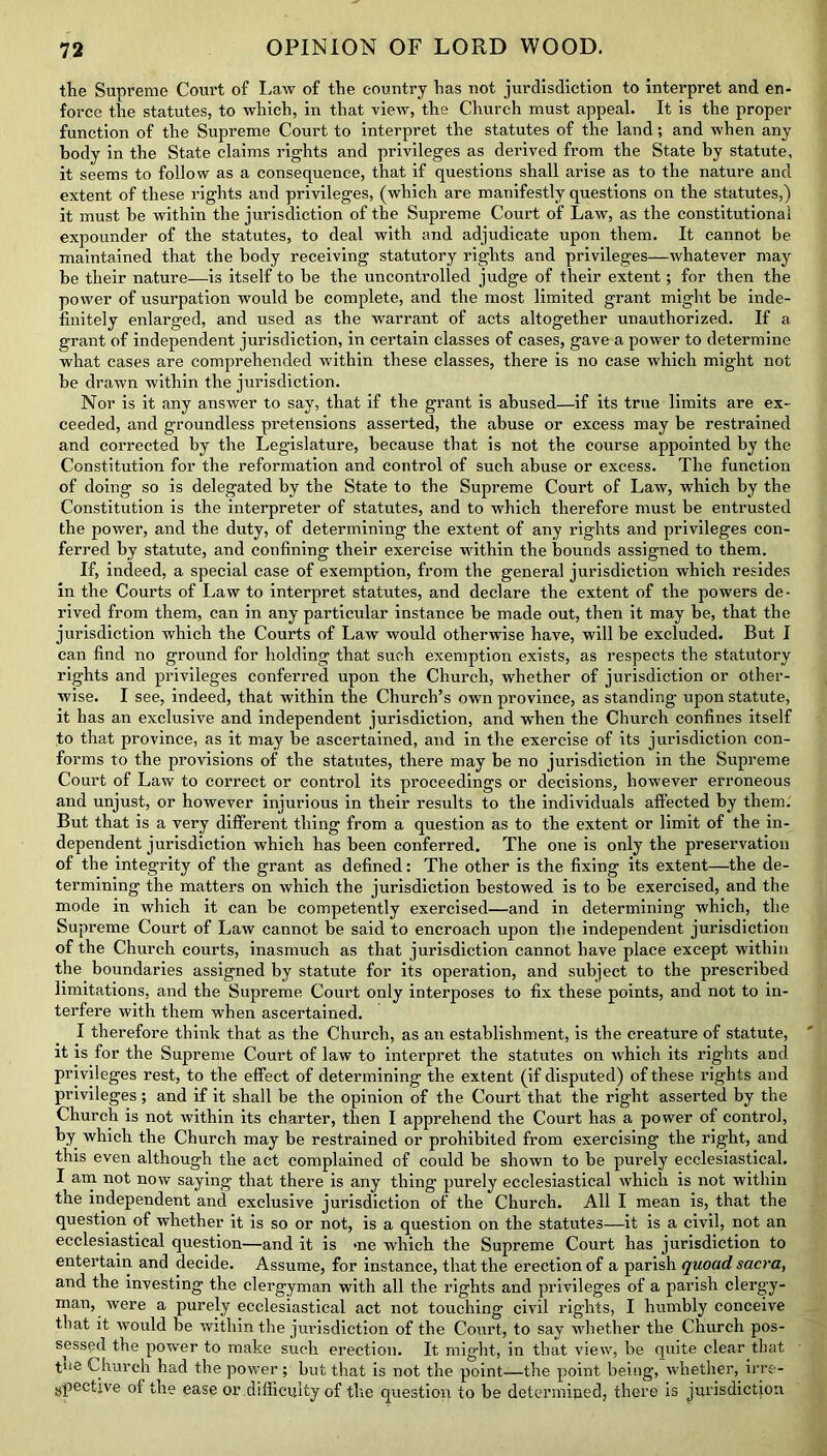 the Supreme Court of Law of the country has not jurisdiction to interpret and en- force the statutes, to which, in that view, the Church must appeal. It is the proper function of the Supreme Court to interpret the statutes of the land; and when any body in the State claims rights and privileges as derived from the State by statute, it seems to follow as a consequence, that if questions shall arise as to the nature and extent of these rights and privileges, (which are manifestly questions on the statutes,) it must be within the jurisdiction of the Supreme Court of Law, as the constitutional expounder of the statutes, to deal with and adjudicate upon them. It cannot be maintained that the body receiving statutory rights and privileges—whatever may be their nature—is itself to be the uncontrolled judge of their extent; for then the power of usurpation would be complete, and the most limited grant might be inde- finitely enlarged, and used as the warrant of acts altogether unauthorized. If a grant of independent jurisdiction, in certain classes of cases, gave a power to determine what cases are comprehended within these classes, there is no case which might not be drawn within the jurisdiction. Nor is it any answer to say, that if the grant is abused—if its true limits are ex- ceeded, and groundless pretensions asserted, the abuse or excess may be restrained and corrected by the Legislature, because that is not the course appointed by the Constitution for the reformation and control of such abuse or excess. The function of doing so is delegated by the State to the Supreme Court of Law, which by the Constitution is the interpreter of statutes, and to which therefore must be entrusted the power, and the duty, of determining the extent of any rights and privileges con- ferred by statute, and confining their exercise within the bounds assigned to them. If, indeed, a special case of exemption, from the general jurisdiction which resides in the Courts of Law to interpret statutes, and declare the extent of the powers de- rived from them, can in any particular instance be made out, then it may be, that the jurisdiction which the Courts of Law would otherwise have, will be excluded. But I can find no ground for holding that sucdi exemption exists, as respects the statutory rights and privileges conferred upon the Church, whether of jurisdiction or other- wise. I see, indeed, that within the Church’s own province, as standing upon statute, it has an exclusive and independent jurisdiction, and when the Church confines itself to that province, as it may be ascertained, and in the exercise of its jurisdiction con- forms to the provisions of the statutes, there may be no jurisdiction in the Supreme Court of Law to correct or control its proceedings or decisions, however erroneous and unjust, or however injurious in their results to the individuals affected by them. But that is a very different thing from a question as to the extent or limit of the in- dependent jurisdiction which has been conferred. The one is only the preservation of the integrity of the grant as defined: The other is the fixing its extent—the de- termining the matters on which the jurisdiction bestowed is to be exercised, and the mode in which it can be competently exercised—and in determining which, the Supreme Court of Law cannot be said to encroach upon the independent jurisdiction of the Church courts, inasmuch as that jurisdiction cannot have place except within the boundaries assigned by statute for its operation, and subject to the prescribed limitations, and the Supreme Court only interposes to fix these points, and not to in- terfere with them when ascertained. I therefore think that as the Church, as an establishment, is the creature of statute, it is for the Supreme Court of law to interpret the statutes on which its rights and privileges rest, to the effect of determining the extent (if disputed) of these rights and privileges; and if it shall be the opinion of the Court that the right asserted by the Church is not within its charter, then I apprehend the Court has a power of control, by which the Church may be restrained or prohibited from exercising the right, and this even although the act complained of could be shown to be purely ecclesiastical. I am not now saying that there is any thing purely ecclesiastical which is not within the independent and exclusive jurisdiction of the Church. All I mean is, that the question of whether it is so or not, is a question on the statutes—it is a civil, not an ecclesiastical question—and it is me which the Supreme Court has jurisdiction to entertain and decide. Assume, for instance, that the erection of a parish quoad sacra, and the investing the clergyman with all the rights and privileges of a parish clergy- man, were a purely ecclesiastical act not touching civil rights, I humbly conceive that it would be within the jurisdiction of the Court, to say whether the Church pos- sessed the power to make such erection. It might, in that view, be quite clear that tue Church had the power; but that is not the point—the point being, whether, irre- spective of the ease or difficulty of the question to be determined, there is jurisdiction