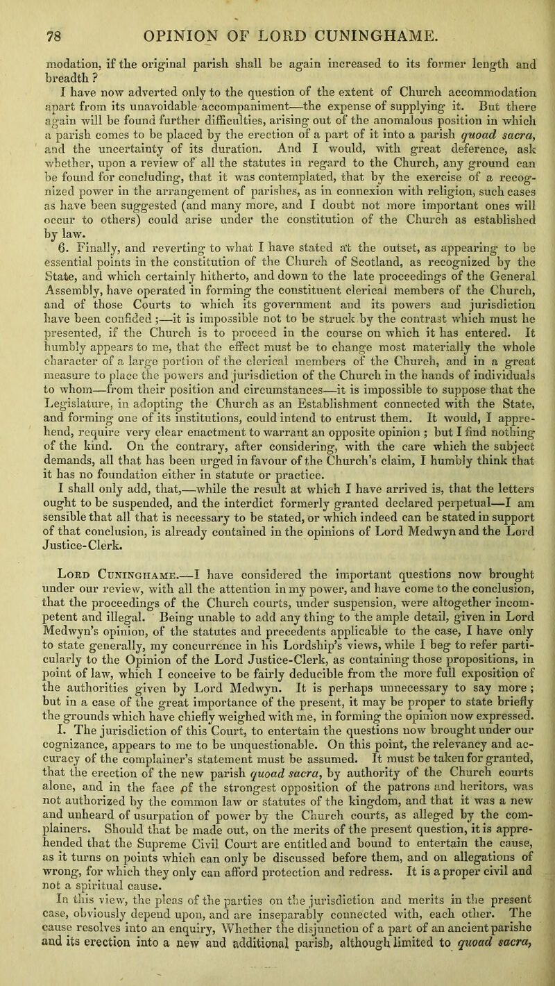 modation, if tlie original parish shall be again increased to its former length and breadth ? I have now adverted only to the question of the extent of Church accommodation apart from its unavoidable accompaniment—the expense of supplying it. But there again will be found further difficulties, arising out of the anomalous position in which a parish comes to be placed by the erection of a part of it into a parish quoad sacra, and the uncertainty of its duration. And I would, with great deference, ask whether, upon a review of all the statutes in regard to the Church, any ground can be found for concluding, that it was contemplated, that by the exercise of a recog- nized power in the arrangement of parishes, as in connexion with religion, such cases as have been suggested (and many more, and I doubt not more important ones will occur to others) could arise under the constitution of the Church as established by law. 6. Finally, and reverting to what I have stated a’t the outset, as appearing to be essential points in the constitution of the Church of Scotland, as recognized by the State, and which certainly hitherto, and down to the late proceedings of the General Assembly, have operated in forming the constituent clerical members of the Church, and of those Courts to which its government and its powers and jurisdiction have been confided ;—it is impossible not to be struck by the contrast which must he presented, if the Church is to proceed in the course on which it has entered. It humbly appears to me, that the effect must be to change most materially the whole character of a large portion of the clerical members of the Church, and in a great measure to place the powers and jurisdiction of the Church in the hands of individuals to whom—from their position and circumstances—it is impossible to suppose that the Legislature, in adopting the Church as an Establishment connected with the State, and forming one of its institutions, could intend to entrust them. It would, I appre- hend, require very clear enactment to warrant an opposite opinion ; but I find nothing of the kind. On the contrary, after considering, with the care which the subject demands, all that has been urged in favour of the Church’s claim, I humbly think that it has no foundation either in statute or practice. I shall only add, that,—while the result at which I have arrived is, that the letters ought to be suspended, and the interdict formerly granted declared perpetual—I am sensible that all that is necessary to be stated, or which indeed can be stated in support of that conclusion, is already contained in the opinions of Lord Medwynandthe Lord Justice-Clerk. Lord Cuningiiame.—I have considered the important questions now brought under our review, with all the attention in my power, and have come to the conclusion, that the proceedings of the Church courts, under suspension, were altogether incom- petent and illegal. Being unable to add any thing to the ample detail, given in Lord Medwyn’s opinion, of the statutes and precedents applicable to the case, I have only to state generally, my concurrence in his Lordship’s views, while I beg to refer parti- cularly to the Opinion of the Lord Justice-Clerk, as containing those propositions, in point of law, which I conceive to be fairly deducible from the more full exposition of the authorities given by Lord Medwyn. It is perhaps unnecessary to say more ; but in a case of the great importance of the present, it may he proper to state briefly the grounds which have chiefly weighed with me, in forming the opinion now expressed. I. The jurisdiction of this Court, to entertain the questions now brought under our cognizance, appears to me to be unquestionable. On this point, the relevancy and ac- curacy of the complainer’s statement must be assumed. It must be taken for granted, that the erection of the new parish quoad sacra, by authority of the Church courts alone, and in the face pf the strongest opposition of the patrons and heritors, was not authorized by the common law or statutes of the kingdom, and that it was a new and unheard of usurpation of power by the Church courts, as alleged by the com- plainers. Should that be made out, on the merits of the present question, it is appre- hended that the Supreme Civil Court are entitled and bound to entertain the cause, as it turns on points which can only he discussed before them, and on allegations of wrong, for which they only can afford protection and redress. It is a proper civil and not a spiritual cause. In this view, the pleas of the parties on the jurisdiction and merits in the present case, obviously depend upon, and are inseparably connected with, each other. The cause resolves into an enquiry, Whether the disjunction of a part of an ancient parishe and its erection into a new and additional parish, although limited to quoad sacra,