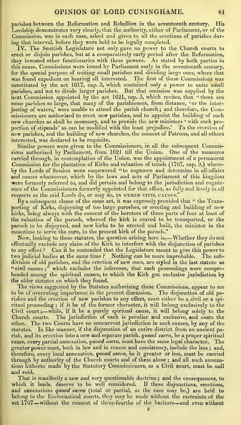 parishes between the Reformation and Rebellion in the seventeenth century. His Lordship demonstrates very clearly, that the authority, either of Parliament, or of the Commission, was in each case, asked and given to all the erections of parishes dur- ing that interval, before they were held to be legally completed. IV. The Scottish Legislature not only gave no power to the Church courts to erect or disjoin parishes, but at a comparatively early period after the Reformation, they invested other functionaries with these powers. As stated by both parties in this cause, Commissions were issued by Parliament early in the seventeenth century, for the special purpose of uniting small parishes and dividing large ones, where that was found expedient on hearing all interested. The first of these Commissions was constituted by the act 1617, cap. 3, which contained only a power to unite small parishes, and not to divide larger parishes. But that omission was supplied by the next Commission appointed by the act 1621, cap. 5, which recites, that “there are some parishes so large, that many of the parishioners, from distance, ‘ or the inter- jecting of waters,’ were unable to attend the parish church; and therefore, the Com- missioners are authorized to erect new parishes, and to appoint the building of such new churches as shall be necessary, and to provide the new ministers * with such pro- portion of stipends’ as can be modified with the least prejudice.’ To the erection of new parishes, and the building of new churches, the consent of Patrons, and all others interested, was declared to be requisite. Similar powers were given to the Commissioners, in all the subsequent Commis- sions authorized by Parliament, from 1621 till the Union. One of the measures carried through, in contemplation of the Union, was the appointment of a permanent Commission for the plantation of Kirks and valuation of teinds (1707, cap. 0,) where- by the Lords of Session were empowered “ to cognosce and determine in all affairs and causes whatsoever, which by the laws and acts of Parliament of this kingdom were formerly referred to, and did pertain and belong to the jurisdiction and cogniz- ance of the Commissioners formerly appointed for that effect, as fully and freely in all respects as the said Lords do, or may do, in other civil causes.’’ By a subsequent clause of the same act, it was expressly provided that “ the Trans- porting of Kirks, disjoyning of too large parodies, or erecting and building of new kirks, being always with the consent of the heretors of three parts of four at least of the valuation of the paroch, whereof the kirk is craved to be transported, or the paroch to be disjoyned, and new kirks to be erected and built, the minister in the meantime to serve the cure, in the present kirk of the paroch.” Now, looking- to these statutes, the question arising here is,—Whether they do not effectually exclude any claim of the Kirk to interfere with the disjunction of parishes to any effect ? Can it be contended that the Legislature meant to give this power to two judicial bodies at the same time ? Nothing can be more improbable. The sub- division of old parishes, and the erection of new ones, are styled in the last statute as “ civil causes which excludes the inference, that such proceedings were compre- hended among the spiritual causes, to which the Kirk got exclusive jurisdiction by the older statutes on which they found. The views suggested by the Statutes authorizing these Commissions, appear to me to be of overruling importance in the present discussion. The disjunction of old pa- rishes and the erection of new parishes to any effect, must either be a civil or a spi- ritual proceeding ; if it be of the former character, it will belong exclusively to the Civil court;—while, if it be a purely spiritual cause, it will belong solely to the Church courts. The jurisdiction of each is peculiar and exclusive, and ousts the other. The two Courts have no concurrent jurisdiction in such causes, by any of the statutes. In like manner, if the disjunction of an entire district from an ancient pa- rish, and its erection into anew and separate parish, quoad sacra, be a proper spiritual cause, every partial annexation, quoad sacra, must have the same legal character. The greater power must, both in law and in reason and consistency, include the less ; and, therefore, every local annexation, quoad sacra, be it greater or less, must be carried through by authority of the Church courts and of them alone ; and all such annexa- tions hitherto made by the Statutory Commissioners, as a Civil court, must be null and void. That is manifestly a new and very questionable doctrine ; and the consequences, to which it leads, deserve to be well considered. If these disjunctions, erections, and annexations quoad sacra (total or partial, as the case may be,) are held to belong to the Ecclesiastical courts, they may be made without the restraints of the act 1707—without the consent of three-fourths of the heritors-^and even without F