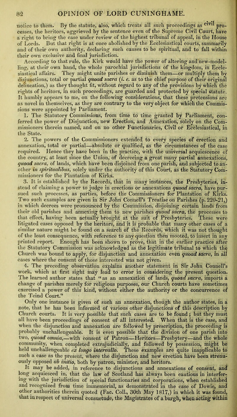 notice to them. By the statute, also, which treats all such proceedings as C1V1^ pro- cesses, the heritors, aggrieved by the sentence even of the Supreme Civil Court, have a right to bring the case under review of the highest tribunal of appeal, in the House of Lords. But that right is at once abolished by the Ecclesiastical courts, summarily and of their own authority, declaring such causes to be spiritual, and to fall within their own exclusive and final jurisdiction. According to that rule, the Kirk would have the power of altering and new-model- ling, at their own hand, the whole parochial jurisdictions of the kingdom, in Eccle- siastical affairs. They might unite parishes or diminish them—or multiply them bv disjunctions, total or partial quoad sacra (i. e. as to the chief purpose of their original delineation,) as they thought fit, without regard to any of the provisions by which the rights of heritors, in such proceedings, are guarded and protected by special statute. It humbly appears to me, on the following considerations, that these pretensions are as novel in themselves, as they are contrary to the very object for which the Commis- sions were appointed by Parliament. 1. The Statutory Commissions, from time to time granted by Parliament, con- ferred the power of Disjunction, new Erection, and Annexation, solely on the Com- missioners therein named, and on no other Functionaries, Civil or Ecclesiastical, in the State. 2. The powers of the Commissioners extended to every species of erection and annexation, total or partial—absolute or qualified, as the circumstances of the case required. Hence they have been in the practice, with the universal acquiescence of the country, at least since the Union, of decreeing a great many partial annexations, quoad sacra, of lands, which have been disjoined from one parish, and subjected to an- other in spiritualibus, solely under the authority of this Court, as the Statutory Com- missioners for the Plantation of Kirks. 3. It is established by the Records, that in many instances, the Presbyteries, in- stead of claiming a power to judge in erections or annexations quoad sacra, have pur- sued such processes, as parties, before the Commissioners for Plantation of Kirks. Two such examples are given in Sir John Connell’s Treatise on Parishes (p. 220-21,) in which decrees were pronounced by the Commission, disjoining certain lands from their old parishes and annexing them to new parishes quoad sacra, the processes to that effect, having been actually brought at the suit of Presbyteries. These -were litigated cases opposed by the heritors, and it is probable that many other cases of a similar nature might be found on a search of the Records, which it was not thought of the least consequence, with reference to any question then mooted, to insert in any printed report. Enough has been shown to prove, that in the earlier practice after the Statutory Commission was acknowledged as the legitimate tribunal to which the Church was bound to apply, for disjunction and annexation even quoad sacra, in all cases where the consent of those interested was not given. 4. The preceding observation explains another statement in Sir John Connell’s work, which at first sight may lead to error in considering the present question. The learned author states that “ as an annexation of lands, quoad sacra, imports a change of parishes merely for religious purposes, our Church courts have sometimes exercised a power of this kind, without either the authority or the concurrence of the Teind Court.” Only one instance is given of such an annexation, though the author states, in a note, that he has been informed of various other disjunctions of this description by Church courts. It is very possible that such cases are to be found ; but they must all have been proceedings of consent of all interested. When that is the case, and when the disjunction and annexation are followed by prescription, the proceeding is probably unchallengeable. It is even possible that the division of one parish into two, quoad omnia,—with consent of Patron—Heritors—Presbytery—and the whole community, when completed extrajudicially, and followed by possession, might be held unchallengeable ex longo intervallo. These examples are quite inapplicable to such a case as the present, where the disjunction and new erection have been strenu- ously opposed ab initio, both by patron, minister, and heritors. It may be added, in reference to disjunctions and annexations of consent, and long acquiesced in, that the law of Scotland has always been cautious in interfer- ing with the jurisdiction of special functionaries and corporations, when established and recognized from time immemorial, as demonstrated in the case of Dowie, and other authorities therein quoted (Fac. Coll., 30th May 1817,) in which it was found, that in respect of universal consuetude, the Magistrates of a burgh, when acting within